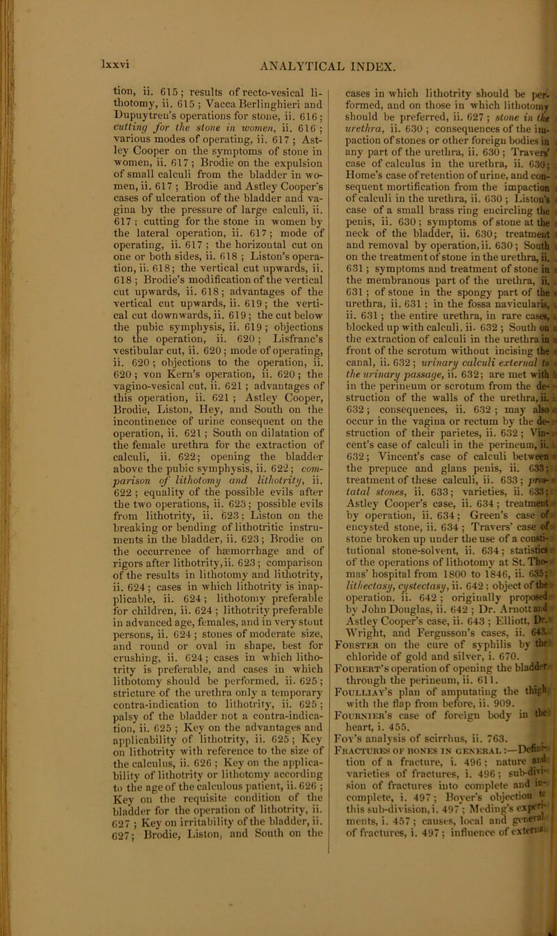 tion, ii. 615; results of recto-vesical li- thotomy, ii. 615 ; Vacca llerlinghieri and Dupuytreu’s operations for stone, ii. 616 ; cutting for the stone in women, ii. 616 ; various modes of operating, ii. 617 ; Ast- ley Cooper on the symptoms of stone in women, ii. 617 ; Brodie on the expulsion of small calculi from the bladder in wo- men, ii. 617 ; Brodie and Astley Cooper's cases of ulceration of the bladder and va- gina by the pressure of large calculi, ii. 617 ; cutting for the stone in women by the lateral operation, ii. 617; mode of operating, ii. 617 ; the horizontal cut on one or both sides, ii. 618 ; Liston’s opera- tion, ii. 618; the vertical cut upwards, ii. 618 ; Brodie’s modification of the vertical cut upwards, ii. 618; advantages of the vertical cut upwards, ii. 619; the verti- cal cut downwards, ii. 619; the cut below the pubic symphysis, ii. 619; objections to the operation, ii. 620; Lisfranc’s vestibular cut, ii. 620; mode of operating, ii. 620 ; objections to the operation, ii. 620; von Kern’s operation, ii. 620; the vagino-vesical cut, ii. 621 ; advantages of this operation, ii. 621 ; Astley Cooper, Brodie, Liston, Hey, and South on the incontinence of urine consequent on the operation, ii. 621; South on dilatation of the female urethra for the extraction of calculi, ii. 622; opening the bladder above the pubic symphysis, ii. 622; com- parison of lithotomy and lithotrity, ii. 622 ; equality of the possible evils after the two operations, ii. 623; possible evils from lithotrity, ii. 623; Liston on the breaking or bending of lithotritic instru- ments in the bladder, ii. 623 ; Brodie on the occurrenee of htemorrhage and of rigors after lithotrity,ii. 623; comparison of the results in lithotomy and lithotrity, ii. 624; cases in which lithotrity is inap- plicable, ii. 624; lithotomy preferable for children, ii. 624 ; lithotrity preferable in advanced age, females, and in very stout persons, ii. 624; stones of moderate size, and round or oval in shape, best for crushing, ii. 624; cases in which litho- trity is preferable, and cases in which lithotomy should be performed, ii. 625; stricture of the urethra only a temporary contra-indication to lithotrity, ii. 625; palsy of the bladder not a contra-indica- tion, ii. 625 ; Key on the advantages and applicability of lithotrity, ii. 625; Key on lithotrity with reference to the size of the calculus, ii. 626 ; Key on the applica- bility of lithotrity or lithotomy according to the age of the calculous patient, ii. 626 ; Key on the requisite condition of the bladder for the oiieration of lithotrity, ii. 627 ; Key on irritability of the bladder, ii. 627; Brodie, Liston, and South on the cases in which lithotrity should be per- formed, and on those in which lithotoiny should be preferred, ii. 627; stone in tlie urethra, ii. 630; consequences of the im- paction of stones or other foreign bodies in i any part of the urethra, ii. 630 ; Travenf ' case of calculus in the urethra, ii. 630; : Home’s case of retention of urine, and eon- • sequent mortification from the impaction i of calculi in the urethra, ii. 630 ; Liston's t case of a small brass ring encircling the ; penis, ii. 630 ; symptoms of stone at the i neck of the bladder, ii. 630; treatment ( and removal by operation, ii. 630; South i on the treatment of stone in the urethra, ii. , 631; symptoms and treatment of stone in i the membranous part of the urethra, ii. i, 631; of stone in the spongy part of the t urethra, ii. 631 ; in the fossa navicularis, i, ii. 631; the entire urethra, in rare cases, v blocked up with calculi, ii. 632 ; South on ■ the extraction of calculi in the urethra in a front of the scrotum without incising the i canal, ii. 632; urinary calculi external to • the unnary passage, ii. 632; are met with h in the perineum or scrotum from the de- r struction of the walls of the urethra, ii. i. 632; consequences, ii. 632 ; may also« occur in the vagina or rectum by the de- struction of their parietes, ii. 632 ; Vin-1- cent’s case of calculi in the perineum, ii. n 632; Vincent’s case of calculi between * the prepuce and glans penis, ii. 638; ■: treatment of these calculi, ii. 633; pros-* tatal stones, ii. 633; varieties, ii. 638; i Astley Cooper’s case, ii. 634; treatment by operation, ii. 634; Green’s case ofi* encysted stone, ii. 634 ; Travers’ case ofe- stone broken up under the use of a const!- '' tutional stone-solvent, ii. 634; statistics 4 of the operations of lithotomy at St. Tho-'i* mas’ hospital from 1800 to 1846, ii. 635p lithectasy, cijstectasy, ii. 642 ; object of the> operation, li. 642; originally proposed- by John Douglas, ii. 642 ; Dr. Arnottand • Astley Cooper’s case, ii. 643 ; Elliott, Dw Wright, and Fergussou’s cases, ii. 643. ' Forster on the cure of syphilis by the chloride of gold and silver, i. 670. Fodbert’s operation of opening the bladder through the perineum, ii. 611. Foui.liay’s plan of amputating the thigh with the flap from before, ii. 909. Fournier’s case of foreign body in the: heart, i. 455. Foy’s analysis of scirrluis, ii. 763. Fractures of bones in general :—Define : tion of a fracture, i. 496: nature and varieties of fractures, i. 496; sub-divi- sion of fractures into complete and in- complete, i. 497; Boyer’s objection t^ \ this sub-division, i. 497 ; Medina's cxpcn^ ments, i. 457 ; causes, local and general of fractures, i. 497 ; influence of cxteni*' |