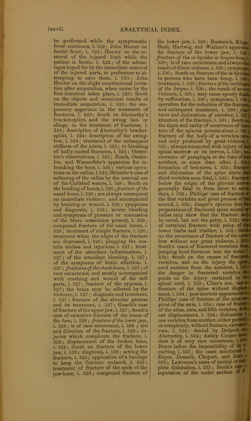 be performed wliile the symptomatic fever continues, i. 522 ; John Hunter on hectic fever, i. 522; Hunter on the re- moval of the injured limb while the patient is hectic, i. 522 ; of the advan- tages hoped for by the immediate removal of the injured parts, in preference to at- tempting to save them, i. 523 ; John Hunter on the slight constitutional irrita- tion after amputation, when union by tbe first intention takes place, i. 523; South on the objects and occasional results of immediate amputation, i. 523; the sus- pensory apparatus in the treatment of fractures, i. 523; South on Abernethy’s bracket-splint, and the swing box or slings, in the treatment of fractures, i. 523; description of Abernethy’s bracket- splint, i. 524; description of the swing- box, i. 524 ; treatment of the subsequent stifibess of the joints, i. 525 ; re breaking of badly-united fractures, i. 525 ; Oester- len’s observations, i. 525; Bosch, Oester- len, and Wasserfuhr’s apparatus for re- breaking the bone, i. 525 ; various opera- tions on the callus, i.525; Briesche’s caseof softening of the callus by the internal use of the Carlsbad waters, i. 526 ; South on the bending of bones, i. 526 •, fracture of the nasal bones, i. 526 ; are always consequent on immediate violence, and accompanied by bruising or wound, i. 526 ; symptoms and diagnosis, i. 526; severe bleeding and symptoms of pressure or concussion of the brain sometimes present, i. 526 ; compound fracture of the nasal bones, i. 526; treatment of simple fracture, i. 526 ; treatment when the edges of the fracture are depressed, i. 526; plugging the nos- trils useless and injurious, i. 527 ; treat- ment of the attendant inflammation, i. 527 ; of the attendant bleeding, i. 527; of the symptoms of hrain aft'ection, i. 527 ; fractures of the cheek-bones, i. 527 ; of rare occurrence, and mostly accompanied with crushing and Avound of the soft parts, i. 527; fracture of the zygoma, i. 527; the brain may be affected by the violence, i. 527 ; diagnosis and treatment, i. 527 ; fracture of the alveolar process and its treatment, i. 527 ; Graefe’s case of fracture of tbe upper jaw, i. 527 ; South’s case of extensive fracture of the bones of the face, i. 528 ; fracture of the lower Jaw, i. 528; is of rare occurrence, i. 528 ; site and direction of the fracture, i. 528 ; in- juries which complicate the fracture, i. 528; displacement of the broken bone, i. 528; South on fracture of the loAver jaAV, i. 528; diagnosis, i. 528 ; setting the fracture, i. 529 ; application of a bandage to keep the fracture reduced, i. 529; treatment of fracture of the neck of the jaw-bone, i. 529; compound fracture of the lower jaw, i. 529 ; Ruetenich, Kluge, Bush, Hartwig, and SVallner's apparatus for fracture of the lower jaw, i. 529; fracture of the os hyoUles or tongue-bon^,\, 530; is of rare occurrence,andalways the ' result of direct violence, i. 530; symptoms, < i. 530 ; South on fracture of the os hyoides in persons who have been hung, i. .530; treatment, i. 530 ■, fracture of the cartilaget ■ of the larynx, i. 530 ; the result of severe ■ violence, i. 530 ; may cause speedy death by suffocation, i. 530 ; symptoms, i. 530; operation for the reduction of the fhictur^v and subsequent treatment, i. 530 ; frac-\ tures and dislocations of vertebra, i. 531; situation of the fracture, i. 531 ; South on > the signs and rarity of occurrence of fmc- < ture of the spinous process alone, i. 531; fracture of the body of a vertebra rar«i t and only produced by great violence, L 531; always connected with injury of thea spinal marrow or its nerves, i. 532; oo-a currence of paraplegia at the time of thed accident, or some time after, i. 532 j; formation of hed-sores, i. 532; fracturf' and dislocation of the spine above then third vertebra soon fatal, i. 532; fractal^ below the origin of the phrenic nerrai generally fatal in from three to seven days, i. 532; Phillips’ case of fracture of.; the first vertebra and pivot process of theji second, i. 532; Jaeger’s opinion that the* preparations of fractured spine united by.-, callus only shew that the fracture msjj be cured, but not the palsy, i. 532; aatss of vertebral fracture with palsy of thet, lower limbs and bladder, i. 532; Souths on the occurrence of fracture of the vertex hr® without any great violence, i. 532st, South’s cases of fractured vertebra; ftoB;, jumping head-foremost into the water, t 532; South on the causes of fractured; vertebra, and on the injury the spini. cord sustains from the accident, i. 5SSr tbe danger in fractured vertebra dfr> . pends on the injury sustained by the spinal cord, i. 533; Cline’s sen. caseo | fracture of the spine without displ^.i ment, i. 534 ; post-mortem appearanc*^! Phillips’ case of fi'acture of the atlas Mt*; pivot of the axis, i. 534 ; case of fractnr ' of the atlas, axis, and fifth vertebra, witk 4 out displacement, i. 534; dislocation « i one vertebra from another, either parA^; or completely, without fracture, extrenw - rare, i. 534; denied by Delpech • Abernethy, i. 534; Astley Cooper ew* ders it of very rare occurrence, i. Boyer infers the impossibility of its « curring, i. 535; tbe cases mentioned Boyer, Desault, Chopart, and Rust. ■ 535; Lawrence’s cases of partial or coo plete dislocation, i. 535 ; South’s < separation of the under surface of “ .