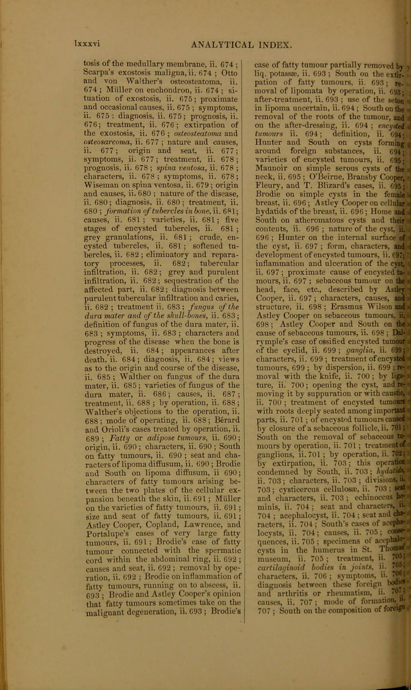 tosis of the medullary membrane, ii. G74 ; Scarpa’s exostosis maligna, ii. 674 ; Otto and von Walther’s osteosteatoma, ii. 674 ; Muller on enchondron, ii. 674 ; si- tuation of exostosis, ii. 675; proximate and occasional causes, ii. 675 ; symptoms, ii. 675 ; diagnosis, ii. 675; prognosis, ii. 676; treatment, ii. 676 ; extirpation of the exostosis, ii. 676 ; osteosteatoma and osteosarcoma, ii. 677 ; nature and causes, ii. 677; origin and seat, ii. 677; symptoms, ii. 677; treatment, ii. 678; prognosis, ii. 678 ; spina ventosa, ii. 678 ; characters, ii. 678; symptoms, ii. 678; Wiseman on spina ventosa, ii. 679; origin and causes, ii. 680 ; nature of the disease, ii. 680; diagnosis, ii. 680; treatment, ii. 680 ; formation of tubercles in bone, ii. 681; causes, ii. 681 ; varieties, ii. 681; five stages of encysted tubercles, ii. 681 ; grey granulations, ii. 681; crude, en- cysted tubercles, ii. 681; softened tu- bercles, ii. 682 ; eliminatory and repara- tory processes, ii. 682; tubercular infiltration, ii. 682; grey and purulent infiltration, ii. 682; sequestration of the affected part, ii. 682; diagnosis between purulent tubercular infiltration and caries, ii. 682 ; treatment ii. 683 ; fungus of the dura mater and of the skull-bones, ii. 683; definition of fungus of the dura mater, ii. 683 ; symptoms, ii. 683 ; characters and progress of the disease when the bone is destroyed, ii. 684; appearances after death, ii. 684; diagnosis, ii. 684; views as to the origin and course of the disease, ii. 685 ; Walther on fungus of the dura mater, ii. 685; varieties of fungus of the dura mater, ii. 686; causes, ii. 687; treatment, ii. 688 ; by operation, ii. 688; Walther’s objections to the operation, ii. 688 ; mode of operating, ii. 688 ; B6rard and Orioli’s cases treated by operation, ii. 689 ; Fatty or adipose tumours, ii. 690; origin, ii. 690 ; characters, ii. 690 ; South on fatty tumours, ii. 690 ; seat and cha- racters of lipoma diffusum, ii. 690; Brodie and South on lipoma diffusum, ii 690; characters of fatty tumours arising be- tween the two ))lates of the cellular ex- pansion beneath the skin, ii. 691; Muller on the varieties of fatty tumours, ii. 691; size and seat of fatty tumours, ii. 691; Astley Cooper, Copland, Lawrence, and Portalupe’s cases of very large fatty tumours, ii. 691 ; Brodie’s ease of fatty tumour connected with the spermatic cord within the abdominal ring, ii. 692 ; causes and seat, ii. 692 ; removal by ope- ration, ii. 692 ; Brodie on inflammation of fatty tumours, running on to abscess, ii. 693 ; Brodie and Astley Cooper’s opinion that fatty tumours sometimes take on the malignant degeneration, ii. 693 ; Brodie’s case of fatty tumour partially removed by > liq. potass®, ii. 693 ; South on the extir- pation of fatty tumours, ii. 693; re- • moval of lipomata by operation, ii. C93; , after-treatment, ii. 693 ; use of the seton ^ in lipoma uncertain, ii. 694; South on the < removal of the roots of the tumour, and tl on the after-dressing, ii. 694 ; encysted 4 tumours ii. 694; definition, ii. 694; . Hunter and South on cysts forminiji around foreign substances, ii. 694; varieties of encysted tumours, ii. 695; Maunoir on simple serous cysts of the» neck, ii. 695 ; O’Beime, Bransby Coopaf r Fleury, and T. Blizard’s cases, ii. 695; Brodie on simple cysts in the femaleJl breast, ii. 696; Astley Cooper on celluWs hydatids of the breast, ii. 696; Home and 4 South on atheromatous cysts and theirs contents, ii. 696 ; nature of the cyst, il j 696; Hunter on the internal surface'of,a the cyst, ii. 697 ; form, characters, and 4 development of encysted tumours, ii. 697; 7 infiammatiou and ulceration of the cyst, 4 ii. 697; proximate cause of encysted tn- » mours, ii. 697 ; sebaceous tumour on the i head, face, etc., described by Astley; Cooper, ii. 697; characters, causes, and > structure, ii. 698 ; Erasmus Wilson and i Astley Cooper on sebaceous tumours,rii.ii 698; Astley Cooper and South on the » cause of sebaceous tumours, ii. 698 ; Dal-'d rymple’s case of ossified encysted tumonr j of the eyelid, ii. 699 ; ganglia, ii. 699D characters, ii. 699; treatment of encysle|jB tumours, 699 ; by dispersion, ii. 699 ; re-* moval with the knife, ii. 700; by lig*-* ture, ii. 700; opening the cyst, and re-^i moving it by suppuration or with caus6^t< ii. 700 ; treatment of encysted tumosA with roots deeply seated among imporodji parts, ii. 701; of encysted tumours canseto by closure of a sebaceous follicle, ii. 701 :l South on the removal of sebaceous* to-» mours by operation, ii. 701; treatment of 4 ganglions, ii. 701 ; by operation, ii. 7W;J by extirpation, ii. 703; this opera^i condemned by South, ii. 703; hydatid^ li ii. 703; characters, ii. 703 ; divisions, ii.' 703 ; cysticercus cellulos®, ii. 703 ; s***' and characters, ii. 703 ; echiuoccus' 1^ * minis, ii. 704 ; seat and characters, it 704 ; acephalocyst, ii. 704 ; seat and ch* racters, ii. 704; South’s cases of acepb*^ locysts, ii. 704; causes, ii. 705; conse*^ quences, ii. 705 ; specimens of acophsl^ J cysts in the humerus in St. .Thom*** museum, ii. 705; treatment, ii. cartilaginoid bodies in joints, ii. 16| characters, ii. 706 ; symptoms, ii. diagnosis between these foreign and arthritis or rheumatism, ii. *6',.’ ^ causes, ii. 707; mode of formation, u- , 707 ; South on the composition of foreig* •'