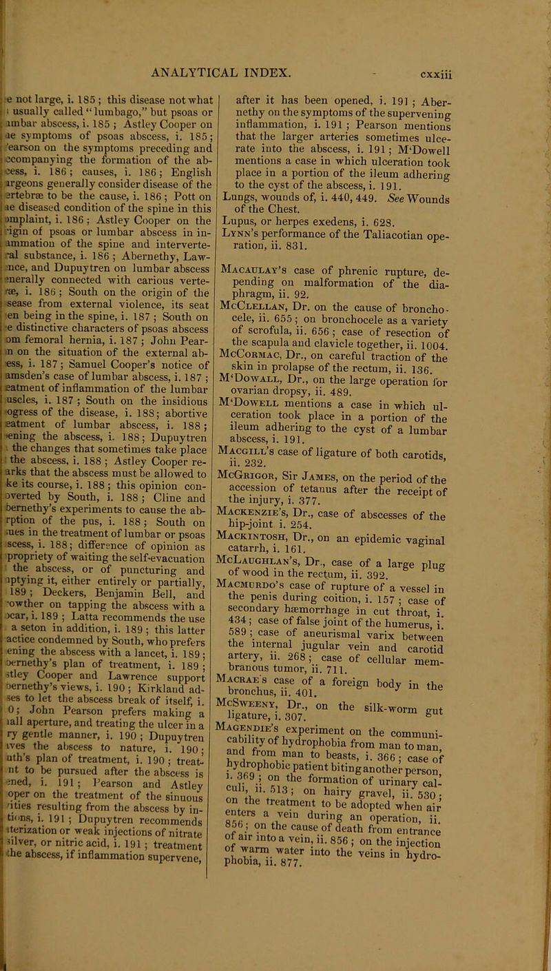 j e not large, i. 185 ; this disease not what jii usually called “ lumbago,” but psoas or I .imbar abscess, i. 185 ; Astley Cooper on |ae symptoms of psoas abscess, i. 185; j -’earson on the symptoms preceding and ccompanying the formation of the ab- eess, i. 186; causes, i. 186; English argeons generally consider disease of the ertebne to be the cause, i. 186 ; Pott on ae diseased condition of the spine in this nmplaint, i. 186 ; Astley Cooper on the figin of psoas or lumbar abscess in in- ammatiou of the spine and interverte- -■al substance, i. 186 ; Abernethy, Law- j nee, and Dupuytren on lumbar abscess lenerally connected with carious verte- f®, i. 186 ; South on the origin of the sease from external violence, its seat en being in the spine, i. 187 ; South on •e distinctive characters of psoas abscess om femoral hernia, i. 187 ; John Pear- in on the situation of the external ab- ess, i. 187; Samuel Cooper’s notice of amsden’s case of lumbar abscess, i. 187 ; eatment of inflammation of the lumbar uscles, i. 187 ; South on the insidious K)gress of the disease, i. 188; abortive eatment of lumbar abscess, i. 188; lening the abscess, i. 188; Dupuytren 1 the changes that sometimes take place : the abscess, i. 188 ; Astley Cooper re- arks that the abscess must be allowed to ke its course, i. 188 ; this opinion con- overted by South, i. 188; Cline and bernethy’s experiments to cause the ab- rption of the pus, i. 188; South on iues in the treatment of lumbar or psoas scess, i. 188; difference of opinion as propriety of waiting the self-evacuation the abscess, or of puncturing and iptying it, either entirely or partially, 189; Deckers, Benjamin Bell, and •owther on tapping the abscess with a )car, i. 189 ; Latta recommends the use a Mton in addition, i. 189 ; this latter actice condemned by South, who prefers ening the abscess with a lancet, i. 189 ; oemethy’s plan of treatment, i. 189 ; 5tley Cooper and Lawrence support nernethy’s views, i. 190; Kirkland ad- ses to let the abscess break of itself, i. 0; John Pearson prefers making a lall aperture, and treating tlie ulcer in a ry gentle manner, i. 190 ; Dupuytren tves the abscess to nature, i. igo • uth’s plan of treatment, i. 190; treaL nt to be pursued after the abscess is ened, i. 191 ; Pearson and Astley 0{®r on the treatment of the sinuous 'ities resulting from the abscess by in- tn.ns, i. 191 ; Dupuytren recommends iterization or weak injections of nitrate silver, or nitric acid, i. 191; treatment the abscess, if inflammation supervene after it has been opened, i. 19] ; Aber- nethy on the symptoms of the supervening inflammation, i. 191 ; Pearson mentions that the larger arteries sometimes ulce- rate into the abscess, i. 191; M'Dowell mentions a case in which ulceration took place in a portion of the ileum adhering to the cyst of the abscess, i. 191. Lungs, wounds of, i. 440, 449. See Wounds of the Chest. Lupus, or herpes exedens, i. 628. Lynn’s performance of the Taliacotian ope- ration, ii. 831. Macaulay’s case of phrenic rupture, de- pending on malformation of the dia- phragm, ii. 92. McClellan, Dr. on the cause of broncho- cele, ii. 655 ; on bronchocele as a variety of scrofula, ii. 656 ; case of resection of the scapula and clavicle together, ii. 1004. McCormac, Dr., on careful traction of the skin in prolapse of the rectum, ii. 136. M‘Dowall, Dr., on the large operation lor ovarian dropsy, ii. 489. M‘Dowell mentions a case in which ul- ceration took place in a portion of the ileum adhering to the cyst of a lumbar abscess, i. 191. Macgill’s case of ligature of both carotids 11. 232. VO Vilc periou OI me accession of tetanus after the receipt of the injury, i. 377. Mackenzie’s, Dr., case of abscesses of the hip-joint i. 254. Mackintosh, Dr., on an epidemic vaeinal catarrh, i. 161. McLaoghlan’s, Dr., case of a large plus of wood in the rectum, ii. 392. ° Macmcrdo’s case of rupture of a vessel in the penis during coition, i. 157 ; case of secondary hsemorrhage in cut throat, i. 434; case of false joint of the humerus, i. 589 case of aneurismal varix between the internal jugular vein and carotid artery, 11. 268; case of cellular mem- branous tumor, ii. 711. Macrae 8 case of a foreign body in the bronchus, n. 401. ^ McSweeny. Dr., on the silk-worm gut ligature, 1. 307. ® Magendie’s experiment on the communi- cability of hydrophobia from man to man, anu from man to beasts, i. 366 • case of hydrophobic patmnt bitinganother person, culi i’i ® of urinary caL » 11. .013; on hairy gravel, li *s?o • on the treatment to be adopted when air enters a vein during an operation, ii 856; on the cause of death from entrance of ii- 856 ; on the injection of warm water mto the veins in hydro- phobia, 11. 877. ^
