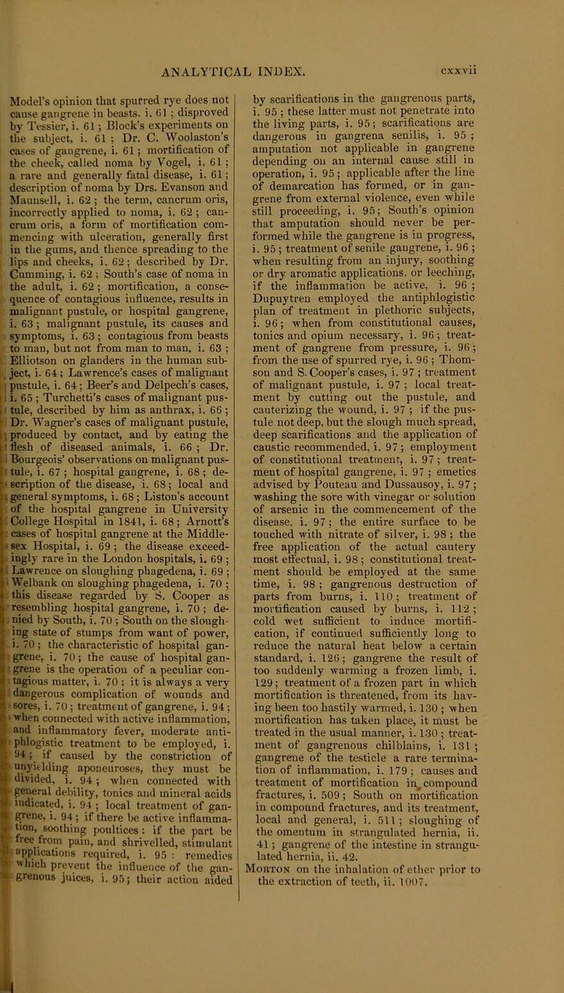Model’s opinion that spurred rye does not cause gangrene in beasts, i. (51 ; disproved by T essier, i. 61; Block’s experiments on tlie subject, i. 61 ; Dr. C. Woolaston’s cases of gangrene, i. 61; mortification of the cheek, called noma by Vogel, i. 61 ; a rare and generally fatal disease, i. 61; I description of noma by Drs. Evanson and 1 Mauusell, i. 62 ; the term, cancrum oris, . incorrectly applied to noma, i. 62 ; can- cnim oris, a form of mortification com- ; mencing with ulceration, generally first ; in the gums, and thence spreading to the ; lips and cheeks, i. 62; described by Dr. Gumming, i. 62 ; South’s case of noma in 1 the adult, i. 62; mortification, a conse- I ■ quence of contagious influence, results in 1) malignant pustule, or hospital gangrene, i. 63; malignant pustule, its causes and I symptoms, i. 63 ; contagious from beasts I- to man, but not from man to man, i. 63 ; I Elliotson on glanders in the human sub- ['. ject, i. 64; Lawrence’s cases of malignant ] pustule, i. 64; Beer’s and Delpech’s cases, i i. 65 ; 'Turchetti’s cases of malignant pus- (.1 tule, described by him as anthrax, i. 66 ; ll Dr. Wagner’s cases of malignant pustule, n produced by contact, and by eating the \i flesh of diseased animals, i. 66 ; Dr. Bourgeois’ observations on malignant pus- tule, i. 67 ; hospital gangrene, i. 68 ; de- K scription of the disease, i. 68; local and general symptoms, i. 68; Liston’s account ! of the hospital gangrene in University [■j. College Hospital in 1841, i. 68; Arnott’s cases of hospital gangrene at the Middle- ■ sex Hospital, i. 69 ; the disease exceed- B ingly rare in the London hospitals, i. 69 ; M Lawrence on sloughing phagedena, i. 69 ; p Welbank on sloughing phagedena, i. 70 ; j this disease regarded by S. Cooper as r resembling hospital gangrene, i. 70 ; de- 1 pied by South, i. 70 ; South on the slough- ing state of stumps from want of power, . i. 70; the characteristic of hospital gan- J grene, i. 70; the cause of hospital gan- I grene is the operation of a peculiar con- itagious matter, i. 70 ; it is always a very 1 dangerous complication of wounds and ■< sores, i. 70; treatment of gangrene, i. 94; • when connected with active inflammation, and inflammatory fever, moderate anti- k phlogistic treatment to be employed, i. 'll-94; if caused by the constriction of fa, “I'y'tiding aponeuroses, they must be divided, i. 94; when connected with •general debility, tonics and mineral acids indicated, i. 94 ; local treatment of gan- grene, i. 94; if there be active inflamma- tion, soothing poultices: if the part be free from pain, and shrivelled, stimulant 1 applications required, i. 95: remedies which prevent the influence of the gan- grenous juices, i. 95; their action aided by scarifications in the gangrenous parts, i. 95 ; these latter must not penetrate into the living parts, i. 95; scarifications are dangerous in gangrena senilis, i. 95 ; amputation not applicable in gangrene depending on an internal cause still in operation, i. 95; applicable after the line of demarcation has formed, or in gan- grene from external violence, even while still proceeding, i. 95; South’s opinion that amputation should never be per- formed while the gangrene is in progress, i. 95 ; treatment of senile gangrene, i. 96 ; when resulting from an injury, soothing or dry aromatic applications, or leeching, if the inflammation be active, i. 96 ; Dupuytren employed the antiphlogistic plan of treatment in plethoric subjects, i. 96; when from constitutional causes, tonics and opium necessary, i. 96 ; treat- ment of gangrene from pressure, i. 96; from the use of spurred rye, i. 96 ; Thom- son and S. Cooper’s cases, i. 97 ; treatment of malignant pustule, i. 97 ; local treat- ment by cutting out the pustule, and cauterizing the wound, i. 97 ; if the pus- tule not deep, but the slough much spread, deep scarifications and the application of caustic recommended, i. 97 ; employment of constitutional treatment, i. 97; treat- ment of hospital gangrene, i. 97 ; emetics advised by Pouteau and Dussausoy, i. 97 ; washing the sore with vinegar or solution of arsenic in the commencement of the disease, i. 97; the entire surface to be touched with nitrate of silver, i. 98 ; the free application of the actual cautery most effectual, i. 98 ; constitutional treat- ment should be employed at the same time, i, 98 ; gangrenous destruction of parts from burns, i. 110; treatment of mortification caused by burns, i, 112; cold wet sufficient to induce mortifi- cation, if continued sufficiently long to reduce the natural heat below a certain standard, i, 126; gangrene the result of too suddenly warming a frozen limb, i. 129; treatment of a frozen part in which mortification is threatened, from its hav- ing been too hastily warmed, i, 130 ; when mortification has taken place, it must be treated in the usual manner, i, 130 ; treat- ment of gangrenous chilblains, i. 131 ; gangrene of the testicle a rare termina- tion of inflammation, i, 179 ; causes and treatment of mortification in compound fractures, i. 509; South on inortification in compound fractures, and its treatment, local and general, i, 511; sloughing of the omentum in strangulated hernia, ii. 41; gangrene of the intestine in strangu- lated hernia, ii. 42. Mouton on the inhalation of ether prior to the extraction of teeth, ii. 1007.