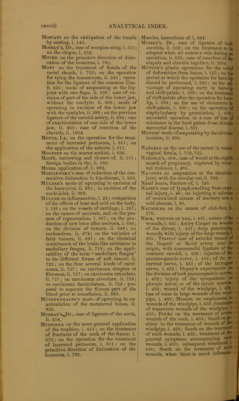 Moscati on the extirpation of the tonsils by cutting, i. 145. Mosely’s, Dr., case of scorpion sting, i. 351; on the chigoe, i. 352. Mothe on the primitive direction of dislo- cation of the humerus, i. 782. Mott on the treatment of fistula of the rectal sheath, i. 733; on the operation for tying the innominata, ii. 245 ; opera- tion for the ligature of the common iliac, ii. 256; mode of amputating at the hip- joint with two flaps, ii. 938 ; case of ex- cision of part of the side of the lower jaw, without the condyle, ii. 988 ; mode of operating in excision of the lower jaw with the condyles, ii. 989 ; on the previous ligature of the carotid artery, ii. 990; case of exarticulation of one side of the lower jaw, ii. 993; case of resection of the clavicle, ii. 1004. Motte, La, on the operation for the treat- ment of lacerated perineum, i. 611; on the application of the sutures, i. 611. Mouffet on the acarus scabiei, i. 636. Mouth, narrowing and closure of, ii. 315 ; foreign bodies in the, ii. 380. Moxas, application of, ii. 882. Mozilewsky’s case of reduction of the con- secutive dislocation in hip-disease, i. 268. Mulder’s mode of operating in excision of the knee-joint, ii. 981; in excision of the ancle-joint, ii. 983. Muller on inflammation, i. 22 ; comparison of the effects of heat and cold on the body, i. 126 ; on the vessels of cartilage, i. 227 ; on the causes of necrosis, and on the pro- cess of regeneration, i. 687 ; on the pro- duction of new bone after necrosis, i. 694; on the division of tumors, ii. 648 ; on enchondron, ii. 674; on the varieties of fatty tumors, ii. 691 ; on the chemical constituents of the brain-like substance in medullary fungus, ii. 719; on the appli- cability of the term “ medullary fungus” to the different forms of soft cancer, ii. 722 ; on the four several kinds of carci- noma, ii. 757 ; on carcinoma simplex et fibrosum, ii. 757 ; on carcinoma reticulare, ii. 757; on carcinoma alveolare, ii. 758; on carcinoma fasciculatum, ii. 758; pro- j)Osal to separate the fibrous part of the blood prior to transfusion, ii. 880. Munzenthaler’s mode of operating in ex- articulation of the metatarsal bones, ii. 950. MuRRAY’sJDr., case of ligature of the aorta, ii. 254. Mitrsinna on the more general application of the trephine, i. 413 ; on the treatment of fractures of the neck of the femur, i. 570 ; on the operation for the treatment of lacerated perineum, i. 611 ; on the primitive direction of dislocation of the j liunierus, i. 782. Muscles, lacerations of, i. 494. Mussey’s, Dr., ease of ligature of lx>tli carotids, ii. 232; on the treatment to be adopted when air enters a vein during an operation, ii. 856 ; case of resection of the scapula and clavicle together, ii. 1004. Mutter’s plastic operations for the relief of deformities from burns, i. 125 ; on the period at which the operation for hare-lip should be performed, i. 596 ; on the ad- vantage of operating early in hare-lip and cleft-palate, i. 599 ; on the treatment of cleft-palate after the operation for hare- lip, i. 599 ; on the use of obturators in cleft-palate, i. 600; on the operation of staphyloplasty by granulation, i. 6C0; successful operation in a case of loss of substance in the hard palate from chronic mercurial disease, i. 601. Mynors’ mode of amputating by the circular incision, ii. 890. Naegele on the use of the suture in vesico- vaginal fistula, i. 753, 755. Naegele’s, jun., case of womb at the eighth month of pregnancy, ruptured by exter- nal violence, i. 485. Nannoni on amputation at the shoulder- joint, with the circular cut,ii. 958. Nasal bones, fracture of, i. 526. Nasse’s case of lymph-swelling from exter- nal injury, i. 48 ; on injecting a soliitimi of neutralized nitrate of mercury into a cold abscess, i. 90. Naumborg on the causes of club-foot, ii. 176. Neck, wounds of the, i. 431 ; nature ofthe wounds, i. 431 ; Astley Cooper on wounds of the throat, i. 431 ; deep penetrating wounds, with injury of the large vessels, i. 431; Travers’ case of suicidal wound'of the lingual or facial artery near its origin, with unsuccessful ligature of the ^ common carotid, i. 432 ; injuries of the pneumo-gastric nerve, i. 432; of the re- current nerve, i. 432 ; of the laryngeal nerve, i. 432 ; Dupuy’s experiments on the division of both pneumogastric nerves, i. 432; injury of the sympathetic or phrenic nerve, or of the spinal marrow, i. 432; wound of the windpipe, i. 4-32: loss of voice in large wounds of the wind- pipe, i. 432; Hennen on emphysema in wounds of the windpipe, i. 432 ; treatment of transveree wounds of the windpipe, i. 433; Fricke on the treatment of severe wounds of the neck, i. 433 ; South on po- sition in the treatment of wounds of the windpipe, i. 433 ; South on the treatment of such wounds, i. 4-33 ; treatment of the general symptoms accomi)anying wounds, i. 433; subsequent treatment, l 4.34; ^uth on the treatment of sneh wounds, when there is much intlamma-