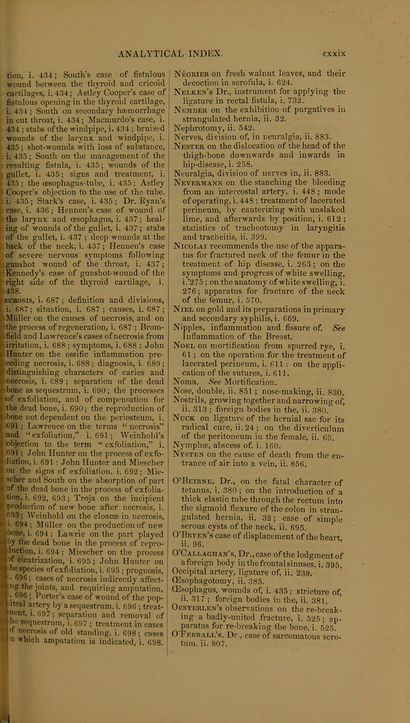 tion, i. 4-34; South's case of fistulous wouud between the thyroid and cricoid cartilages, i. 434; Astley Cooper’s case of fistulous opening in the thyroid cartilage, i. 434 ; South on secondary htcniorrhage in cut throat, i. 434; Macmurdo’s case, i. 434 ; stabs of the windpipe, i. 434 ; bruised I wounds of the larynx and windpipe, i. I 435; shot-wounds with loss of substance, ■ i. 435; South on the management of the I'resulting fistula, i. 435; wounds of the |; gullet, i. 435; signs and treatment, i. M35; the oesophagus-tube, i. 435; Astley S Cooper’s objection to the use of the tube, i. 435; Stark's case, i. 435; Dr. Ryau’s case, i. 436; Henneu’s case of wound of the larynx and oesophagus, i. 437; heal- f ing of wounds of the gullet, i. 437; stabs j of the gullet, i. 437 ; deep wounds at the back of the neck, i. 437; Hennen’s case jrof severe nervous S3'mptoms following ■ gunshot wound of the throat, i. 437; •Kennedy’s case of gunshot-wound of the •right side of the thyroid cartilage, i. 1438. ffiCROsis, i. 687; definition and divisions, i. 687; situation, i. 687 ; causes, i. 687 ; p Muller on the causes of necrosis, and on Hhe process of regeneration, i. 687 ; Brom- |u field and Lawrence’s cases of necrosis from ij'irritation, i. 688 ; symptoms, i. 688 ; John Hunter on the ossific inflammation pre- ■ceding necrosis, i. 688 ; diagnosis, i. 689 ; distinguishing characters of caries and necrosis, i. 689 ; separation of the dead I'bone as sequestrum, i. 690; the processes I'of exfoliation, and of compensation for the dead bone, i. 690; the reproduction of ‘bone not dependent on the periosteum, i. 691 ; Lawrence on the terms “ necrosis” and “exfoliation,” i. 691 ; Weinhold’s objection to the term “ exfoliation,” i. •691; John Hunter on the process of exfo- liation, i. 691 : John Hunter and Miescher on the signs of exfoliation, i. 692; Mie- Ischer and South on the absorption of part of the dead bone in the process of exfolia- tion, i. 692, 693; Troja on the incipient production of new bone after necrosis, i. f: 693; Weinhold on the cloaoe in necrosis, II- 694; Midler on the production of new ione, i. 694 ; Lawrie on the part played i>y the dead bone in the process of repro- Inction, i. 694 ; Miescher on the process if cicatrization, i. 695 ; John Hunter on he species of exfoliation, i. 695 ; prognosis, • 696; cases of necrosis indirectly affect- ng the joints, and requiring amputation, • 696; Porter’s case of wound of the pop- iteal artery by a sequestrum, i. 696 ; treat- nent, i. 697 ; separation and removal of 1^ he sequestrum, i. 697 ; treatment in cases >f necrosis of old standing, i. 698; cases -■ij n which amputation is indicated, i. 698. Negkier on fresh walnut leaves, and their decoction in scrofula, i. 624. Nelken’s Dr., instrument for applying the ligature in rectal fistula, i. 732. Nember on the exhibition of purgatives in strangulated hernia, ii. 32. Nephrotomy, ii. 542. Nerves, division of, in neuralgia, ii. 883. Nestek on the dislocation of the head of the thigh-bone downwards and inwards in hip-disease, i. 258. Neuralgia, division of nerves in, ii. 883. Nevermann on the stanching the bleeding from an intercostal artery, i. 448 ; mode of operating, i. 448 ; treatment of lacerated perineum, by cauterizing with unslaked lime, and afterwards by position, i. 612 ; statistics of tracheotomy in laryngitis and tracheitis, ii. 399. Nicolai recommends the use of the appara- tus for fractured neck of the femur in the treatment of hip disease, i. 263; on the symptoms and progress of white swelling, i. '275; on the anatomy of white swelling, i. 276; apparatus for fracture of the neck of the femur, i. 570. Niel on gold and its preparations in primary and secondary syphilis, i. 669. Nipples, inflammation and fissure of. See Inflammation of the Breast. Noel on mortification from spurred rye, i. 61; on the operation for the treatment of lacerated perineum, i. 611 : on the appli- cation of the sutures, i. 611. Noma. See Mortification. Nose, double, ii. 851; nose-making, ii. 830. Nostrils, growing together and narrowing of, ii. 313 ; foreign bodies in the, ii. 380. Nuck on ligature of the hernial sac for its radical cure, ii. 24 ; on the diverticulum of the peritoneum in the female, ii. 65. Nymphse, abscess of, i. 160. Nysten on the cause of death from the en- trance of air into a vein, ii. 856. O’Beirne, Dr., on the fatal character of tetanus, i. 380; on the introduction of a thick elastic tube through the rectum into the sigmoid flexure of the colon in stran- gulated hernia, ii. 32; case of simple serous cysts of the neck, ii. 695. O’Bryen’s case of displacement of the heart ii. 96. O’Callaghan’s, Dr., case of the lodgment of aforeign body in the frontal sinuses, i. 395. Occipital artery, ligature of, ii. 239, (Esophagotomy, ii. 385. CEsophagus. wounds of, i. 435; stricture of, ii. 317 ; foreign bodies in the, ii. 381. Oesterlen’s observations on the re-break- ing a badly-united fracture, i. 525 ; ap- paratus for re-breakiiig the bone, i. 525. O Ferrall’s. Dr., case of sarcomatous scro- tum. ii. 807.