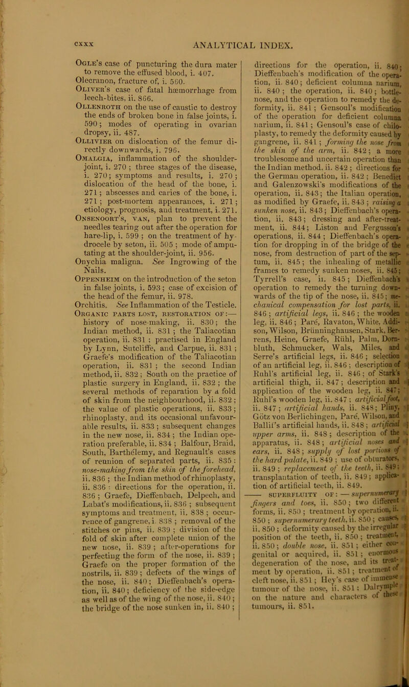 Ogle’s case of puncturing the dura mater to remove the etfused blood, i. 407. Olecranon, fracture of, i. 5(i0. Oliver’s case of fatal haimorrhage from leech-bites, ii. SG6. Ollenroth on the use of caustic to destroy the ends of broken bone in false joints, i. .590; modes of operating in ovarian dropsy, ii. 487. Ollivier on dislocation of the femur di- rectly downwards, i. 79G. Omalgia, inflammation of the shoulder- joint, i. 270 ; three stages of the disease, i. 270; symptoms and results, i. 270 ; dislocation of the head of the bone, i. 271; abscesses and caries of the bone, i. 271 ; post-mortem appearances, i. 271 ; etiology, prognosis, aud treatment, i. 271. Onsenoort’s, van, plan to prevent the needles tearing out after the operation for hare-lip, i. 599 ; on the treatment of hy- drocele by seton, ii. 505 ; mode of ampu- tating at the shoulder-joint, ii. 956. Onychia maligna. See Ingrowing of the Nails. Oppenheim on the introduction of the seton in false joints, i. 593 ; case of excision of the head of the femur, ii. 978. Orchitis. See Inflammation of the Testicle. Organic parts lost, restoration of :—• history of nose-making, ii. 8.30; the Indian method, ii. 831 ; the Taliacotian operation, ii. 831 ; practised in England by Lynn, Sutcliffe, and Carpue, ii. 831 ; Graefe’s modification of the Taliacotian operation, ii. 831 ; the second Indian method, ii. 832; South on the practice of plastic surgery in England, ii. 832 ; the several methods of reparation by a fold of skin from the neighbourhood, ii. 832 ; the value of plastic operations, ii. 833; rhinoplasty, and its occasional unfavour- able results, ii. 833 ; subsequent changes in the new nose, ii. 834 ; the Indian ope- ration preferable, ii. 834 ; Balfour, Braid, South, Barthe'lemy, and Regnault’s cases of reunion of separated parts, ii. 835 : nose-making from the skin of the forehead, ii. 83G ; the Indian method of rhinoplasty, ii. 836 : directions for the operation, ii. 836 ; Graefe, Dieffenbach, Delpech, and Labat’s modifications, ii. 836 ; subsequent symptoms and treatment, ii. 838 ; occur- rence of gangrene, i. 838 ; removal of the stitches or pins, ii. 839 ; division of the fold of skin after complete union of the new nose, ii. 839 ; after-operations for perfecting the form of the nose, ii. 839 ; Graefe on the proper formation of the nostrils, ii. 839; defects of the wings of the nose, ii. 840; Dieffeubach’s opera- tion, ii. 840; deficiency of the side-edge as well as of the wing of the nose, ii. 840; the bridge of the nose sunken in, ii. 840 ; directions for the operation, ii. 840- Dieffenbach’s modification of the o]>era- tion, ii. 840; deficient columiia narium, ii. 840 ; the operation, ii. 840; lx)ttle-' nose, and the operation to remedy the de- . formity, ii. 841 ; Gensoul’s modificatioQ i of the operation for deficient columna i narium, ii. 841 ; Gensoul’s case of ehilo- . plasty, to remedy the deformity caused by ( gangrene, ii. 841 ; forming the nose fron \ the skin of the arm, ii. 842; a more i troublesome and uncertain operation than i the Indian method, ii. 842 ; directions for i the German operation, ii. 842 ; Benedict and Galenzowski’s modifications of the ^ operation, ii. 843; the Italian operation,^ , as modified by Graefe, ii. 843 ; raising a i-t sunken nose, ii. 843; Dieffenbach’s opera- tion, ii. 843; dressing and after-treat- ■ ment, ii. 844; Liston and Fergusson’s operations, ii. 844 ; Dieffenbach’s opera-S tion for dropping in of the bridge of the « nose, from destruction of part of the sep- »■ turn, ii. 845; the inhealing of metallieH frames to remedy sunken noses, ii. 845 Tyrrell’s case, ii. 845; Dieffenhach's^ operation to remedy the turning down- wards of the tip of the nose, ii. 845; me- chanical compensation for lost parts, ii.S 846 ; artificial legs, ii. 846 ; the woodena leg, ii. 846; Pare, Ravaton, White, .4.ddi-'y^ son, Wilson, Briinninghausen, Stark, Ber-^ rens, Heine, Graefe, Riihl, Palm, Dom- ri, bluth, Schmucker, Wals, Miles, and d| Serre’s artificial legs, ii. 846; selection * of an artificial leg, ii. 846 ; description of ^ Ruhl’s artificial leg, ii. 846; of Starit’s 1 artificial thigh, ii. 847; description and s application of the wooden leg, ii. 847; Ruhl’s wooden leg, ii. 847 : artificialfoot, ^ ii. 847 ; artificial hands, ii. 84.8; Pliny, ^ Gdtz von Berlichingen, Pare. Wilson, and Ballif’s artificial hands, ii. 848; artificial 4 upper ar7its, ii. 848; description of the ■ apparatus, ii. 848; artificial noses asd i^ ears, ii. 848; supplg of lost portions of -a the hard palate, ii. 849 ; use of obturators, m ii. 849 ; replacement of the teeth, ii. 849: > transplantation of teeth, ii. 849; applica- • tion of artificial teeth, ii. 849. I SUPERFLUITY OF: — supernimcTOTf fingers and toes, ii. 850; two different w forms, ii. 85t); treatment by operation, n- ^ 850; superniimerari/teeth.\\. S^Ocauses,* ii. 850 ; deformity caused by the irregnlsf i position of the teeth, ii. 850; treatmont, » li. 850; double nose, ii. 851 ; either con-- genital or acquired, ii. 851 ; enormon* degeneration of the nose, and its treat-» meut by operation, ii. 851; treatment o i cleft nose, li. 851 ; Iley’s case of imincn« tumour of the nose, li. 851; on the nature and characters of thr- r tumours, ii. 851.