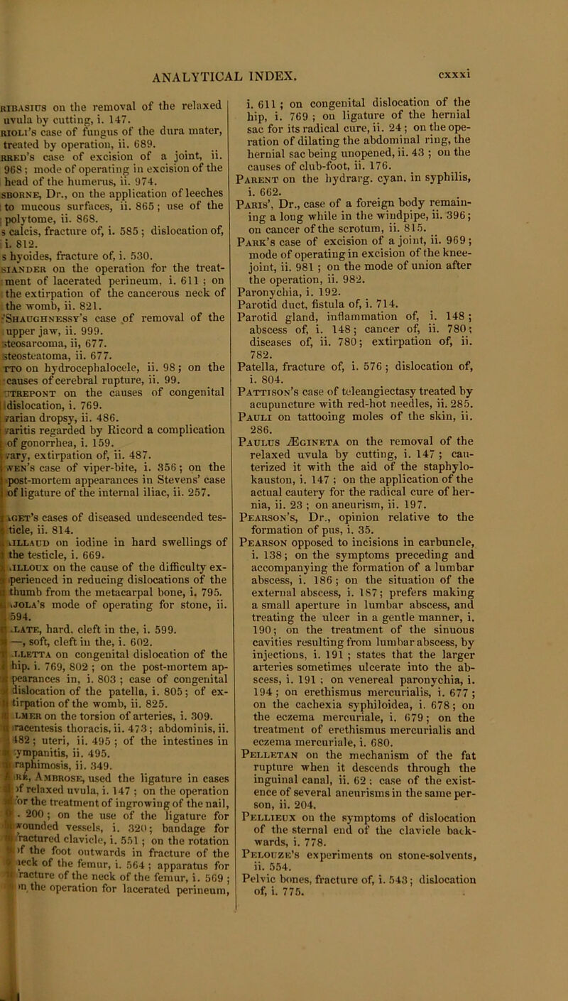 RiBASirs on the removal of the relaxed uvula by cutting, i. 1-17. RioLi’s case of fungus of the dura mater, treated by operation, ii. 689. rred’s case of excision of a joint, ii. 968; mode of operating in excision of the head of the humerus, ii. 974. SBORNE, Dr., on the application of leeches ; to mucous surfaces, ii. 865; use of the ; polytome, ii. 868. s calcis, fracture of, i. 585 ; dislocation of, li. 812. s hyoides, fracture of, i. 530. BIAS’DER on the operation for the treat- ment of lacerated perineum, i. 611 ; on i the extirpation of the cancerous neck of the -womb, ii. 821. •Shaoghnessy’s case ,of removal of the upper jaw, ii. 999. steosarcoma, ii, 677. Eteosteatoma, ii. 677. TTO on hydrocephalocele, ii. 98; on the ; causes of cerebral rupture, ii. 99. t'OTiEPONT on the causes of congenital Idislocation, i. 769. farian dropsy, ii. 486. v’aritis regarded by Ricord a complication of gonorrhea, i. 159. .•ary, extirpation of, ii. 487. .yen’s case of viper-bite, i. 356; on the >post-mortem appearances in Stevens’ case of ligature of the internal iliac, ii. 257. iget’s cases of diseased undescended tes- ticle, ii. 814. iiLLAUD on iodine in hard swellings of the testicle, i. 669. iiLLOux on the cause of the difficulty ex- .perienced in reducing dislocations of the thumb from the metacarpal bone, i, 795. iJola’s mode of operating for stone, ii. 594. 11 .late, hard, cleft in the, i. 599. 1 —, soft, cleft iu the, i. 602. fl .i.letta on congenital dislocation of the X hip. i. 769, 802 ; on the post-mortem ap- X pearances in, i. 803 ; case of congenital 4 dislocation of the patella, i. 805; of ex- ■ tirpation of the womb, ii. 825. ■ i.MF.R on the torsion of arteries, i. 309. 4 ‘racentesis thoracis, ii. 473; abdominis, ii. 182 ; uteri, ii. 495 ; of the intestines in ympanitis, ii. 495. raphimosis, ii. .349. iKB, Ambrose, used the ligature in cases >f relaxed uvula, i. 147 ; on the operation or the treatment of ingrowing of the nail, . 200; on the use of the ligature for bounded ves.sels, i. 320; bandage for Iracturcd clavicle, i. 551; on the rotation p)f the foot outwards in fracture of the % leck of the femur, i. 564 ; apparatus for racture of the neck of the femur, i. 569 ; >n the operation for lacerated perineum. i. 611 ; on congenital dislocation of the hip, i. 769 ; ou ligature of the hernial sac for its radical cure, ii. 24; on the ope- ration of dilating the abdominal ring, the hernial sac being unopened, ii. 43 ; ou the causes of club-foot, ii. 176. Parent on the liydrarg. cyan, in syphilis, i. 662. Paris’, Dr., case of a forei^ body remain- ing a long while in the windpipe, ii. 396; on cancer of the scrotum, ii. 815. _ Park’s case of excision of a joint, ii. 969; mode of operating in excision of the knee- joint, ii. 981; on the mode of union after the operation, ii. 982. Paronychia, i. 192. Parotid duct, fistula of, i. 714. Parotid gland, inflammation of, i. 148; abscess of, i. 148; cancer of, ii. 780; diseases of, ii. 780; extirpation of, ii. 782. Patella, fracture of, i. 576 ; dislocation of, i. 804. Pattison’s case of teleangiectasy treated by acupuncture with red-hot needles, ii. 285. Pauli on tattooing moles of the skin, ii. 286. Paulus .fficiNETA OH the removal of the relaxed uvula by cutting, i. 147 ; cau- terized it with the aid of the staphylo- kauston, i. 147 ; on the application of the actual cautei-y for the radical cure of her- nia, ii. 23 ; on aneurism, ii. 197. Pearson’s, Dr., opinion relative to the formation of pus, i. 35. Pearson opposed to incisions in carbuncle, i. 138; on the symptoms preceding and accompanying the formation of a lumbar abscess, i. 186; on the situation of the external abscess, i. 187; prefers making a small aperture in lumbar abscess, and treating the ulcer in a gentle manner, i. 190; on the treatment of the sinuous cavities resulting from lumbar abscess, by injections, i. 191 ; states that the larger arteries sometimes ulcerate into the ab- scess, i. 191 : on venereal paronychia, i. 194 ; on erethismus mercurialis, i. 677 ; on the cachexia syphiloidea, i. 678; on the eczema mercuriale, i. 679; on the treatment of erethismus mercurialis and eczema mercuriale, i. 680. Pelletan on the mechanism of the fat rupture when it descends through the inguinal canal, ii. 62 : case of the exist- ence of several aneurisms in the same per- son, ii. 204. Pellieux ou the symptoms of dislocation of the sternal end of the clavicle back- wards, i. 778. Pelobze’s experiments on stone-solvents, ii. 554. Pelvic bones, fracture of, i. 543 ; dislocation of, i. 775.