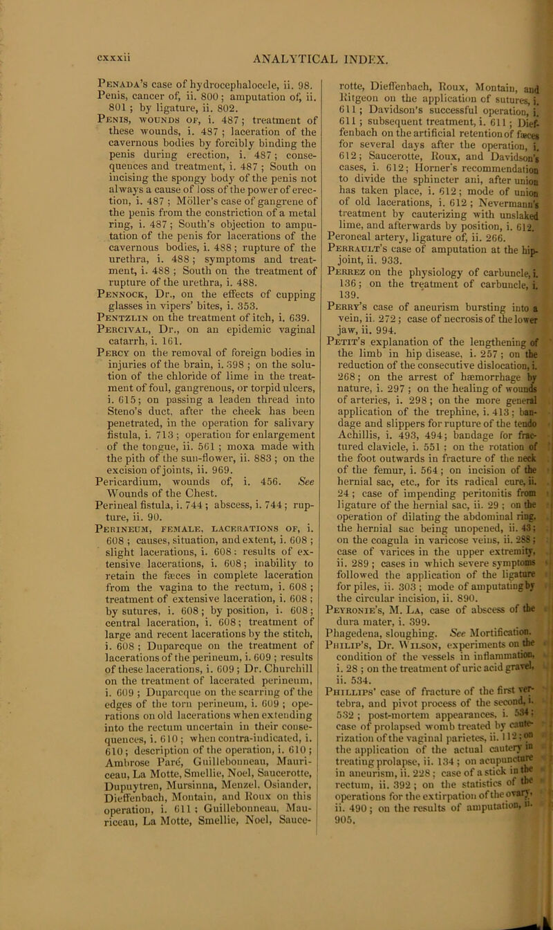 Penaua’s case of hydroceplialocele, ii. 98. Penis, cancer oi; ii. 800; amputation of; ii. 801 ; by ligature, ii. 802. Penis, wounds of, i. 487; treatment of these wounds, i. 487 ; laeeration of the eavernous bodies by forcibly binding the penis during erection, i. 487; conse- quences and treatment, i. 487 ; South on incising the spongy body of the penis not always a cause of loss of the power of erec- tion, i, 487 ; Mdller’s case of gangrene of the penis from the constriction of a metal ring, i. 487; South’s objection to ampu- tation of the penis for lacerations of the cavernous bodies, i. 488 ; rupture of the urethra, i. 488; symptoms and treat- ment, i. 488 ; South on the treatment of rupture of the urethra, i. 488. Pennock, Dr., on the effects of cupping glasses in vipers’ bites, i. 353. Pentzlin on the treatment of itch, i. 639. Percival, Dr., on an epidemic vaginal catarrh, i. 161. Percy on the removal of foreign bodies in injuries of the brain, i. 398 ; on the solu- tion of the chloride of lime in the treat- ment of foul, gangrenous, or torpid ulcers, i. 615; on passing a leaden thread into Steno’s duct, after the cheek has been penetrated, in the operation for salivary fistula, i. 713; operation for enlargement of the tongue, ii. 561 ; moxa made with the pith of the sun-flower, ii. 883 ; on the excision of joints, ii. 969. Pericardium, wounds of, i. 456. See Wounds of the Chest. Perineal fistula, i. 744 ; abscess, i. 744; rup- ture, ii. 90. Perineum, female, lacerations of, i. 608 ; causes, situation, and extent, i. 608 ; slight lacerations, i. 608: results of ex- tensive lacerations, i. 608; inability to retain the faces in complete laceration from the vagina to the rectum, i. 608 ; treatment of extensive laceration, i. 608 ; by sutures, i. 608; by position, i. 608; central laceration, i. 608; treatment of large and recent lacerations by the stitch, i. 608 ; Duparcque on the treatment of lacerations of the perineum, i. 609 ; results of these lacerations, i. 609 ; Dr. Churchill on the treatment of lacerated perineum, j i. 609 ; Duparcque on the scarring of the edges of the torn perineum, i. 609 ; ope- rations on old lacerations when extending into the rectum uncertain in their conse- quences, i. 610 ; when contra-indicated, i. 610 ; description of the operation, i. 610 ; Ambrose Pare, Guillebonneau, Mauri- ceau. La Motte, Smellic, Noel, Saucerotte, Dupuytren, Mursinna, Menzel. Osiander, | Dieffenbach, Moutaiu, and lloiix on this ' operation, i. 611 ; Guillebonneau, Mau- | riceau. La Motte, Smellie, Noel, Sauce- i rotte, Dieffenbach, Poux, Montain, and llitgeon on the application of sutures, i. 611; Davidson’s successful operation,]] 611 ; subsequent treatment, i. 611 ; Dief- fenbach on the artificial retention of fsBcei for several days after the operation, i. 612; Saucerotte, Poux, and Davidson’s cases, i. 612; Horner's recommendation to divide the sphincter ani, after union has taken place, i. 612; mode of union of old lacerations, i. 612; Nevermann’s ti-eatment by cauterizing with unslaked lime, and afterwards by position, i. 612. Peroneal artery, ligature of, ii. 266. Perrault’s case of amputation at the hip- joint, ii. 933. Perrez on the physiology of carbuncle, I 136; on the treatment of carbuncle,! 139. Perry’s case of aneurism bursting into a vein, ii. 272; case of necrosis of the lower jaw, ii. 994. Petit’s explanation of the lengthening of the limb in hip disease, i. 257 ; on the reduction of the consecutive dislocation, i. 268; on the arrest of ha;morrhage by nature, i. 297 ; on the healing of woun^ of arteries, i. 298; on the more general application of the trephine, i. 413 ; ban- dage and slippers for rupture of the tendo Achillis, i. 493, 494; bandage for frac- tured clavicle, i. 551 ; on the rotation of the foot outwards in fracture of the neck of the femur, i. 564 ; on incision of the hernial sac, etc., for its radical cure, ii. 24; case of impending peritonitis from ligature of the hernial sac, ii. 29 ; on the operation of dilating the abdominal ring, the hernial sac being unopened, ii. 43; on the coagula in varicose veius, ii. 288 ; case of varices in the upper extremity, ii. 289 ; cases in which severe symptoms followed the application of the lipture for piles, ii. 303 ; mode of amputating by the circular incision, ii. 890. Peyronie’s, M. La, case of abscess of the dura mater, i. 399. Phagedena, sloughing. See Mortification. Philip’s, Dr. Wilson, experiments on the condition of the vessels in inflammation, i. 28 ; on the treatment of uric acid gravel, ii. 534. Phillips’ case of fracture of the first ver- tebra, and pivot process of the second, i. 532 ; post-mortem appearances, i. 53^ • case of prolapsed womb treated by caute- rization of the vaginal parietes, ii. 11'-; 9” the application of the actual cautery m treating prolapse, ii. 134; on acupuncturt in aneurism, ii. 228 ; case of a stick in tM rectum, ii. .392 ; on the statistics of the operations for the extirpation ofthe ovarv, ii. 490 ; on the re.sults of amputation, u- 905.