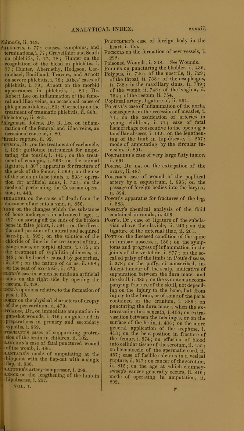 Phimosis, ii. 343. i*HLEBiTis, i. 77; causes, symptoms, and terminations, i. 77; Cruveilhier and South on phlebitis, i. 77, 78 ; Hunter on the coagulation of the blood in phlebitis, i. 77 ; Hunter, Abernethy, Hodgson, Car- michael, Bouillaud, Travers, and Arnott on severe phlebitis, i. 78 ; Kibes’ cases of phlebitis, i. 79; Arnott on the morbid ; appearances in phlebitis, i. 80; Dr. Robert Lee on inflammation of the femo- ral and iliac veins, an occasional cause of phlegmasia doleus, i. 80; Abernethy on the treatment of traumatic phlebitis, ii. 863. ’hlebotomy, ii. 860. ’hlegmasia dolens. Dr. R. Lee on inflam- mation of the femoral and iliac veins, an occasional cause of, i. 80. '’hrenic rupture, ii. 92. i’hysick. Dr., on the treatment of carbuncle, i. 138; guillotine instrument for ampu- I tating the tonsils, i. 145; on the treat- I ment of coxalgia, i. 263; on the animal 1 ligature, i. 307 ; apparatus for fracture of i the neck of the femur, i. 569 ; on the use i of the seton in false joints, i. 593 ; opera- I tion for artificial anus, i. 723; on the mode of performing the Caesarian opera- tion, ii. 443. 'lEDAGNEL On the cause of death from the entrance of air into a vein, ii. 856. ‘iGNE on the changes which the substance ■ of bone tindergoes in advanced age, i. 497; on sawing off the ends of the broken bone in false joints, i. 591 ; on the direc- ■ tion and position of natural and acquired I hare-lip, i. 595; on the solution of the . chloride of lime in the treatment of foul, ; gangrenous, or torpid ulcers, i. 615 ; on • the treatment of syphilitic phimosis, ii. 348; on hydrocele caused by gonorrhea, ii. 499; on the nature of corns, ii. 668 ; on the seat of exostosis, ii. 673. iilore’s case in which he made an artificial anus on the right side by opening the caecum, ii. 328. •inel’s opinions relative to the formation of pus. i. 35. lORRY on the physical characters of dropsy of the pericardium, ii. 479. UTCAiRN, Dr., on immediate amputation in : gun-shot wounds, i. 346 ; on gold and its preparations in primary and secondary syphilis, i. 669. iaTsciiAFT’s cases of suppurating protru- sion of the brain in children, ii. 102. i.anchon’s case of fatal punctured wound of the womb, i. 486. i.ANTADffs mode of amputating at the hip-joint with the flap-cut with a single S flap, ii. 936. ^ i.attner’s artery-compressor, i. 299. i lenck on the lengthening of the limb in »! hip-disease, i. 257. I voi,. I. Peoucquet’s case of foreign body in the heart, i. 455. PocKELS on the formation of new vessels, i. 292. Poisoned Wounds, i. 348. See Wounds. Poller on puncturing the bladder, ii. 436. Polypus, ii. 726 ; of the nostrils, ii. 729; of the throat, ii. 738 ; of the oesophagus, ii. 738 ; in the maxillary sinus, ii. 739 ; of the womb, ii. 746 ; of the 'vagina, ii. 754 ; of the rectum, ii. 754._ Popliteal artery, ligature of, ii. 264. Portal’s case of inflammation of the aorta, consequent on the recession of measles, i. 74; on the ossification of arteries in young children, i. 77; case of fatal hmmorrhage consecutive to the opening a tonsillar abscess, i. 142 ; on the lengthen- ing of the limb in hip-disea.se, i. 257; mode of amputating by the circular in- cision, ii. 891. PoRTALUPi’s case of very large fatty tumor, ii. 691. Porte, De la, on the extirpation of the ovary, ii. 487- Porter’s case of wound of the popliteal artery by a sequestrum, i. 696; on the passage of foreign bodies into the larynx, ii. 394. Posch’s apparatus for fractures of the leg, i. 583. Posselt’s chemical analysis of the fluid contained in ranula, ii. 406. Post’s, Dr., case of ligature of the subcla- vian above the clavicle, ii. 243; on the ligature of the external iliac, ii. 261. Pott on the diseased condition of the spine in lumbar abscess, i. 186; on the symp- toms and progress of inflammation in the joints of the vertebrae, i. 277 ; on the so- called palsy of the limbs in Pott's disease, i. 278; on the puffy, circumscribed, in- dolent tumour of the scalp, indicative of suppuration between the dura mater and the skull, i. 385 ; on the symptoms accom- panying fracture of the skull, not depend- ing on the injury to the bone, but from injury to the brain, or of some of the parts contained in the cranium, i. 389; on puncturing the dura mater, when the ex- travasation lies beneath, i. 406; on extra- vasation between the meninges, or on the surface of the brain, i. 406; on the more general application of the trephine, i. 413; on the bent position in fracture of the femur, i. 574; on effusion of blood into cellular tissue of the scrotum, ii. 455 ; on hajmatocele of the spermatic cord, ii. 457 ; case of fusible calculus in a vesical rupture, ii. 547 ; on cancer of the scrotum, ii. 815; on the age at which chimney- sweep’s cancer generally occurs, ii. 816 ; mode of operating in amputation, ii. 892, r