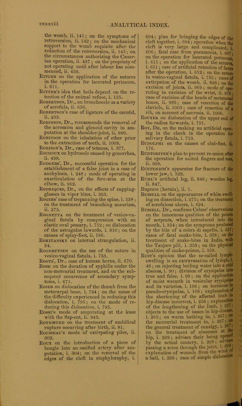 the ■womb, ii. 141; on the symptoms of retroversion, ii. 142 ; on the mechanical support to the womb requisite after the reduction of the retroversion, ii. I4.'j; on the circumstances authorizing the Caasar- ian operation, ii. 437 ; on the propriety of not operating until after labour has com- menced, ii. 439. Ritgen on the application of the sutures in the operation for lacerated perineum, i. 611. Ritter’s idea that boils depend on the re- tention of the animal refuse, i. 135. Robertson, Dr., on bronchocele as a variety of scrofula, ii. 656. Robertson’s case of ligature of the carotid, ii. 233. Robinson, Dr., recommends the removal of the acromion and glenoid cavity in am- putation at the shoulder-joint, ii. 960. Robinson on the inhalation of ether prior to the extraction of teeth, ii. 1008. Robison’s, Dr., case of tetanus, i. 377. Rochoux on hydrocele caused by gonorrhea, ii. 498. Rodgers’, Dr., successful operation for the establishment of a false joint in a case of anchylosis, i. 248 ; mode of operating in exarticulation of the fore-arm at the elbow, ii. 962. Rodriques, Dr., on the effects of cupping- glasses in viper bites, i. 353. Rogers’ case of trepanning the spine, i. 538; on the treatment of branching aneurism, ii. 275. Rognetta on the treatment of vesico-va- ginal fistula by compression with an elastic oval pessary, i. 752 ; on dislocation of the astragalus inwards, i. 810; on the causes of splay-foot, ii. 186. Rokitansky on internal strangulation, ii. 94. Roonhbysen on the use of the suture in vesico-vaginal fistula, i. 753. Roots’, Dr., case of human horns, ii. 670. Rose on the duration of syphilis under the non-mercurial treatment, and on the sub- sequent occurrence of secondary symp- toms, i. 671. Roser on dislocation of the thumb from the metacarpal bone, i. 794 ; on the cause of the difficulty experienced in reducing this dislocation, i. 795; on the mode of re- ducing this di.slocation. i. 795. Rossi’s mode of amputating at the knee with the flap-cut, ii. 943. Rothmund on the treatment of umbilical rupture occurring after birth, ii. 81. Rousseau’s mode of extirpating piles, ii. 302. Roux on the introduction of a piece of bougie into an ossified artery after am- putation, i. 304; on the removal of the edges of the cleft in staphyloraphy, i. 604 ; plan for bringing the edges of the cleft together, i. 604; operation when the cleft is very large and complicate^ i. 606; fatal case from pneumonia, i. C07 • on the operation for lacerated perineum,’ i. 611 ; on the application of the suturei^ i. 611; case of artificial retention of fjeoej after the operation, i. 612; on the suture in vesico-vaginal fistula, i. 755 ; cases of extirpation of the womb, ii. 828 ; on the excision of joints, ii. 969 ; mode of ope- rating in excision of the wrist, ii. 975. case of excision of the heads of metataiwi bones, ii. 985; case of resection of the clavicle, ii. 1003 ; case of resection of a rib, on account of necrosis, ii. 1006. Rouyer on dislocation of the upper end of the radius forwards, i. 791. Roy, De, on the making an artificial open- ing in the cheek in the operation for salivary fistula, i. 713. Rudolphi on the causes of club-foot, ii. 176. Rudtorffer’s plan to prevent re-union after the operation for united fingers and toes, ii. 309. Ruetenich’s apparatus for fracture of the lower jaw, i. 529. Ruhl’s artificial leg, ii. 846; wooden leg, ii. 847. Rupture (hernia), ii. 1. Russell on the appearances of white swell- ing on dissection, i. 275; on the treatment of scrofulous ulcers, i. 624. Russell, Dr., confirms Celsus’ observations on the innocuous qualities of the poison of serpents, when introduced into the mouth, i. 354; on the symptoms produced by the bite of a cobra di capello, i. 357; cases of fatal snake-bite, i. 358; on the treatment of snake-bites in India, with the Tanjore pill, i. 359 ; on the physical qualities of snake-poison, i. 359. Rust’s opinion that the so-called lymplp swelling is au extravasation of lymph, i- 48 ; on injecting boiling water into a abscess, i. 90; division of er)’sij>elas into true and false, i. 99 ; on the appliation of moist warmth iii vesicular erysipelM and its varieties, i. 106 ; on incisions in pseudo-erysipelas, i. 108; explanation of the shortening of the aflected limb in hip-disease incorrect, i. 256 ; explanation of the lengthening of the limb, i- 25.; objects to the use of issues iu hip-disease. : ; ofiT- on i. 265; on warm bathing in, i. 267; the mercurial treatment in, i- 267; on the general treatment of coxalgy, i- 2®^ on the treatment of abscesses at tw hip, i. 269 ; advises their being o^neo by the actual cautery, i. 269 ; ody*^ passing a seton through the joint, i. 2t. • explanation of wounds from the a ball, i. 339 ; case of simple dislocation I