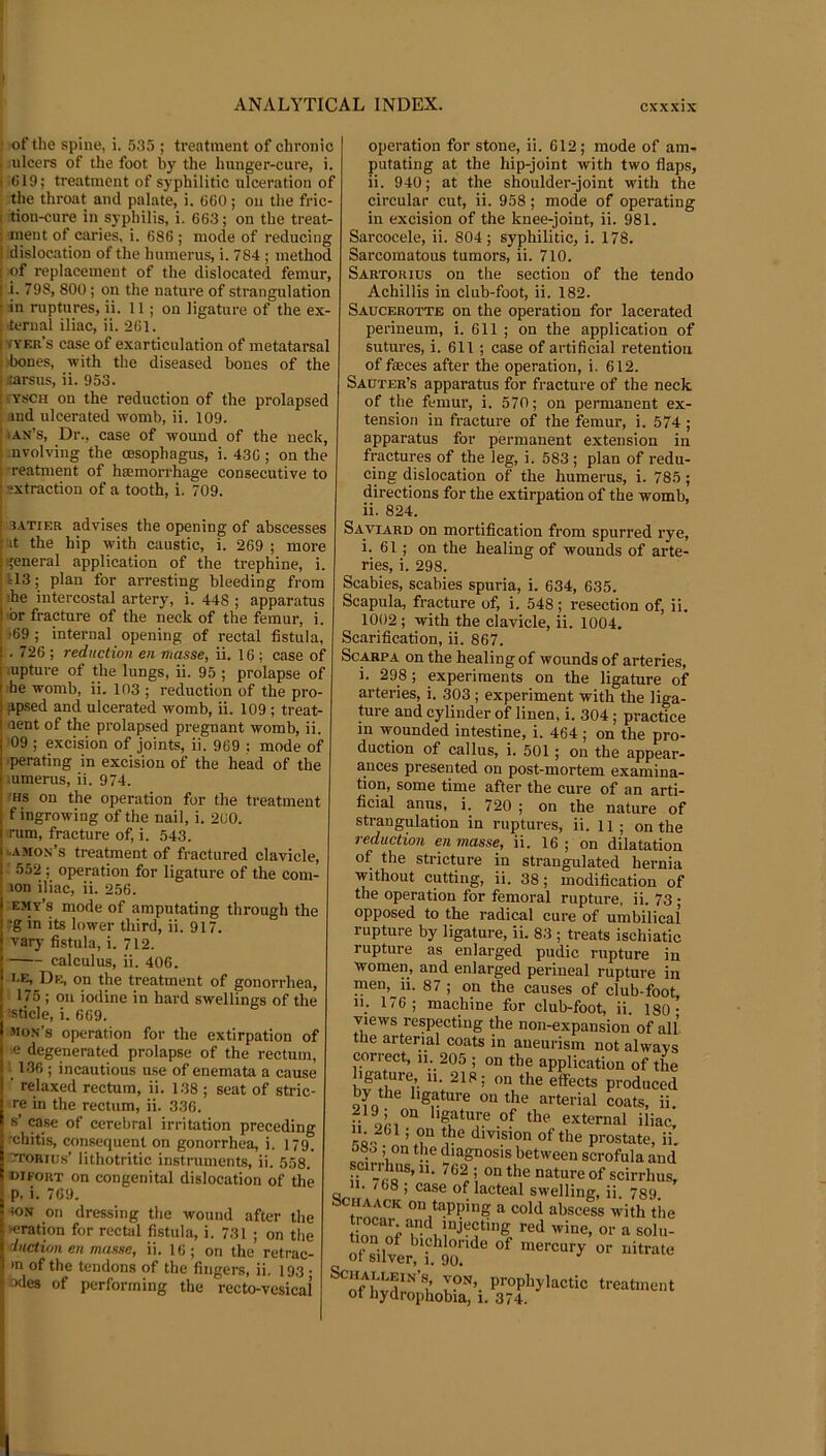 ANALYTICAL INDEX. cxxxix of the spine, i. 535 ; treatment of chronic ulcers of the foot by the hunger-cure, i. (319; treatment of syphilitic ulceration of the throat and palate, i. 660 ; on the fric- tion-cure in syphilis, i. 663; on the treat- ment of caries, i. 686 ; mode of reducing dislocation of the humerus, i. 784 ; method of replacement of the dislocated femur, i. 798, 800; on the nature of strangulation in ruptures, ii. 11; on ligature of the ex- ternal iliac, ii. 261. KYF.u’s case of exarticulation of metatarsal 'bones, with the diseased bones of the tarsus, ii. 953. lYSCH on the reduction of the prolapsed and ulcerated womb, ii. 109. lAx’s, Dr., case of wound of the neck, nvolving the oesophagus, i. 436 ; on the -reatment of hsemorrhage consecutive to extraction of a tooth, i. 709. I 3.\TiER advises the opening of abscesses i'lt the hip with caustic, i. 269 ; more I general application of the trephine, i. jU3; plan for arresting bleeding from ihe intercostal artery, i. 448 ; apparatus >br fracture of the neck of the femur, i. •69 ; internal opening of rectal fistula, . 726 ; reduction en masse, ii. 16 ; case of iupture of the lungs, ii. 95 ; prolapse of he womb, ii. 103 ; reduction of the pro- gp.sed and ulcerated womb, ii. 109 ; treat- aent of the prolapsed pregnant womb, ii. '09 ; excision of joints, ii. 969 : mode of •perating in excision of the head of the mmerus, ii. 974. ■Hs on the operation for the treatment f ingrowing of the nail, i. 200. rum, fracture of, i. 543. uAmon’s treatment of fractured clavicle, 552 ; operation for ligature of the com- lon iliac, ii. 256. emy’s mode of amputating through the 13g in its lower third, ii. 917. ' varj- fistula, i. 712. calculus, ii. 406. i-E, De, on the treatment of gonorrhea, 175 ; on iodine in hard swellings of the 'sticle, i. 669. Mon’s operation for the extirpation of i le degenerated prolapse of the rectum, 136 ; incautious use of enemata a cause ■ relaxed rectum, ii. 138 ; seat of stric- re in the rectum, ii. 336. s’ case of cerebral irritation preceding I chitis, consequent on gonorrhea, i. 179. TroRius’ lithotritic instruments, ii. 558. oifouT on congenital dislocation of the ■ p, i. 769. I iON on dressing the wound after the I ■eration for rectal fistula, i. 731 ; on the X dnction en masse, ii. 16; on the retrac- 1 *n of the tendons of the fingers, ii. 193 • ;i odes of performing the recto-vesical operation for stone, ii. 612; mode of am- putating at the hip-joint with two flaps, ii. 940; at the shoulder-joint with the circular cut, ii. 958; mode of operating in excision of the knee-joint, ii. 981. Sarcocele, ii. 804; syphilitic, i. 178. Sarcomatous tumors, ii. 710. Sartorius on the section of the tendo Achillis in club-foot, ii. 182. Saucerotte on the operation for lacerated perineum, i. 611 ; on the application of sutures, i. 611 ; case of artificial retention of faeces after the operation, i. 612. Sauter’s apparatus for fracture of the neck of the femur, i. 570; on permanent ex- tension in fracture of the femur, i. 574 ; apparatus for permanent extension in fractures of the leg, i. 583 ; plan of redu- cing dislocation of the humerus, i. 785; directions for the extirpation of the womb, ii. 824. Saviard on mortification from spurred rye, i. 61 ; on the healing of wounds of arte- ries, i. 298. Scabies, scabies spuria, i. 634, 635. Scapula, fracture of, i. 548; resection of, ii. 1002; with the clavicle, ii. 1004. Scarification, ii. 867. Sc^PA on the healing of wounds of arteries, i. 298; experiments on the ligature of arteries, i. 303 ; experiment with the liga- ture and cylinder of linen, i. 304; practice in wounded intestine, i. 464 ; on the pro- duction of callus, i. 501; on the appear- ances presented on post-mortem examina- tion, some time after the cure of an arti- ficial anus, i. 720 ; on the nature of strangulation in ruptures, ii. 11 ; on the reduction en masse, ii. 16 ; on dilatation of the stricture in strangulated hernia without cutting, ii. 38; modification of the operation for femoral rupture, ii. 73 • opposed to the radical cure of umbilicai rupture by ligature, ii. 83 ; treats ischiatic rupture as enlarged pudic rupture in women, and enlarged perineal rupture in men,^ii. 87 ; on the causes of club-foot, in 176; machine for club-foot, ii. 180- views respecting the non-expansion of all the arterial coats in aneurism not always correct, li. 205 ; on the application of the igature, 11. 218; on the effects produced by the ligature on the arterial coats, ii. 219; on ligature of the external iliac, division of the prostate, ii. 080; on the diagnosis between scrofula and ; on the nature of scirrhus, 1. /68 ; case of lacteal swelling, ii. 789. acHAACK on tapping a cold abscess with the ^ solu- ofsilver h Jo? ScHALLEiN’s, VON, prophylactic treatment ot hydrophobia, 1. 374.