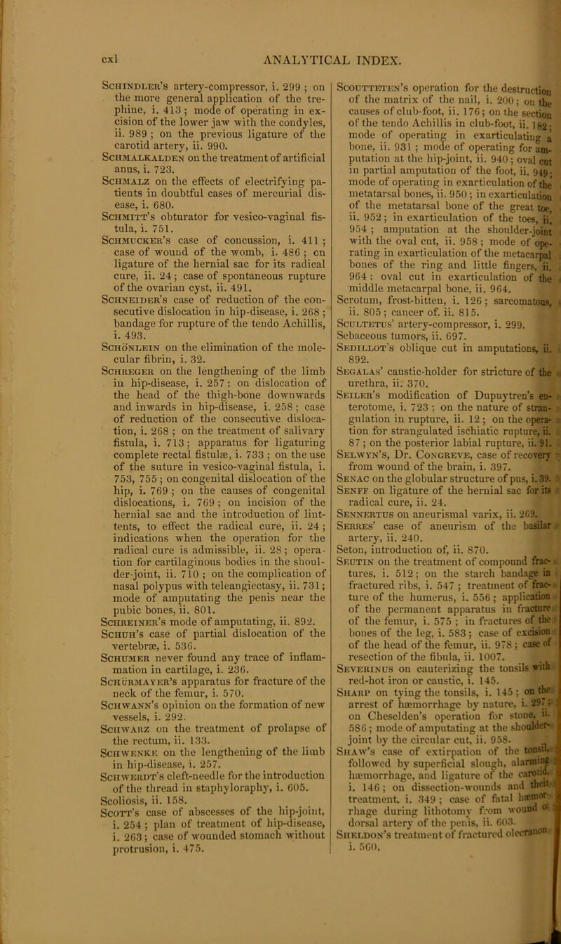 Schindler’s artery-compressor, i. 299 ; on the more general application of the tre- phine, i. 413 ; mode of operating in ex- cision of the lower jaw with the condyles, ii. 989 ; on the previous ligature of the carotid artery, ii. 990. ScHMALKALDEN ou the treatment of artificial anus, i. 723. ScHMALZ on the effects of electrifying pa- tients in doubtful cases of mercurial dis- ease, i. 680. Schmitt’s obturator for vesico-vaginal fis- tula, i. 7.61. Schmucker’s case of concussion, i. 411 ; case of wound of the womb, i. 486 ; on ligature of the hernial sac for its radical cure, ii. 24; case of spontaneous rupture of the ovarian cyst, ii. 491. Schneider’s case of reduction of the con- secutive dislocation in hip-disease, i. 268 ; bandage for rupture of the tendo Achillis, i. 493. ScHONLEiN on the elimination of the mole- cular fibrin, i. 32. ScHREGER on the lengthening of the limb in hip-disease, i. 257; on dislocation of the head of the thigh-bone downwards a!id inwards in hip-disease, i. 258 ; case of reduction of the consecutive disloca- tion, i. 268 ; on the treatment of salivary fistula, i. 713; apparatus for ligaturing complete rectal fistulas, i. 733 ; on the use of the suture in vesico-vaginal fistula, i. 753, 755 ; ou congenital dislocation of the hip, i. 769 ; on the causes of congenital dislocations, i. 769 ; on incision of the hernial sac and the introduction of lint- tents, to effect the radical cure, ii. 24 ; indications when the operation for the radical cure is admissible, ii. 28; opera- tion for cartilaginous bodies in the slioul- der-joint, ii. 710 ; on the complication of nasal polypus with teleangiectasy, ii. 731; mode of amputating the penis near the pubic bones, ii. 801. Schreiner’s mode of amputating, ii. 892. Schdh’s case of partial dislocation of the vertebra:, i. 536. Schhbier never found any trace of inflam- mation in cartilage, i. 236. Schurbiayer’s apparatus for fracture of the neck of the femur, i. 570. Schwann’s opinion on the formation of new vessels, i. 292. Schwarz on the treatment of prolapse of the rectum, ii. 133. Schwenke on the lengthening of the limb in hip-disease, i. 257. Schwekdt's cleft-needle for the introduction of the thread in staphyloraphy, i. 605. Scoliosis, ii. 158. Scott’s case of abscesses of the hip-joint, i. 254 ; plan of treatment of hip-disease, i. 263; ca.se of wounded stomach without protrusion, i. 475. Scoutteten’s operation for the destruction of the matrix of the nail, i. 200; on the causes of club-foot, ii. 176; on the section of the tendo Achillis in club-foot, ii. ]82- mode of operating in exarticulatiug a bone, ii. 931 ; mode of operating for am- putation at the hip-joint, ii. 940; oval cut in partial amputation of the foot, ii. 949. mode of operating in exarticulation of the' - metatarsal bones, ii. 950; in exarticulation 1 of the metatarsal bone of the great toe ii. 952; in exarticulation of the toes, ii. , 954 ; amputation at the shoulder-joint with the oval cut, ii. 958 ; mode of ope- rating in exarticulation of the metacarpal bones of the ring and little fingers, ii. 964 : oval cut in exarticulation of the C middle metacarpal bone, ii. 964. Scrotum, frost-bitten, i. 126; sarcomatoo^;'- ii. 805 ; cancer of. ii. 815. ScuLTETUs’ artery-compressor, i. 299. Sebaceous tumors, ii. 697. Sedillot's oblique cut in amputations, ii. 892. Segalas’ caustic-holder for stricture of the k urethra, ii. 370. Seiler’s modification of Dupuytren’s en- * terotome, i. 723 ; on the nature of stran- v gulation in rupture, ii. 12 ; on the opera- tion for strangulated ischiatic rapture, ii. 87; on the posterior labial rupture, ii. 91. Selwyn’s, Dr. Congreve, case of recovery ■ from wound of the brain, i. 397. Senac on the globular structure of pus, i. 39. Senff on ligature of the hernial sac for its radical cure, ii. 24. Sennertus on aneurismal varix, ii. 269. Serres’ case of aneurism of the basilar artery, ii. 240. Seton, introduction of, ii. 870. Seutin on the treatment of compound frac- tures, i. 512; on the starch bandage in fractured ribs, i. 547 ; treatment of frac- ture of the humerus, i. 556 ; application of the permanent apparatus in fracture of the femur, i. 575 ; in fractures of the bones of the leg, i. 583; case of excision of the head of the femur, ii. 978; case of resection of the fibula, ii. 1007. Severinus on cauterizing the tonsils with red-hot iron or caustic, i. 145. Sharp on tying the tonsils, i. 145; on the arrest of haemorrhage by nature, i. 29;: ; ou Cheselden’s operation for stone, 586 ; mode of amputating at the shoulder- joint by the circular cut, ii. 958. Shaw’s case of extirpation of the tonsn. J followed by superficial slough, alarming ! hicmorrhage, and ligature of the oarouf i, 146; ou dissection-wounds and then ; treatment, i. 349 ; case of fatal lu'cmo’’’ ^ rhage during lithotomy from wound ® : dorsal artery of the penis, ii. 603. Sheldon’.s treatment of fractured olecrwon i. 560.