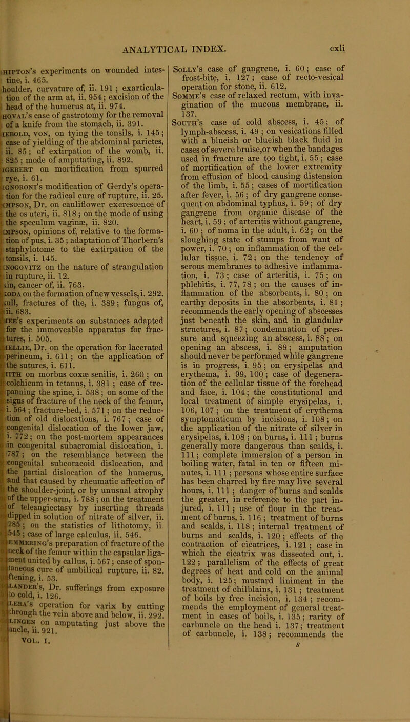 hipton’s experiments on wounded intes- tine, i. 465. boulder, curvature of, ii. 191 ; exarticula- tion of the arm at, ii. 954; excision of the ; head of the humerus at, ii. 974. i hoval’s case of gastrotomy for the removal of a knife from the stomach, ii. 391. kiEBOtJ), VON, on tying the tonsils, i. 145; I case of yielding of the abdominal parietes, ii. 85; of extirpation of the womb, ii. 1- 825 ; mode of amputating, ii. 892. KCEBERT on mortification from spurred j rye, i. 61. iignoronTs modification of Gerdy’s opera- k tiou for the radical cure of rupture, ii. 25. ^MPSON, Dr. on cauliflower excrescence of i the os uteri, ii. 818; on the mode of using i the speculum vaginae, ii. 820. IDiPSON, opinions of, relative to the forma- j tion of pus, i. 35; adaptation of Thorbem’s I staphylotome to the extirpation of the fitonsils, i. 145. fjNOGOviTZ on the nature of strangulation 5 in rupture, ii. 12. 1 un, cancer of, ii. 763. i CODA on the formation of new vessels, i. 292. ;^ull, fractures of the, i. 389; fungus of, ftii. 683. Ccee’s experiments on substances adapted for the immoveable apparatus for frac- atures, i. 505. WEU.IE, Dr. on the operation for lacerated |>perineum, i. 611; on the application of r the sutures, i. 611. SHTH on morbus coxse senilis, i. 260 ; on colchicum in tetanus, i. 381 ; case of tre- iipanning the spine, i. 538; on some of the $ signs of fracture of the neck of the femur, ^ i. 564; fracture-bed, i. 571; on the reduc- tion of old dislocations, i. 767 ; case of ij TOugenital dislocation of the lower jaw, 1 i. 772; on the post-mortem appearances 0 in congenital subacromial dislocation, i. j -787 ; on the resemblance between the >■ congenital subcoracoid dislocation, and ^ the partial dislocation of the humerus, ii and that caused by rheumatic affection of h the shoulder-joint, or by unusual atrophy j|i of the upper-arm, i. 788; on the treatment a^jof teleangiectasy by inserting threads N dipped in solution of nitrate of silver, ii. 285 ; on the statistics of lithotomy, ii. < 545 ; case of large calculus, ii. 546. Bemmering’s preparation of fracture of the neck of the femur within the capsular liga- I ment united by callus, i. 567; case of spon- • taneous cure of umbilical rupture, ii. 82. U ftening, i. 53. » bander’s. Dr. sufferings from exposure W to cold, i. 126. operation for varix by cutting % -hrough the vein above and below, ii. 292. 'a UNGEN on amputating just above the • mcle, 11.921. f VOL. I. SoLLv’s case of gangrene, i. 60; case of frost-bite, i. 127; case of recto-vesical operation for stone, ii. 612. Somme’s case of relaxed rectum, with inva- gination of the mucous membrane, ii. 137. South’s case of cold abscess, i. 45; of lymph-abscess, i. 49 ; on vesications filled with a blueish or blueish black fluid in cases of severe bruise,or when the bandages used in fracture are too tight, i. 55 ; case of mortification of the lower extremity from effusion of blood causing distension of the limb, i. 55 ; cases of mortification after fever, i. 56; of dry gangrene conse- quent on abdominal typhus, i. 59; of dry gangrene from organic disease of the heart, i. 59 ; of arteriffs without gangrene, i. 60 ; of noma in the adult, i. 62; on the sloughing state of stumps from want of power, i. 70 ; on inflammation of the cel- lular tissue, i. 72; on the tendency of serous membranes to adhesive inflamma- tion, i. 73 ; case of arteritis, i. 75 ; on phlebitis, i. 77, 78 ; on the causes of in- flammation of the absorbents, i. 80 ; on earthy deposits in the absorbents, i. 81; recommends the early opening of abscesses just beneath the skin, and in glandular structures, i. 87; condemnation of pres- sure and squeezing an abscess, i. 88 ; on opening an abscess, i. 89; amputation should never be performed while gangrene is in progress, i. 95; on erysipelas and erythema, i. 99, 100; case of degenera- tion of the cellular tissue of the forehead and face, i. 104; the constitutional and local treatment of simple erysipelas, i. 106, 107 ; on the treatment of erythema symptomaticum by incisions, i. 108; on the application of the nitrate of silver in erysipelas, i. 108 ; on burns, i. Ill; burns generally more dangerqus than scalds, i. Ill; complete immersion of a person in boiling water, fatal in ten or fifteen mi- nutes, i. 111 ; persons whose entire surface has been chqrred by fire may live several hours, i. Ill; danger of burns and scalds the greater, in reference to the part in- jured, i. Ill; use of flour in the treat- ment of burns, i. 116; treatment of burns and scalds, i. 118; internal treatment of burns and scalds, i. 12Q ; effects of the contraction of cicatrices, i. 121 ; case in which the cicatrix was dissected out, i. 122; parallelism of the effects of great degrees of heat and cold on the animal body, i. 125; mustard liniment in the treatment of chilblains, i. 131 ; treatment of boils by free incision, i. 134 ; recom- mends the employment of general treat- ment in cases of boils, i. 135; rarity of carbuncle on the head i. 137; treatment of carbuncle, i. 138; recommends the s