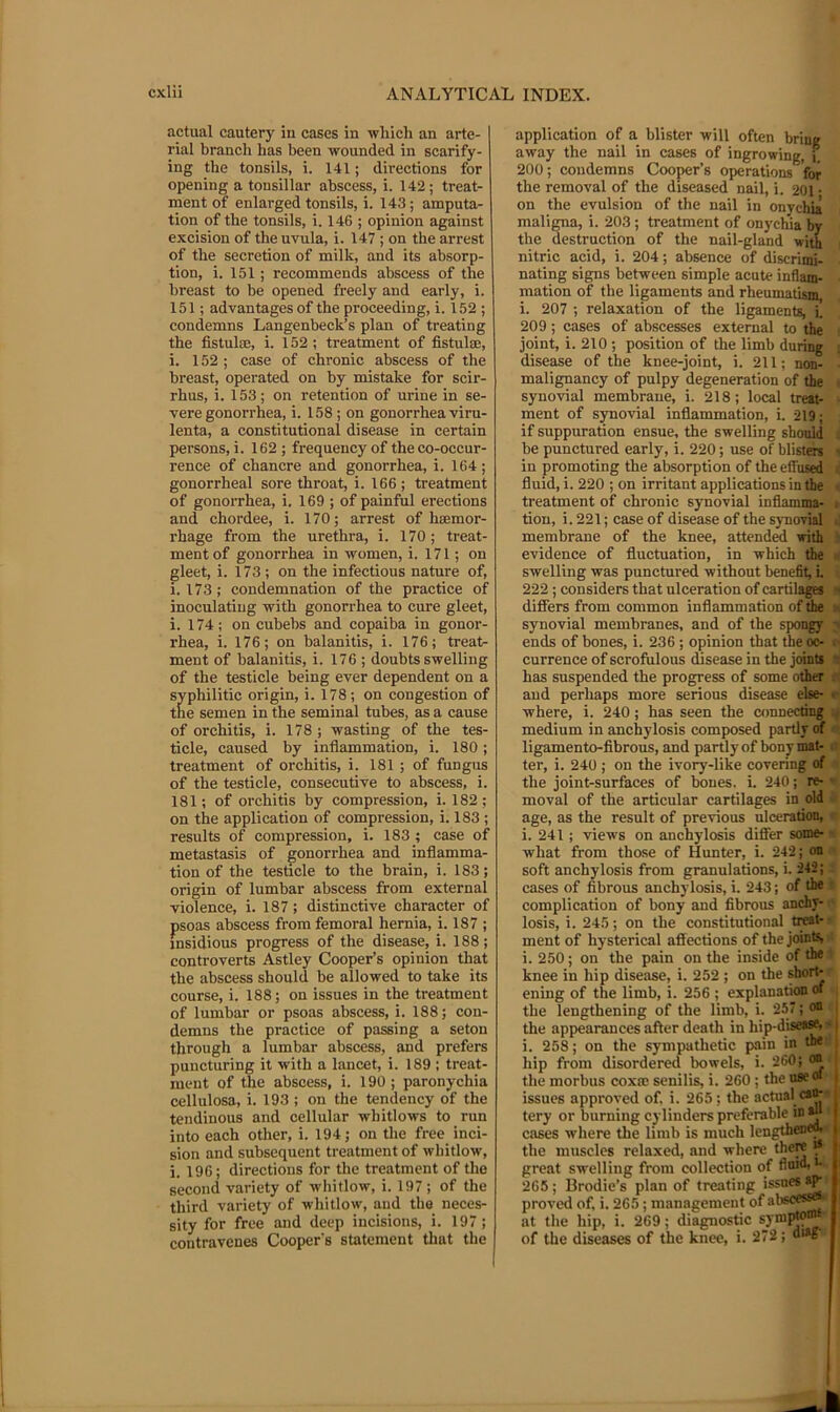 actual cautery in cases in which an arte- rial branch has been wounded in scarify- ing the tonsils, i. 141; directions for opening a tonsillar abscess, i. 142; treat- ment of enlarged tonsils, i. 143; amputa- tion of the tonsils, i. 146 ; opinion against excision of the uvula, i. 147 ; on the arrest of the secretion of milk, and its absorp- tion, i. 151; recommends abscess of the breast to be opened freely and early, i. 151; advantages of the proceeding, i. 152 ; condemns Langenbeck’s plan of treating the fistula;, i. 152; treatment of fistulas, i. 152 ; case of chronic abscess of the breast, operated on by mistake for scir- rhus, i. 153; on retention of urine in se- vere gonorrhea, i. 158 ; on gonorrhea viru- lenta, a constitutional disease in certain persons, i. 162; frequency of the co-occur- rence of chancre and gonorrhea, i. 164 ; gonorrheal sore throat, i. 166 ; treatment of gonorrhea, i. 169 ; of painful erections and chordee, i. 170; arrest of haemor- rhage from the urethra, i. 170 ; treat- ment of gonorrhea in women, i. 171; on gleet, i. 173; on the infectious nature of, i. 173 ; condemnation of the practice of inoculating with gonorrhea to cure gleet, i. 174; on cubebs and copaiba in gonor- rhea, i. 176; on balanitis, i. 176; treat- ment of balanitis, i. 176 ; doubts swelling of the testicle being ever dependent on a syphilitic origin, i. 178; on congestion of the semen in the seminal tubes, as a cause of orchitis, i. 178 ; wasting of the tes- ticle, caused by inflammation, i. 180; treatment of orchitis, i. 181 ; of fungus of the testicle, consecutive to abscess, i. 181; of orchitis by compression, i. 182 ; on the application of compx’ession, i. 183 ; results of compression, i. 183 ; case of metastasis of gonorrhea and inflamma- tion of the testicle to the brain, i. 183; origin of lumbar abscess from external violence, i. 187; distinctive character of psoas abscess from femoral hernia, i. 187 ; insidious progress of the disease, i. 188; controverts Astley Cooper’s opinion that the abscess should be allowed to take its course, i. 188; on issues in the treatment of lumbar or psoas abscess, i. 188; con- demns the practice of passing a seton through a lumbar abscess, and prefers puncturing it with a lancet, i. 189 : treat- ment of the abscess, i. 190; paronychia cellulosa, i. 193 ; on the tendency of the tendinous and cellular whitlows to run into each other, i. 194; on the free inci- sion and subsequent treatment of whitlow, i. 196; directions for the treatment of the second variety of whitlow, i. 197 ; of the third variety of whitlow, and the neces- sity for free and deep incisions, i. 197; contravenes Cooper's statement that the application of a blister will often brine away the nail in cases of ingrowing, j. 200; condemns Cooper’s operations for the removal of the diseased nail, i. 201 • on the evulsion of the nail in onychia maligna, i. 203; treatment of onychia hy the destruction of the nail-gland with nitric acid, i. 204; absence of discrimi- nating signs between simple acute inflam- mation of the ligaments and rheumafism, i. 207 ; relaxation of the ligaments, i. 209; cases of abscesses external to the joint, i. 210 ; position of the limb during ; disease of the knee-joint, i. 211; non- malignancy of pulpy degeneration of the ■ synovial membrane, i. 218; local treat- ■ ment of synovial inflammation, i. 219; if suppuration ensue, the swelling shonld be punctured early, i. 220; use of blistd* - in promoting the absorption of the effused : fluid, i. 220 ; on irritant applications in the . treatment of chronic synovial inflamma- i tion, i. 221; case of disease of the synovial ■. membrane of the knee, attended with i; evidence of fluctuation, in which the s' swelling was punctured without benefit; i. 222 ; considers that ulceration of cartilagM g differs from common inflammation of the synovial membranes, and of the spongy y ends of bones, i. 236 ; opinion that the oc- (■ currence of scrofulous disease in the joints ? has suspended the progress of some other c and perhaps more serious disease else- r where, i. 240; has seen the connecting medium in anchylosis composed partly of •’ ligamento-fibrous, and partlyof bony mat- i’ ter, i. 240 ; on the ivory-like covering of the joint-surfaces of bones, i. 240; re- - moval of the articular cartilages in old • age, as the result of previous ulceration, i. 241; views on anchylosis diflfer some- - what from those of Hunter, i. 242; on ■ soft anchylosis from granulations, i. 242; : cases of fibrous anchylosis, i. 243; of the r complication of bony and fibrous anchy- ' losis, i. 245; on the constitutional ti]®**' ■ ment of hysterical afllections of the joints • i. 250; on the pain on the inside of the ’ knee in hip disease, i. 252 ; on the fhoi^ ening of the limb, i. 256 ; explanation « , the lengthening of the limb, i. 257; <« the appearances after death in hip-disease, < i. 258; on the sympathetic pain in the- hip from disordered bowels, i. 260; oo the morbus coxa: senilis, i. 260 ; the use of issues approved of. i. 265; the actual ca^ tery or burning cylinders preferable in^‘ cases where the limb is much lengthenw the muscles relaxed, and where there i* great swelling from collection of flnid, •• 265; Brodie’s plan of treating proved of, i. 265; management of al'seessefc at the hip, i. 269; diagnostic of the diseases of the knee, i. 272; di»g