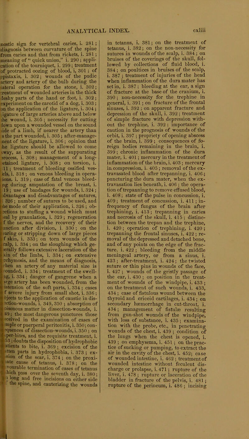 jiostic sign for vertebral caries, i. 281; diagnosis between curvature of the spine from caries and that from rickets, i. 281; meaning of “ quick union,” i. 290 ; appli- cation of the tourniquet, i. 299; treatment of protracted oozing of blood, i, 301 ; of ppistaxis, i. 302; wounds of the pudic artery and artery of the bulb during the lateral operation for the stone, i. 302; '.reatment of wounded arteries in the thick deshy parts of the hand or foot, i. 302; experiment on the carotid of a dog, i. 303 ; on the application of the ligature, i. 304; •igature of large arteries above and below ihe wound, i. 305; necessity for cutting town upon a wounded vessel on the sound ■ide of a limb, if nearer the artery than s the part wounded, i. 305; after-manage- nent of the ligature, i. 306 ; opinion that he ligature should be allowed to come '.way, as the result of the suppurating irocess, i. 308; management of a long- : etaiued ligature, i. 308; on torsion, i. I 11 ; treatment of bleeding ossified ves- ! ids, i. 318 ; on venous bleeding in opera- I ions, i. 319 ; case of fatal venous bleed- I ng during amputation of the breast, i. 19 ; use of bandages for wounds, i. 324; i dvantages and disadvantages of sutures, 326 ; number of sutures to be used, and ■he mode of their application, i. 326 ; ob- ' ections to stuffing a wound which must ;eal by granulation, i. 329 ; regeneration f the nerves, and the recovery of their unction after division, i. 330; on the earing or stripping down of large pieces f skin, i. 333; on torn wounds of the calp, i. 334; on the sloughing which ge- lerdly follows extensive laceration of the iin of the limbs, i. 334; on extensive j •cchymosis, and the means of diagnosis, 'hen an artery of any material size is 'ounded, i. 334; treatment of the swell- ig, i. 334; danger of gangi-ene when a irge artery has been wounded, from the istension of the soft parts, i. 334 ; cases f severe injury from small shot, i. 336 ; bjwts to the application of caustic in dis- ;ction-wounds, i. 349, 350 ; absorption of oisonous matter in dissection-wounds, i. 49; the most dangerous punctures those 'ceived in the examination of cases of mple or puerperal peritonitis, i. 350; con- :qnences of dissection-wounds, i. 350 ; on per-bites, and tbe requisite treatment, i. ► 13; doubts the disposition of hydrophobic litients to bite, i. 369; excision of the jitten parts in hydrophobia, i. 373 ; ex- M'Sion of the scar, i. 374 ; on the proxi- « ate cause of tetanus, i. 378; on the Jp Pourable termination of cases of tetanus ® hich pa,ss over the seventh day, i. 380; * J long and free incisions on either side [f. the spine, and cauterizing the wounds in tetanus, i. 381; on the treatment of tetanus, i. 382; on the non-necessity for sutures in wounds of the scalp, i. 384; on bruises of the coverings of the skull, fol- lowed by collections of fluid blood, i. 384; on poultices in bruises of the scalp, i. 387 ; treatment of injuries of the head when inflammation of the dura mater has set in, i. 387; bleeding at the ear, a sign of fracture at the base of the cranium, i. 390; non-necessity for the trephine in general, i. 391; on fracture of the frontal sinuses, i. 392 ; on apparent fracture and depression of the skull, i. 392; treatment of simple fracture with depression with- out the trephine, i. 392 ; importance of caution in the prognosis of wounds of the orbit, i. 397 ; propriety of opening abscess of the brain, i. 399 ; consequences of fo- reign bodies remaining in the brain, i. 399; chronic inflammation of the dura mater, i. 401; mercury in the treatment of inflammation of the brain, i. 403; mercury iu compression, i. 405; removal of the ex- travasated blood after trepanning, i. 406; puncturing the dura mater, when the ex- travasation lies beneath, i. 406 ; the opera- tion of trepanning to remove effused blood, i. 408; state of the pulse in concussion, i. 409; treatment of concussion, i. 411; in- frequency of fungus of the brain after trephining, i. 413; trepanning in caries and necrosis of the skull, i. 415 ; distinc- tion between the trepan and the trephine, i. 420 ; operation of trephining, i. 420 ; trepanning the frontal sinuses, i. 422 ; re- moval of the depressed and detached bone, and of any points on the edge of the frac- ture, i. 422 ; bleeding from the middle meningeal artery, or from a sinus, i. 423 ; after-treatment, i. 424; the twisted suture or thin pins in wounds of the face, i. 427 ; wounds of the gristly passage of the ear, i. 430 ; on position in the treat- ment of wounds of the windpipe, i. 433 ; on the treatment of such wounds, i. 433, 434; case of fistulous wound between the thyroid and cricoid cartilages, i. 434; on secondary haemorrhage in cut-throat, i. 434; management of fistulas resulting from gun-shot wounds of the windpipe, with loss of substance, i. 435; examina- tion with the probe, etc., in penetrating wounds of the chest, i. 439 ; condition of the lungs when the chest is opened, i. 439 ; on emphysema, i. 451; on theprac- tice of sucking or pumping, to extract the air in the cavity of the chest, i. 452; case of wounded intestine, i. 462; treatmentof wounded intestine without feculent dis- charge or prolapse, i. 471; rupture of the liver, i. 478 ; rupture or laceration of the bladder in fracture of the pelvis, i. 481; rupture of the perineum, i. 486 ; incising