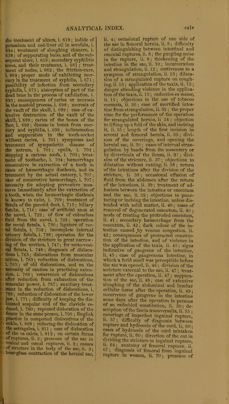 the treatment of ulcei'S, i. 619 ; iodide of potassium and cod-liver oil in scrofula, i. 624; treatment of sloughing chancre, i. 658; of suppurating bubo, and of the sub- sequent ulcer, i. 659; secondary syphilitic sores, and their treatment, i. 661 ; treat- ment of nodes, i. 662 ; the friction-cure, i. 664; proper mode of exhibiting mer- I cury in thb treatment of syphilis, i. 671; [ possibility? of infection from secondary - syphilis, i. 675 ; absorption of part of the ! dead bone in the process of exfoliation, i. I 693; consequences of caries or necrosis i in the mastoid process, i. 698; necrosis of 1 the vault of the skull, i. 699 ; case of ex- I tensive destruction of the vault of the 1 skull, i. 699 ; caries of the bones of the I face, i. 699 ; disease in bones from mer- I cury and syphilis, i. 699 ; inflammation 1 and suppuration in the tooth-socket i -without caries, i. 701; symptoms and treatment of sympathetic disease of the antrum, i. 701 ; epillis, i. 702 ; stopping a carious tooth, i. 703 ; treat- ment of toothache, i. 704; haemorrhage consecutive to extraction of a tooth in cases of hEemorrhagic diathesis, and its treatment by the actual cautery, i. 707; case of consecutive haemorrhage, i. 707; necessity for adopting preventive mea- sures immediately after the extraction of a tooth, when the haemorrhagic diathesis is known to exist, i. 709; treatment of fistula of the parotid duct, i. 715 ; biliary ! fistulae, i. 716; case'of artificial anus at I the navel, i. 722; of flow of colourless 1 fluid from the navel, i. 722; operation ; for rectal fistula, i. 730; ligature of rec- ' tal fistula, i. 732 ; incomplete internal 1 urinary fistula, i. 738; operation for the : division of the ^ricture in great narrow- i ing of the urethra, i. 747; for recto-vesi- : ral fistula, i. 748 ; diagnosis of disloca- I tions i. 763; dislocations from muscular action, i. 763; reduction of dislocations, • i. 765 ; of old dislocations, and on the ! necessity of caution in practising exten- • sion, i. 766 ; recurrence of dislocations after reduction from exhaustion of the ■ muscular power, i. 767 ; auxiliary treat- ment in the reduction of dislocations, i. ■ 768; reduction of dislocation of the lower jaw, i. 771; difficulty of keeping the dis- located scapular end of the clavicle re- duced, i. 780 ; repeated dislocation of the femur in the same person, i. 795 ; English practice in compound dislocations of the ' ankle, i. 809 ; reducing the dislocation of the astragalus, i. 811 ; case of dislocation of the os calcis, i. 812; on certain forms of ruptures, ii. 2; presence of the sac in vesical and coecal ruptures, ii. 2; causes of stricture in the body of the sac, ii. 3 ; hour-glass contraction of the hernial sac. ii. 4; occasional rupture of one side of the sac in femoral hernia, ii. 5; difficulty of distinguishing between intestinal and omental ruptures, ii. 8; the gurgling noise in the rupture, ii. 8; thickening of the intestine in the sac, ii. 10; incarceration and strangulation, ii. 12 ; costiveness as a symptom of strangulation, ii. 13; dilata- tion of a strangulated rupture on cough- ing, ii. 13 ; application of the taxis, ii. 15 ; danger attending violence in the applica- tion of the taxis, ii. 15 ; reduction en masse, ii. 15; objections to the use of tobacco enemata, ii. 30; case of mortified intes- tine from strangulation, ii. 32 ; the proper time for the performance of the operation for strangulated hernia, ii 34 ; objection to lifting up a fold of the skin, and incising it, ii. 35 ; length of the first incision in scrotal and femoral hernia, ii. 35 ; divi- sion of the coverings, and opening the liernial sac, ii. 36 ; cases of internal stran- gulation by bands from the mesentery or by diverticula of the ileum, ii. 37 ; divi- sion of the stricture, ii. 37 ; objections to dilatation without cutting, ii. 38 ; return of the intestines after the division of the stricture, ii. 38; occasional effusion of fluid from the abdomen after the return of the intestines, ii. 39; treatment of ad- hesions between the intestine or omentum and the sac, ii. 39 ; objections to punc- turing or incising the intestine, unless dis- tended with solid matter, ii. 40; cases of removal of degenerated omentum, ii. 40 ; mode of treating the protruded omentum, ii. 41 ; secondary hiemorrhage from the omentum, ii. 42; dark colour of the in- testine caused _by venous congestion, ii. 42; consequences of protracted constric- tion of the intestine, and of violence in the application of the taxis, ii. 45 ; signs indicative of gangrene of the intestine, ii. 45 ; case of gangrenous intestine, in which a fetid smell was perceptible before the sac was opened, ii. 46 ; division of the stricture external to the sac, ii. 47 ; ti-eat- ment after the operation, ii. 47 ; suppura- tion of the sac, ii. 49; case of extensive sloughing of the abdominal and lumbar cellular tissue after the operation, ii. 49 ; occurrence of gangrene in the intestine some days after the operation in persons of an enfeebled eonstitution, ii. 50; de- scription of the fascia transversalis, ii. 55 ; coverings of imperfect inguinal rupture^ li. 57; difficulty of diagnosis between rupture and hydrocele of the cord, ii, 60; cases of hydrocele of the cord mistaken for rupture, ii. 60 ; direction of the cut in dividing the stricture in inguinal rupture, ii. 64 anatomy of femoral rupture, ii. 67 ; diagnosis of femoral from inguinal rupture in women, ii. 70; presence of