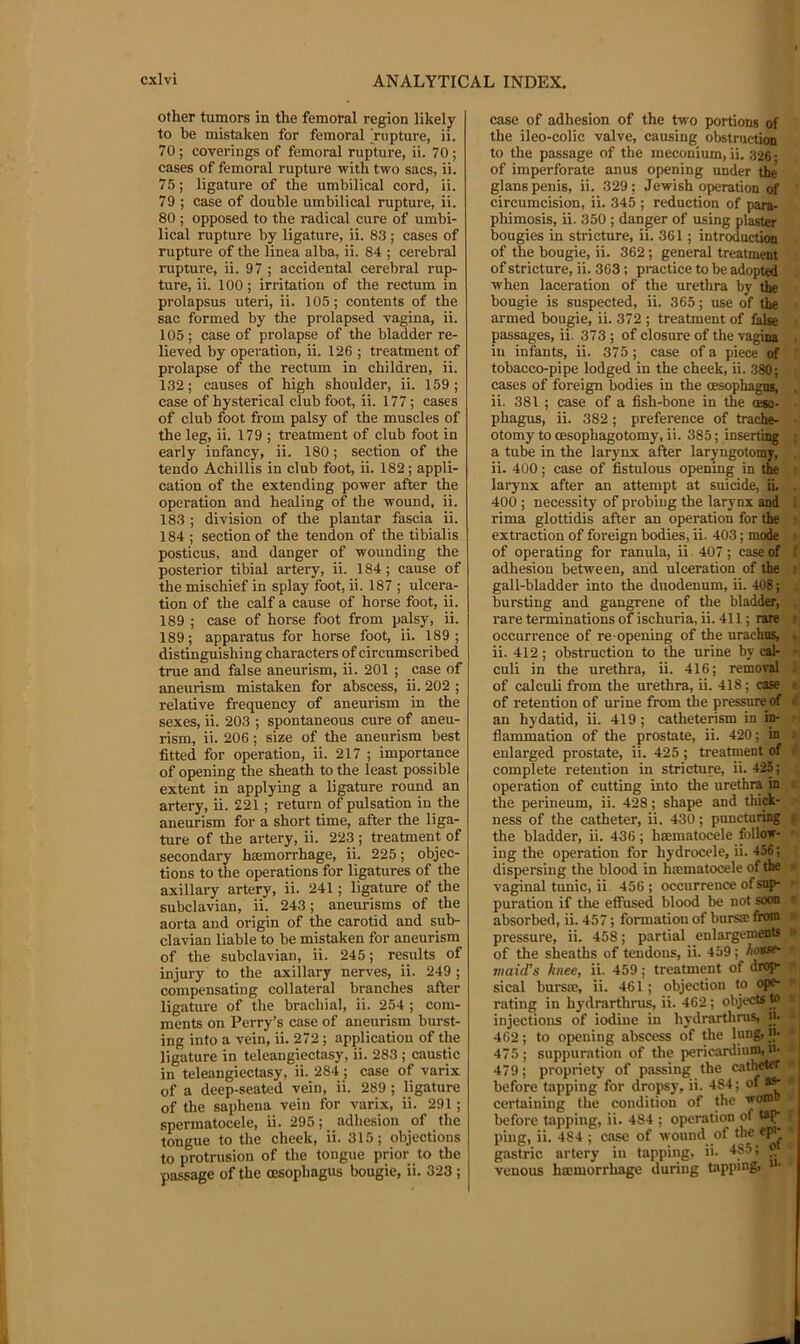 other tumors in the femoral region likely to he mistaken for femoral 'rupture, ii. 70; coverings of femoral rupture, ii. 70 ; cases of femoral rupture -with two sacs, ii. 75; ligature of the umbilical cord, ii. 79 ; case of double umbilical rupture, ii. 80 ; opposed to the radical cure of umbi- lical rupture by ligature, ii. 83 ; cases of rupture of the linea alba, ii. 84 ; cerebral rupture, ii. 97 ; accidental cerebral rup- ture, ii. 100; irritation of the rectum in prolapsus uteri, ii. 105; contents of the sac formed by the prolapsed vagina, ii. 105 ; case of prolapse of the bladder re- lieved by operation, ii. 126 ; treatment of prolapse of the rectum in children, ii. 132; causes of high shoulder, ii. 159; case of hysterical club foot, ii. 177; cases of club foot from palsy of the muscles of the leg, ii. 179 ; treatment of club foot in early infancy, ii. 180; section of the tendo Achillis in club foot, ii. 182; appli- cation of the extending power after the operation and healing of the wound, ii. 183 ; division of the plantar fascia ii. 184 ; section of the tendon of the tibialis posticus, and danger of wounding the posterior tibial artery, ii. 184; cause of the mischief in splay foot, ii. 187 ; ulcera- tion of the calf a cause of horse foot, ii. 189 ; case of horse foot from palsy, ii. 189; apparatus for horse foot, ii. 189; distinguishing characters of circumscribed true and false aneurism, ii. 201 ; case of aneurism mistaken for abscess, ii. 202 ; relative frequency of aneurism in the sexes, ii. 203 ; spontaneous cure of aneu- rism, ii. 206; size of the aneurism best fitted for operation, ii. 217 ; importance of opening the sheath to the least possible extent in applying a ligature round an artery, ii. 221; return of pulsation in the aneurism for a short time, after the liga- ture of the artery, ii. 223 ; treatment of secondary htemorrhage, ii. 225; objec- tions to the operations for ligatures of the axillary artery, ii. 241; ligature of the subclavian, ii. 243; aneurisms of the aorta and origin of the carotid and sub- clavian liable to be mistaken for aneurism of the subclavian, ii. 245; results of injury to the axillary nerves, ii. 249 ; compensating collateral branches after ligature of the brachial, ii. 254 ; com- ments on Perry’s case of aneurism burst- ing into a vein, ii. 272; application of the ligature in teleangiectasy, ii. 283 ; caustic in teleangiectasy, ii. 284; case of varix of a deep-seated vein, ii. 289 ; ligature of the saphena vein for varix, ii. 291; spermatocele, ii. 295; adhesion of the tongue to the cheek, ii. 315; objections to protrusion of the tongue prior to the passage of the oesophagus bougie, ii. 323 ; case of adhesion of the two portions of the ileo-colic valve, causing obstruction to the passage of the meconium, ii. 326 • of imperforate anus opening under the glans penis, ii. 329; Jewish operation of circumcision, ii. 345 ; reduction of para- phimosis, ii. 350 ; danger of using plaster bougies in stricture, ii. 361; introduction of the bougie, ii. 362; general treatment of stricture, ii. 363; practice to be adopted when laceration of the urethra by the bougie is suspected, ii. 365; use of the armed bougie, ii. 372 ; treatment of false passages, ii. 373; of closure of the vagina in infants, ii. 375; case of a piece of ‘ tobacco-pipe lodged in the cheek, ii. 380; cases of foreign bodies in the oesophagus, . ii. 381 ; case of a fish-bone in the oeso- • pbagus, ii. 382; preference of trache- ■ otomy to oesophagotomy, ii. 385; inserting ; a tube in the larynx after laryngotomy, . ii. 400; case of fistulous opening in the ; larynx after an attempt at suicide, iL . 400 ; necessity of probing the larynx and I rima glottidis after an operation for the • extraction of foreign bodies, ii. 403; mode : of operating for ranula, ii 407; case of ( adhesion between, and ulceration of the : gall-bladder into the duodenum, ii. 408; . bursting and gangrene of the bladder, . rare terminations of ischuria, ii. 411; rare ■ occurrence of re opening of the urachus, . ii. 412; obstruction to the urine by cal- - culi in the urethra, ii. 416; removal i of calculi from the urethra, ii. 418; case r of retention of urine from the pressureof ^ an hydatid, ii. 419; catheterism in in- - flammation of the prostate, ii. 420; in ; enlarged prostate, ii. 425; treatment of i' complete retention in stricture, ii. 425; operation of cutting into the urethra in t the perineum, ii. 428; shape and thijA- ness of the catheter, ii. 430; puncturing s the bladder, ii. 436; hajmatocele follow- • ing the operation for hydrocele, ii. 456; dispersing the blood in hrematocele of the ■ vaginal tunic, ii 456; occurrence of snp- r puration if the effused blood be not soon r absorbed, ii. 457; formation of burs® fnxn pressure, ii. 458; partial enlargements ^ of the sheaths of tendons, ii. 459; house- maid's knee, ii. 459; treatment of drop- sical bursae, ii. 461; objection to ope- * rating in hydrarthrus, ii. 462; objects to •» injections of iodine in hydrarthnis, m 462; to opening abscess of tlie lung, i|* 475; suppuration of the pericardium, ti. 479; propriety of passing the catheter before tapping for dropsy, ii. 484; ' certaining the condition of the worn before tapping, ii. 484 ; operation of : ping, ii. 484 ; case of wound of the epi gastric artery in tapping, ii. 48.5; ® venous hmmorrhage during tapping, *'•