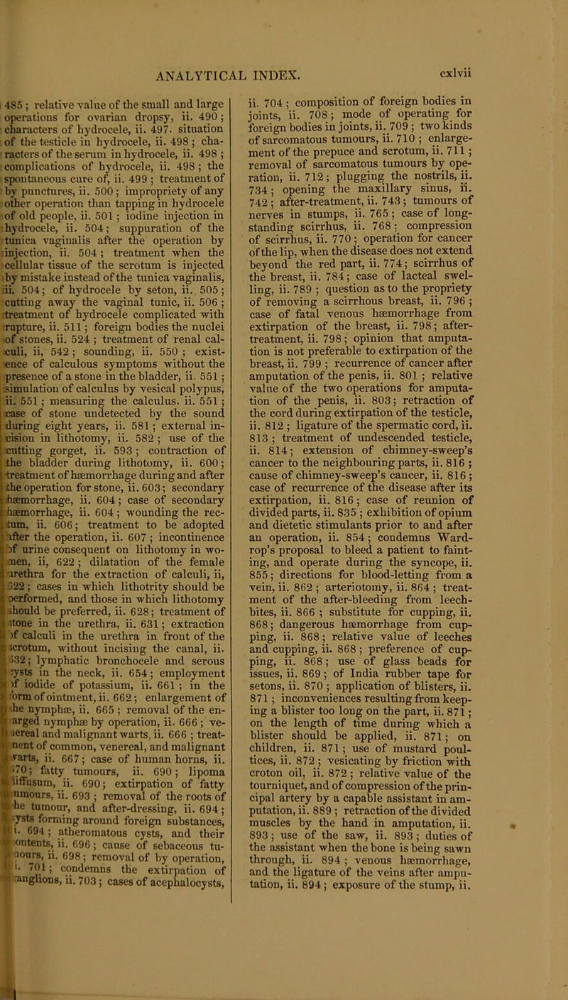 ; 4S5; relative value of the small and large operations for ovarian dropsy, ii. 490; characters of hydrocele, ii. 497. situation of the testicle in hydrocele, ii. 498 ; cha- racters of the serum in hydrocele, ii. 498 ; ■ complications of hydrocele, ii. 498; the ■ spontaneous cure of, ii. 499 ; treatment of by punctures, ii. 500; impropriety of any : other operation than tapping in hydrocele 'of old people, ii. 501; iodine injection in ■hydrocele, ii. 504; suppuration of the tunica vaginalis after the operation by dnjection, ii. 504 ; treatment when the •cellular tissue of the scrotum is injected by mistake instead of the tunica vaginalis, ■ii. 504; of hydrocele by seton, ii. 505; cutting away the vaginal tunic, ii. 506 ; Ttreatment of hydrocele complicated with ■impture, ii. 511; foreign bodies the nuclei of stones, ii. 524 ; treatment of renal cal- culi, ii, 542 ; sounding, ii. 550 ; exist- ence of calculous symptoms without the presence of a stone in the bladder, ii. 551; .simulation of calculus by vesical polypus, i ii. 551; measuring the calculus, ii. 551; case of stone undetected by the sound during eight years, ii. 581; external in- cision in lithotomy, ii. 582 ; use of the cutting gorget, ii. 593; contraction of the bladder during lithotomy, ii. 600; •treatment of hmmorrhage during and after the operation for stone, ii. 603; secondary haemorrhage, ii. 604; case of secondary r haemorrhage, ii. 604 ; wounding the rec- tum, ii. 606; treatment to be adopted lifter the operation, ii. 607 ; incontinence if urine consequent on lithotomy in wo- men, ii, 622 ; dilatation of the female 'irethra for the extraction of calculi, ii, ■322; cases in which lithotrity should be oerformed, and those in which lithotomy should be preferred, ii. 628; treatment of stone in the urethra, ii. 631; extraction if calculi in the urethra in front of the I scrotum, without incising the canal, ii. )32; lymphatic bronchocele and serous :ysts in the neck, ii. 654; employment >f iodide of potassium, ii. 661; in the •brm of ointment, ii. 662; enlargement of he nymphae, ii. 665 ; removal of the en- arged nymphae by operation, ii. 666 ; ve- lereal and malignant warts, ii. 666 ; treat- ^ nent of common, venereal, and malignant ji rarts, ii. 667; case of human horns, ii. K'70; fatty tumours, ii. 690; lipoma teiiffusnm, ii. 690; extirpation of fatty j nraours, ii. 693 ; removal of the roots of « he tumour, and after-dressing, ii. 694; ysts forming around foreign substances, ■ •• 694 ; atheromatous cysts, and their ’ontents, ii. 696; cause of sebaceous tu- |5 pours, ii. 698; removal of by operation, f 11. 701; condemns the extirpation of yil anglions, ii. 703; cases of acephalocysts. ii. 704 ; composition of foreign bodies in joints, ii. 708; mode of operating for foreign bodies in joints, ii. 709 ; two kinds of sarcomatous tumours, ii. 710 ; enlarge- ment of the prepuce and scrotum, ii. 711; removal of sarcomatous tumours bjr ope- ration, ii. 712; plugging the nostrils, ii. 734; opening the maxillary sinus, ii. 742 ; after-treatment, ii. 743; tumours of nerves in stumps, ii. 765; case of long- standing scirrhus, ii. 768: compression of scirrhus, ii. 770; operation for cancer of the lip, when the disease does not extend beyond the red part, ii. 774; scirrhus of the breast, ii. 784; case of lacteal swel- ling, ii. 789 ; question as to the propriety of removing a scirrhous breast, ii. 796 ; case of fatal venous heemorrhage from extirpation of the breast, ii. 798; after- treatment, ii. 798; opinion that amputa- tion is not preferable to extirpation of the breast, ii. 799 ; recurrence of cancer after amputation of the penis, ii. 801 ; relative value of the two operations for amputa- tion of the penis, ii. 803; retraction of the cord during extirpation of the testicle, ii. 812 ; ligature of the spermatic cord, ii. 813 ; treatment of undescended testicle, ii. 814; extension of chimney-sweep’s cancer to the neighbouring parts, ii. 816 ; cause of chimney-sweep’s cancer, ii. 816; case of recurrence of the disease after its extirpation, ii. 816; case of reunion of divided parts, ii. 835 ; exhibition of opium and dietetic stimulants prior to and after au operation, ii. 854; condemns Ward- rop’s proposal to bleed a patient to faint- ing, and operate during the syncope, ii. 855; directions for blood-letting from a vein, ii. 862 ; arteriotomy, ii. 864 ; treat- ment of the after-bleeding from leech- bites, ii. 866 ; substitute for cupping, ii. 868; dangerous haemorrhage from cup- ping, ii. 868; relative value of leeches and cupping, ii. 868; preference of cup- ping, ii. 868; use of glass beads for issues, ii. 869; of India rubber tape for setons, ii. 870 ; application of blisters, ii. 871; inconveniences resulting from keep- ing a blister too long on the part, ii. 871; on the length of time during which a blister should be applied, ii. 871; on children, ii. 871; use of mustard poul- tices, ii. 872 ; vesicating by friction with croton oil, ii. 872 ; relative value of the tourniquet, and of compression of the prin- cipal artery by a capable assistant in am- putation, ii. 889 ; retraction of the divided muscles by the hand in amputation, ii. 893; use of the saw, ii. 893; duties of the assistant when the bone is being sawn through, ii. 894 ; venous hmmorrhage, and the ligature of the veins after ampu- tation, ii. 894; exposure of the stump, ii.