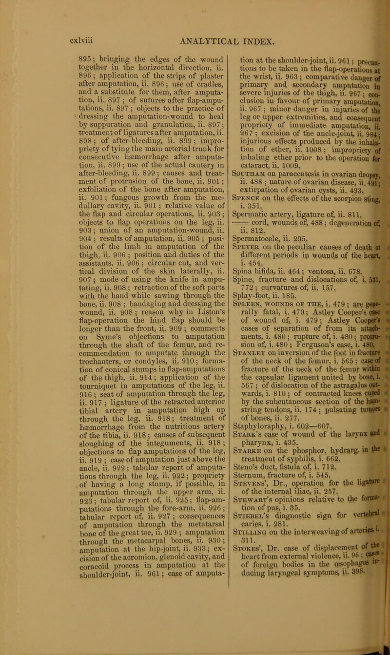 895; bringing the edges of the wound together in the horizontal direction, ii. 89C ; application of the strips of plaster after amputation, ii. 896; use of cradles, and a substitute for them, after amputa- tion, ii. 897 ; of sutui'es after flap-ampu- tations, ii. 897 ; objects to the practice of dressing the amputation-wound to heal by suppuration and granulation, ii. 897 ; treatment of ligatures after amputation, ii. 898; of after-bleeding, ii. 899 ; impro- priety of tying the main arterial trunk for consecutive hsemorrhage after amputa- tion, ii. 899 ; use of the actual cautery in after-bleeding, ii. 899 ; causes and treat- ment of protrusion of the bone, ii. 901 ; exfoliation of the bone after amputation, ii. 901; fungous growth from the me- dullary cavity, ii. 901 ; relative value of the flap and circular operations, ii. 903 ; objects to flap operations on the leg, ii. 903; union of an amputation-wound, ii. 904 ; results of amputation, ii. 905 ; posi- tion of the limb in amputation of the thigh, ii. 906 ; position and duties of the assistants, ii. 906 ; circular cut, and ver- tical division of the skin laterally, ii. 907; mode of using the knife in ampu- tating, ii. 908 ; retraction of the soft parts with the hand while sawing through the bone, ii. 908 ; bandaging and dressing the wound, ii. 908 ; reason why in Liston’s flap-operation the hind flap should be longer than the front, ii. 909 ; comments on Syme’s objections to amputation through the shaft of the femur, and re- commendation to amputate through the trochanters, or condyles, ii. 910; forma- tion of conical stumps in flap-amputations of the thigh, ii. 914 ; application of the tourniquet in amputations of the leg, ii. 916 ; seat of amputation through the leg, ii. 917 ; ligature of the retracted anterior tibial arteiy in amputation high up through the leg, ii. 918; treatment of haemorrhage from the nutritious artery of the tibia, ii. 918 ; causes of subsequent sloughing of the integuments, ii. 918; objections to flap amputations of the leg, ii. 919 ; case of amputation just above the ancle, ii. 922 ; tabular report of amputa- tions through the leg, ii. 922; propriety of having a long stump, if possible, in amputation through the upper arm, ii. 923 ; tabular report of, ii. 925 ; flap-am- putations through the fore-arm, ii. 926; tabular report of, ii. 927 ; consequences of amputation through the metatarsal bone of tlie great toe, ii. 929 ; amputation through the metacarpal bones, li. 930; amputation at the hip-joint, ii. 933; ex- cision of the acromion, glenoid cavity, and coracoid process in amputation at the shoulder-joint, ii. 961; case of amputa- tion at the shoulder-joint, ii. 961; precau- tions to be taken in the flap-operations at the wrist, ii. 963 ; comparative danger of primarjr and secondary amputation in severe injuries of the thigh, ii. 967 ; con- clusion in favour of primary amputation, ii. 967 ; minor danger in injuries of the leg or upper extremities, and consequent propriety of immediate amputation, ii. 967 ; excision of the ancle-joint, ii. 984- injurious effects produced by the inhala- tion of ether, ii. 1008; impropriety of inhaling ether prior to the operation for cataract, ii. 1009. SopTHAsi on paracentesis in ovarian dropsy, ii. 488 ; nature of ovarian disease, ii. 491; extirpation of ovarian cysts, ii. 493, Spence on the effects of the scorpion sting i. 351. Spermatic arterj% ligature of, ii. 811. cord, wounds of, 488; degeneration ofj . ii. 812. Spermatocele, ii. 295. Speyer on the peculiar causes of death at i different periods ip wpunds of the heart, . i. 454. Spina bifida, ii. 464 ; ventosa, ii. 678. Spine, fracture and dislocations of, i. 531, , 772 ; curvatures of, ii. 157, Splay-foot, ii. 185. Spleen, wounds of the, i. 479 ; are gepe- -| rally fatal, i. 479; Astley Cooper’s case r, of wound of, i. 479; Astley Cooper’s «| cases of separation of from its attach- t-i ments, i. 480 ; rupture of, i. 480; prpim- rj sion of, i. 480 ; Ferguson’s case, i. 480, Stanley on inversion of the foot in fracture » of the neck of the femur, i. 565 ; case of a fracture of the neck of the femur within i the capsular ligament united by bone, i. 567 ; of dislocation of the astra^os oat- i wards, i. 810 ; of contracted knees cured ■<> by the subcutaneous section of the ham- . string tendons, ii. 174; pulsating tuqtors r of bones, ii. 277. Staphyloraphy, i. 602—607. Stark’s case of wound of the larynx and > pharynx, i. 435. Starke on the phosphor, hydrarg. in the > treatment of syphilis, i. 662. Steno’s duct, fistula of, i. 712. Sternum, fracture of, i. 545. Stevens’, Dr., operation for the ligature -] of the internal iliac, ii. 257. I Stewart’s opinions relative to the forma- . tion of pus, i. 35. . Stiebel’s diagnostic sign for vertebral caries, i. 281. . . Stilling on the interweaving of arteri«s,i- 311. Stokf.s’, Dr. case of displacement of tn* ■ heart from external violence, ii. 96 ; ca^' of foreign bodies in the oisophagus i®* ducing laryngeal symptom?, ii. 398.