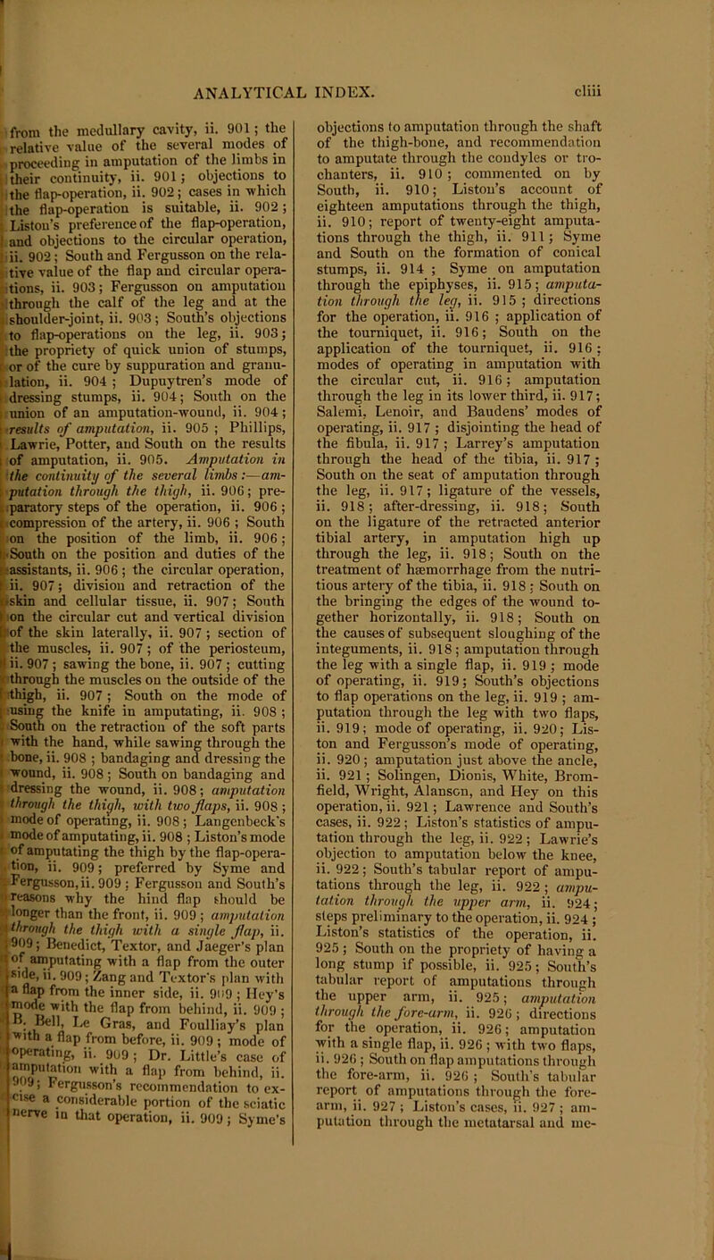 from the medullary cavity, ii. 901; the relative value of the several modes of proceeding in amputation of the limbs in l: their continuity, ii. 901; objections to ;the flap-operation, ii. 902; cases in which the flap-operation is suitable, ii. 902; t, Liston’s preference of the flap-operation, I and objections to the circular operation, > ii. 902; South and Fergusson on the rela- ) tive value of the flap and circular opera- I'tions, ii. 903; Fergusson on amputation ):through the calf of the leg and at the f shoulder-joint, ii. 903; South’s objections to flap-operations on the leg, ii. 903; the propriety of quick union of stumps, E- or of the cure by suppuration and grauu- ( lation, ii. 904 ; Dupuytren’s mode of f;dressing stumps, ii. 904; South on the I union of an amputation-wound, ii. 904; i ■results of amputation, ii. 905 ; Phillips, I Lawrie, Potter, and South on the results I of amputation, ii. 905. Amputation in the continuity of the several limbs:—am- ; putation through the thigh, ii. 906; pre- tsparatory steps of the operation, ii. 906 ; compression of the artery, ii. 906 ; South ; :on the position of the limb, ii. 906; l|-South on the position and duties of the ^assistants, ii. 906 ; the circular operation, || ii. 907; division and retraction of the ipskin and cellular tissue, ii. 907; South fion the circular cut and vertical division (►of the skin laterally, ii. 907; section of t the muscles, ii. 907; of the periosteum, l) ii. 907 ; sawing the bone, ii. 907 ; cutting X’through the muscles on the outside of the Irthigh, ii. 907 ; South on the mode of I-using the knife in amputating, ii. 908 ; : South ou the retraction of the soft parts I with the hand, while sawing through the • bone, ii. 908 ; bandaging and dressing the I wound, ii. 908; South on bandaging and {■dressing the wound, ii. 908; amputation t through the thiyh, with two flaps, ii. 908 ; > mode of operating, ii. 908; Langcnbeck's ( mode of amputating, ii. 908 ; Liston’s mode c of amputating the thigh by the flap-opera- . tioD, ii. 909; preferred by Syme and •t Fergusson, ii. 909 ; Fergusson and South’s n reasons why the hind flap should be a; longer than the front, ii. 909 ; amputation through the thigh with a single flap, ii. 909; Benedict, Textor, and Jaeger’s plan t of amputating with a flap from the outer Ride, ii. 909; Zang and Textor's [dan with < a flap from the inner side, ii. 909 ; Hey’s ■ ^<>de with the flap from behind, ii. 909 ; u FouHiay’s plan • with a flap from before, ii. 909 ; mode of ' operating, ii. gu9 ; Dr. Little’s case of ' behind, ii. J09; Fergusson’s recommendation to ex- cise a considerable portion of the sciatic nerve in that operation, ii. 909; Syme’s objections to amputation through the shaft of the thigh-bone, and recommendation to amputate through the condyles or tro- chanters, ii. 910 ; commented on by South, ii. 910; Liston’s account of eighteen amputations through the thigh, ii. 910; report of twenty-eight amputa- tions through the thigh, ii. 911; Syme and South on the formation of conical stumps, ii. 914 ; Syme on amputation through the epiphyses, ii. 915; amputa- tion through the leg, ii. 915 ; directions for the operation, ii. 916 ; application of the tourniquet, ii. 916; South on the application of the tourniquet, ii. 916 ; modes of operating in amputation with the circular cut, ii. 916; amputation through the leg in its lower third, ii. 917; Salemi, Lenoir, and Baudens’ modes of operating, ii. 917 ; disjointing the head of the fibula, ii. 917; Larrey’s amputation through the head of the tibia, ii. 917 ; South on the seat of amputation through the leg, ii. 917; ligature of the vessels, ii. 918; after-dressing, ii. 918; South on the ligature of the retracted anterior tibial artery, in amputation high up through the leg, ii. 918; South on the treatment of hsemorrhage from the nutri- tious artery of the tibia, ii. 918; South on the bringing the edges of the wound to- gether horizontally, ii. 918; South on the causes of subsequent sloughing of the integuments, ii. 918 ; amputation through the leg with a single flap, ii. 919 ; mode of operating, ii. 919; South’s objections to flap operations on the leg, ii. 919 ; am- putation through the leg with two flaps, ii. 919; mode of operating, ii. 920; Lis- ton and Fergusson’s mode of operating, ii. 920 ; amputation just above the ancle, ii. 921 ; Solingen, Dionis, White, Brom- field, Wright, Alanscn, and Hey on this operation, ii. 921; Lawrence and South’s cases, ii. 922 ; Liston’s statistics of ampu- tation through the leg, ii. 922; Lawrie’s objection to amputation below the knee, ii. 922; South’s tabular report of ampu- tations through the leg, ii. 922 ; ampu- tation through the upper arm, ii. 924; steps preliminary to the operation, ii. 924 ; Liston’s statistics of the operation, ii. 925; South on the propriety of having a long stump if possible, ii. 925; South’s tabular report of amputations through the upper arm, ii. 925; amputation through the fore-arm, ii. 926; directions for the operation, ii. 926; amputation with a single flap, ii. 926 ; with two flaps, ii. 926 ; South on flap amputations through the fore-arm, ii. 926 ; South's tabular report of amputations through the fore- arni, ii. 927 ; Liston’s cases, li. 927 ; am- putation through the metatarsal and me-