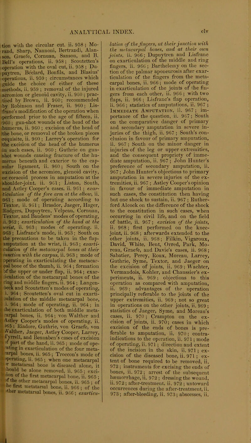 tion -with the circular cut. ii. 958 ; Mo- rand, Sharp, Nannoni, Bertrandi, Alan- -son, Graefe, Cornuau, Sanson, and B. Bell’s operations, ii. 958; Scontetten’s operation -with the oval cut, ii. 958 ; Du- ipuytren, Bedard, Bonfils, and Blasins’ ■ operations, ii. 959 ; circumstances which : guide the choice of either of these iinethods, ii. 959 ; removal of the injured .acromion or glenoid cavity, ii. 9G0 ; prac- tised by Brown, ii. 9GO; recommended ■by Robinson and Fraser, ii. 960; Lis- franc’s modification of the operation when ■performed prior to the age of fifteen, ii. ‘9G0 ; gun-shot wounds of the head of the humerus, ii. 9C0 ; excision of the head of ithe bone, or removal of the broken pieces ■requisite, ii. 9G0 ; Larrey’s operation for the excision of the head of the humerus ill such cases, ii. 9G0; Guthrie on gun- shot wounds causing fracture of the hu- merus beneath and exterior to the cap- sular ligament, ii. 960; South on the excision of the acromion, glenoid cavity, : or coracoid process in amputation at the I shoulder-joint, ii. 961; Liston, South, and Astley Cooper’s cases, ii. 9G1 ; exar- I ticulation of the fore arm at the elbow, ii. <961 ; mode of operating according to ;Textor, ii. 9G1; Brasdor, Jaeger, Hager, i Rodgers, Dupuytren, Velpeau, Cornuau, : Textor, and Baudens’ modes of operating, i ii. 962 ; exarticulation of the hand at the i wrist, ii. 963; modes of operating, ii. ; 963 ; Lisfranc’s mode, ii. 963; South on I the precautions to be taken in the flap- I amputation at the wrist, ii. 963; exarti- I dilation of the metacarpal bones at their 5 lunction with the carpus, ii. 963 ; mode of i operating in exarticulating the metacar- i< pal bone of the thumb, ii. 964 ; formation II bf the upper or under flap, ii. 964; exar- » Jcnlation of the metacarpal bones of the 1 .‘ing and middle fingers, ii. 964 ; Langen- 1 'OecK and Scoutetten’s modes of operating, il i. 964; Scoutetten’s oval cut in exarti- t. nilation of the middle metacarpal bone, ■2 i. 964; mode of operating, ii. 964; in K ihe exarticulation of both middle meta- U ‘arpal bones, ii. 964; von Walther and f Astley Cooper’s modes of operating, ii. •65 ; Riadore, Guthrie, von Graefe, von 4 Aalther, Jaeger, Astley Cooper, Larrey, fo ryrrell, and Bennaben’s cases of excision ^ >f part of the hand, ii. 965; mode of ope- f’ating in exarticulation of the four meta- ’arpal bones, ii. 965; Troccon’s mode of it iperating, ii. 965 ; when one metacarpal !•) >r metatarsal Iwne is disea.sed alone, it II hould lie alone removed, ii. 965; exci- Ip ion of the first metacarpal bone, ii. 965 ; »*'f the other metacarpal bones, ii. 965 ; of « he first metatarsal bone, ii. 966 ; of the 0 'tiler metatarsal bones, ii. 966 ; exarticu- lation of the fingers, at their junction with the metacarpal bones, and at their own joints, ii. 966; Dupuytren and Lisfranc oil exarticulation of the middle and ring fingers, ii. 966; Barthelemy on the sec- tion of the palmar aponeurosis after exar- ticulation of the fingers from the meta- carpal bones, ii. 966 ; mode of operating in exarticulation of the joints of the fin- gers from each other, ii. 966 ; with two flaps, ii. 966; Lisfranc’s flap operation, ii. 966 ; statistics of amputations, ii. 967 ; Immediate Amputation, ii. 967; im- portance of the question, ii. 967 ; South on the comparative danger of primary and secondary amputation in severe in- juries of tlie thigh, ii. 967 ; South’s con- clusion in favour of primary amputation, ii. 967 ; South on the minor danger in injuries of the leg or upper extremities, and the consequent propriety of imme- diate amputation, ii. 967 ; John Hunter’s preference of secondary amputation, ii. 967; John Hunter’s objections to primary amputation in severe injuries of the ex- tremities, ii. 967 ; Astley Cooper’s opinion in favour of immediate amputation in such cases, the constitution then having but one shock to sustain, ii. 967 ; Ruther- ford Alcock on the difference of the shock to the constitution in such cases, when occurring in civil life, and on the field of battle, ii. 967 ; excision of the joints, ii. 968; first performed on the knee- joint, ii. 968 ; afterwards extended to the other joints, ii. 968; Filkin, Vigaroux, David, White, Bent, Orred, Park, Mo- reau, Graefe, and Davie’s cases, ii. 968; Sabatier, Percy, Roux, Moreau, Larrey, Guthrie, Syme, Textor, and Jaeger on the excision of joints, ii. 969; Vl'achter, Vermandois, Kohler, and Chaussier’s ex- periments, ii. 969; objections to this operation as compared with amputation, ii. 969; advantages of the operation principally referable to the joints of the upper extremities, ii. 969; not so great in operations on the other joints, ii. 969 ; statistics of Jaeger, Syme, and Moreau’s cases, ii. 970; Crampton on the ex- cision of joints, ii. 970; cases in which excision of the ends of bones is pre- ferable to amputation, ii. 970; contra- indications to the operation, ii. 971; mode of operating, ii. 971; direction and extent of the incision in the skin, ii. 971; ex- cision of the diseased bone, ii. 971 ; ex- tent of bone required to be removed, ii. 972; instruments for excising the ends of bones, ii. 972; arrest of the subsequent haimorrhage, ii. 972 ; dressing the wound, ii. 972 ; after-treatment, ii. 972 ; untoward occurrences during the after-treatment, ii. 973; after-bleeding, ii. 973; abscesses, ii. il