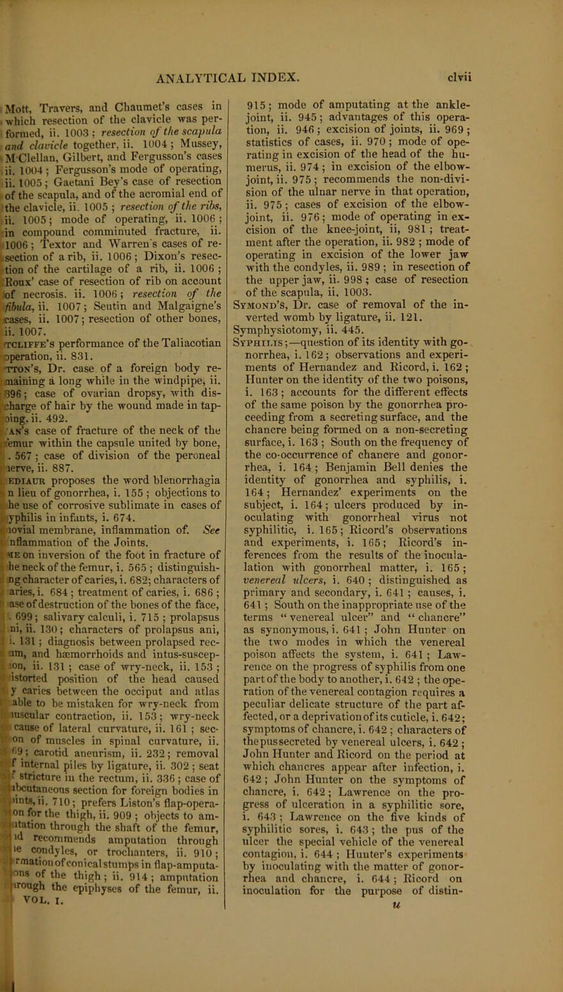 Mott, Travers, and Chaumet’s cases in . which resection of the clavicle was per- formed, ii. 1003; resection of the scapula and clavicle together, ii. 1004 ; Mussey, ' M Clellan, Gilbert, and Fergusson’s cases ii. 1004 ; Fergusson’s mode of operating, ii. 1005; Gaetani Bey’s case of resection of the scapula, and of the acromial end of ■the clavicle, ii. 1005 ; resection of the ribs, ii. 1005; mode of operating, ii. 1006 ; :in compound comminuted fracture, ii. 1006; Textor and Warren s cases of re- Itsection of a rib, ii. 1006; Dixon’s resec- rtion of the cartilage of a rib, ii. 1006 ; iiRonx’ case of resection of rib on account lof necrosis, ii. 1006; resection of the fibula, ii. 1007; Seutin and Malgaigne’s rases, ii. 1007; resection of other bones, ii. 1007. (TCLIFfe’s performance of the Taliacotian •operation, ii. 831. tton’s. Dr. case of a foreign body re- nmaining a long while in the windpipe, ii. [396; case of ovarian dropsy, with dis- I'charge of hair by the wound made in tap- ijoing. ii. 492. s. an’s case of fracture of the neck of the ntemur within the capsule united by bone, 'i. 567 ; case of division of the peroneal lUerve, ii. 887. L EDiAtiR proposes the word blenorrhagia 5 n lieu of gonorrhea, i. 155 ; objections to a he use of corrosive sublimate in cases of iiyphilis in infants, i. 674. 0 lovial membrane, inflammation of. See ji nflammation of the Joints. ■; «E on inversion of the foot in fracture of 9 he neck of the femur, i. 565 ; distinguish- H ng character of caries, i. 682; characters of j aries,i. 684 ; treatment of caries, i. 686 ; 6 ase of destruction of the bones of the face, 1 . 699; salivary calculi, i. 715 ; prolapsus .1 ni, ii. 130; characters of prolapsus ani, I i. 131; diagnosis between prolapsed rec- R am, and hemorrhoids and intus-suscep- i ion, ii. 131 ; case of wry-neck, ii. 153 ; ■> istorted position of the head caused ■ii y caries between the occiput and atlas r able to be mistaken for wry-neck from I'luscular contraction, ii. 153; wry-neck cause of lateral curvature, ii. 161 ; sec- If on of muscles in spinal curvature, ii. ,-i 69; carotid aneurism, ii. 232; removal ' .f internal piles by ligature, ii. 302 ; seat ■•i: stricture in the rectum, ii. 336 ; case of id ibcutaneous section for foreign bodies in ij)ints,ii. 710; prefers Liston’s flap-opera- 1 on for the thigh, ii. 909 ; objects to am- utation through the shaft of the femur, >d recommends amputation through >e condyles, or trochanters, ii. 910; ■rmation of conical stumps in flap-amputa- nons of the thigh; ii. 914; amputation flirongh the epiphyses of the femur, ii. VOL. I. 915; mode of amputating at the ankle- joint, ii. 945; advantages of this opera- tion, ii. 946 ; excision of joints, ii. 969 ; statistics of cases, ii. 970 ; mode of ope- rating in excision of the head of the hu- merus, ii. 974; in excision of the elbow- joint, ii. 975; recommends the non-divi- sion of the ulnar nerve in that operation, ii. 975; cases of excision of the elbow- joint, ii. 976; mode of operating in ex- cision of the knee-joint, ii, 981; treat- ment after the operation, ii. 982 ; mode of operating in excision of the lower jaw with the condyles, ii. 989 ; in resection of the upper jaw, ii. 998 ; case of resection of the scapula, ii. 1003. Symond’S, Dr. case of removal of the in- verted womb by ligature, ii. 121. Symphysiotomy, ii. 445. Syphilis ;—question of its identity with go- norrhea, i. 162; observations and experi- ments of Hernandez and Ricord, i. 162 ; Hunter on the identity of the two poisons, i. 163; accounts for the different effects of the same poison by the gonorrhea pro- ceeding from a secreting surface, and the chancre being formed on a non-secreting surface, i. 163 ; South on the frequency of the co-occurrence of chancre and gonor- rhea, i. 164; Benjamin Bell denies the identity of gonorrhea and syphilis, i. 164; Hernandez’ experiments on the subject, i. 164; ulcers produced by in- oculating with gonorrheal virus not syphilitic, i. 165; Eicord’s observations and experiments, i. 165; Ricord’s in- ferences from the results of the inocula- lation with gonorrheal matter, i. 165; venereal ulcers, i. 640 ; distinguished as primary and secondary, i. 641; causes, i. 641; South on the inappropriate use of the terms “ venereal ulcei'” and “ chancre” as synonymous,!. 641; John Hunter on the two modes in which the venereal poison affects the system, i. 641 ; Law- rence on the progress of syphilis from one part of the body to another, i. 642 ; the ope- ration of the venereal contagion requires a peculiar delicate structure of the part af- fected, or a deprivation of its cuticle, i. 642; symptoms of chancre, i. 642 ; characters of the pus secreted by venereal ulcers, i. 642 ; John Hunter and Rieord on the period at which chancres appear after infection, i. 642; John Hunter on the symptoms of chancre, i. 642; Lawrence on the pro- gress of ulceration in a syphilitic sore, i. 643 ; Lawrence on the five kinds of syphilitic sores, i. 643; the pus of the ulcer the special vehicle of the venereal contagion, i. 644 ; Hunter’s experiments by inoculating with the matter of gonor- rhea and chancre, i. 044 ; Ricord on inoculation for the purpose of distin- u