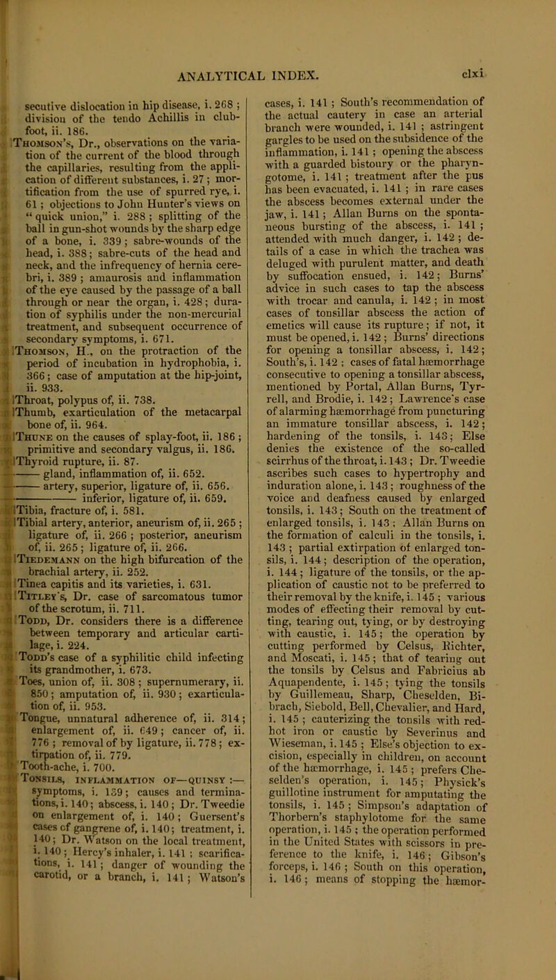 secutive dislocation in hip disease, i. 2C8 ; i; division of the tendo Achillis in club- foot, ii. 186. j .Thomson’s, Dr., observations on the varia- tion of the current of tlie blood through the capillaries, resulting from the appli- cation of different substances, i. 27 ; mor- tification from the use of spurred rye,, i. 61; objections to John Hunter’s views on “ quick union,” i. 288 ; splitting of the ball in gun-shot wounds by the sharp edge of a bone, i. 339 ; sabre-wounds of the head, i. 388; sabre-cuts of the head and neck, and the infrequency of hernia cere- bri, i. 389 ; amaurosis and inflammation of the eye caused by the passage of a ball through or near the organ, i. 428; dura- tion of syphilis under the non-mercurial treatment, and subsequent occurrence of secondary symptoms, i. 671. « IThomson, H., on the protraction of the M period of incubation in hydrophobia, i. 31 366; case of amputation at the hip-joint, i ii. 933. 4 IThroat, polypus of, ii. 738. •4 IThumb, exarticulation of the metacarpal 9t bone of, ii. 964. »1Thune on the causes of splay-foot, ii. 186 ; primitive and secondary valgus, ii. 186. ilThyroid rupture, ii. 87. gland, inflammation of, ii. 652. A artery, superior, ligature of, ii. 656. inferior, ligature of, ii. 659. AiTibia, fracture of, i. 581. slTibial artery, anterior, aneurism of, ii. 265 ; m ligature of, ii. 266 ; posterior, aneurism of, ii. 265 ; ligature of, ii. 266. !| ITiedemann on the high bifurcation of the ® brachial artery, ii. 252. ;i| Tinea capitis and its varieties, i. 631. t. Title vs. Dr. case of sarcomatous tumor 1 of the scrotum, ii. 711. a i Todd, Dr. considers there is a difference ■» between temporary and articular carti- •J. lage, i. 224. c Todd’s case of a syphilitic child infecting its grandmother, i. 673. ? Toes, union of, ii. 308 ; supernumerary, ii. 850 ; amputation of, ii. 930; exarticula- tion of, ii. 953. Tongue, unnatural adherence of, ii. 314; enlargement of, ii. 649; cancer of, ii. 776 ; removal of by ligature, ii. 778; ex- tirpation of, ii. 779. Tooth-ache, i. 700. Tonsils, inflammation of—quinsy :— symptoms, i. 159; causes and termina- tions, i. 140; abscess, i. 140; Dr. Tweedie on enlargement of, i. 140; Guersent’s cases cf gangrene of, i. 140; treatment, i. 140; Dr. Watson on the local treatment, 1; 140 Mercy’s inhaler, i. 141 ; scarifica- tions, i. 141; danger of wounding the carotid, or a branch, i. 141 ; Watson’s cases, i. 141 ; South’s recommendation of the actual cautery in case an arterial branch were wounded, i. 141 ; astringent gargles to be used on the subsidence of the inflammation, i. 141; opening the absce.ss with a guarded bistoury or the pharyn- gotome, i. 141 ; treatment after the pus has been evacuated, i. 141 ; in rare cases the abscess becomes external under the jaw, i. 141; Allan Burns on the sponta- neous bursting of the abscess, i. 141 ; attended with much danger, i. 142 ; de- tails of a case in which the trachea was deluged with purulent matter, and death by suffocation ensued, i. 142; Burns’ advice in such cases to tap the abscess with trocar and canula, i. 142 ; in most cases of tonsillar abscess the action of emetics will cause its rupture; if not, it must be opened, i. 142; Burns’ directions for opening a tonsillar abscess, i. 142; South’s, i. 142 ; cases of fatal hiemorrhage consecutive to opening a tonsillar abscess, mentioned by Portal, Allan Burns, Tyr- rell, and Brodie, i. 142; Lawrence's case of alarming hajmorrhage from puncturing an immature tonsillar abscess, i. 142; hardening of the tonsils, i. 143; Else denies the existence of the so-called scirrhus of the throat, i. 143 ; Dr. Tweedie ascribes such cases to hypertrophy and induration alone, i. 143 ; roughness of the voice and deafness caused by enlarged tonsils, i. 143; South on the treatment of enlarged tonsils, i. 143 : Allan Burns on the formation of calculi in the tonsils, i. 143 ; partial extirpation of enlarged ton- sils, i. 144; description of the operation, i. 144 ; ligature of the tonsils, or the ap- plication of caustic not to be preferred to their removal by the knife, i. 145 ; various modes of effecting their removal by cut- ting, tearing out, tying, or by destroying with caustic, i. 145; the operation by cutting performed by Celsus, Eichter, and Moscati, i. 145; that of tearing out the tonsils by Celsus and Fabricius ab Aquapendente, i. 145; tying the tonsils by Guillemeau, Sharp, Cheselden, Bi- brach, Siebold, Bell, Chevalier, and Hard, i. 145 ; cauterizing the tonsils with red- hot iron or caustic by Severinus and Wieseman, i. 145 ; Else’s objection to ex- cision, especially in children, on account of the ha;morrhage, i. 145 ; prefers Che- selden’s operation, i. 145; Physick’s guillotine instrument for amputating the tonsils, i. 145 ; Simpson’s adaptation of Thorbern’s staphylotome for the same operation, i. 145 ; the operation performed in the United States with scissors in pre- ference to the knife, i. 146; Gibson’s forceps, i. 146 ; South on this operation, i. 146; means of stopping the hoemor-