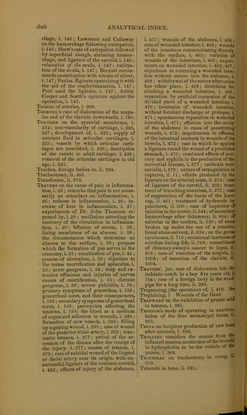 rhage, i. 146; Lawrence and Callaway on the ha;morrhage following extirpation, i. 146 ; Shaw’s case of extirpation followed by superficial slough, alarming hsemor- rhage, and ligature of the carotid, i. 146 ; relaxation of the uvula, i. 147; extirpa- tion of the uvula, i. 147 ; Bennati recom- mends cauterization with nitrate of silver, i. 147; PaulusAigineta cauterizing it with the aid of the staphylokauston, i. 147 ; Pare used the ligature, i. 147; Astley Cooper and South’s opinions against the operation, i. 147. Torsion of arteries, i. 308. Touunel’s ease of dislocation of the scapu- lar end of the clavicle downwards, i. 780. Toynbee on the synovial membrane, i. 212; non-vascularity of cartilage, i. 225, 227; development of, i. 225 ; supply of nuti'ient fluid to articular cartilages, i. 225 ; vessels by which articular carti- lages are nourished, i. 226 ; description of the canals in adult cartilage, i. 226 ; removal of the articular cartilages in old age, i. 241. Trachea, foreign bodies in, ii. 394. Tracheotomy, ii. 401. Transfusion, ii. 878. Travers on the cause of pain in inflamma- tion, i. 25 ; remarks that pain is not neces- sarily an attendant on inflammation, i. 26; redness in inflammation, i. 26; in- crease of heat in inflammation, i. 27; experiments of Dr. John Thomson re- peated by, i. 29 ; oscillation attending the recovery of the circulation in inflamma- tion, i. 29 ; Effusion of serum, i. 33 ; lining membrane of an abscess, i. 38 ; the circumstances which determine an abscess to the surface, i. 38; purpose which the formation of pus serves in the economy, i. 39 ; constitution of pus, i. 42 ; process of ulceration, i. 52 ; objection to the terms mortification and sphacelus, i. 53 ; acute gangrene, i. 54 ; deep and ex- tensive effusions and injuries of nerves causes of mortification, i. 55; chronic gangrene, i. 58; severe phlebitis, i. 78 ; primary symptoms of gonorrhea, i. 156 ; gonorrheal sores, and their consequences, i. 166; secondary symptoms of gonorrheal sores, i. 166; paronychia affecting tlie tendons, i. 193; the blood as a medium of organized adhesion in wounds, i. 289 ; formation of new vessels, i. 292 ; filling up a gaping wound, i. 293 ; case of wound of the posterior tibial artery, i. 305 ; trau- matic tetanus, i. 377 ; period of the ac- cession of the disease after the receipt of the injury, i. 377; causes of tetanus, i. 379 • case of suicidal wound of the lingual or facial artery near its origin, with un- successful ligature of the common carotid, i. 432 ; effects of injury of the abdomen. i. 457 ; wounds of the abdomen, i. 458 • case of wounded intestine, i. 462 ; wounds of the intestines communicating directly with the surface, i. 463; varieties of wounds of the intestines, i. 463; experi- ments on wounded intestine, i. 465, 467; objections to returning a wounded intes- tine without suture into the abdomen, i. 468 ; withdrawal of the suture after union has taken place, i. 468; directions for stitching a wounded intestine, i. 468; reparation by artificial connexion of the divided parts of a wounded intestine, i. 470; treatment of wounded intestine, without feculent discharge or prolapse, i. 471 ; spontaneous reparation in wounded intestine, i. 471; effusion into the cavity of the abdomen in cases of penetrating wounds, i. 472 ; impediments to effusion of the intestinal contents in wounds of the bowels, i. 472 ; case in which he applied a ligature round the wound of a protruded stomach, i. 476; combined effects of mer- cury and syphilis in the production of the mercurial disease, i. 677 ; cachexia mer- curialis, i. 678 ; nature of strangulation in ruptures, ii. 11; effects produced by the ligature on the arterial coats, ii. 219 ; case of ligature of the carotid, ii. 233; treat- ment of branching aneurism, ii. 275 ; ease of suppuration of the bursa of the knee* cap, ii. 461; treatment of hvdrocele by punctures, ii. 500 ; case of impaction of calculus in the lu-eter, ii. 544; of secondary htemorrhage after lithotomy, ii. 604; of calculus in the urethra, ii. 630; of stone broken up under the use of a constitu- tional stone-solvent, ii. 634; on the genus carcinoma, ii. 716 ; occasional inertness of scirrhus during life, ii. 768 ; resemblanM of chimney-sweep’s cancer to lupus, ii. 816 ; case of resection of the scapula, ii. 1003; of resection of the clavicle, ii. 1004. Travers’, jun. case of dislocation into the ischiatic notch in a boy five years old, i. 764 ; case of a foreign body in the wind- pipe for a long time, ii. 396. Trepanning, 1 the operations of, i. 419. Set Trephining, 1 Wounds of the Head. Treswart on the exhibition of prussic acid in tetanus, i. 381. Troccon’s mode of operating in exarticiH lation of the four metacarpal bones, in 965. Tro.ia on incipient production of new bone after necrosis, i. 693. Troli.iet considers the mucus from the inflamed mucous membrane of the brontmi in hydrophobia to be the vehicle of the poison, i. 364. Tiu)U8.skau on tracheotomy in croup, 399. Tubercle in bone, ii. 681.