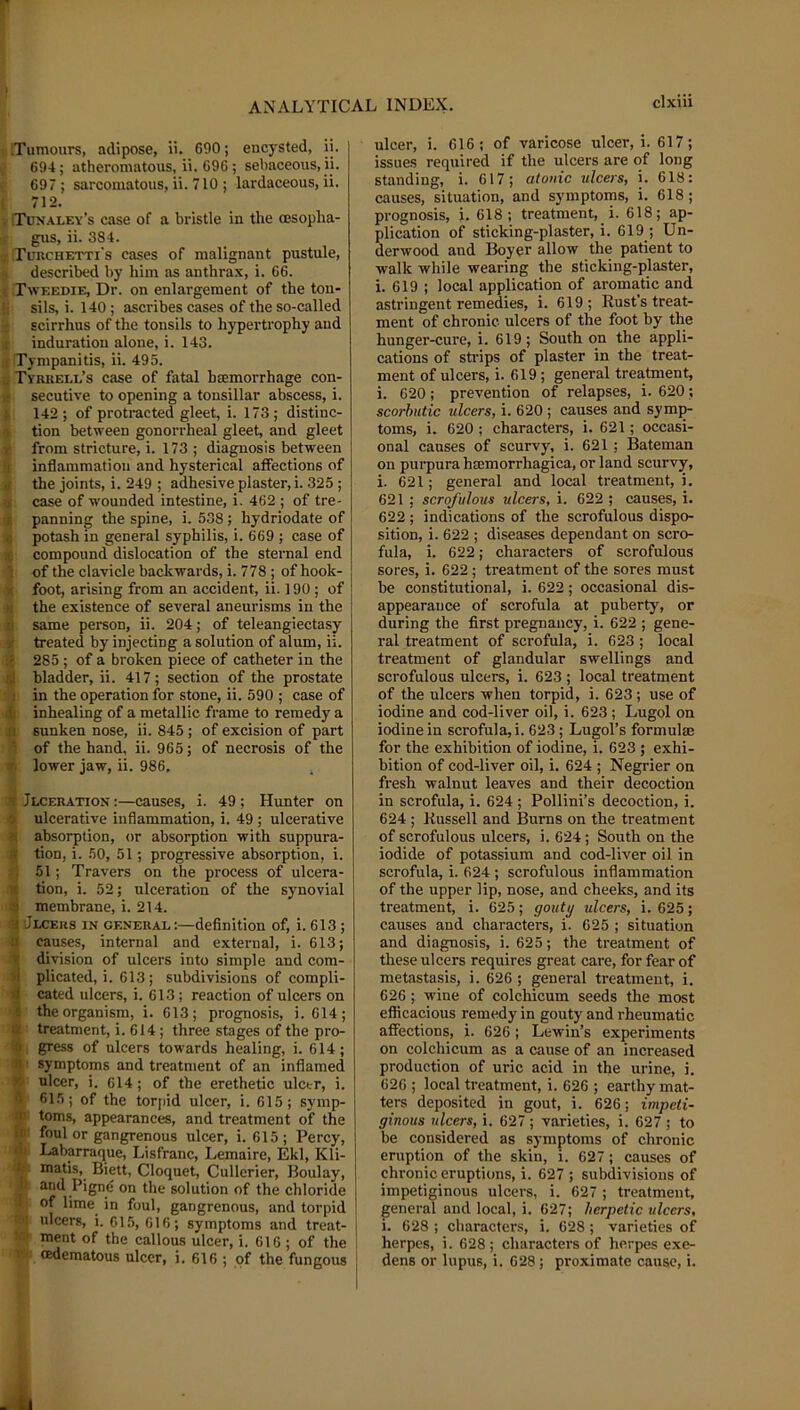 .Tumours, adipose, ii. 690; encysted, ii. 694; atheromatous, ii. 696; sebaceous, ii. 697 ; sarcomatous, ii. 710 ; lardaceous, ii. 1 712. V Tunaley’s case of a bristle in the oesopha- f gus, ii. 384. ; Tuuchetti's cases of malignant pustule, » described by him as anthrax, i. 66. I Tweedie, Dr. on enlargement of the ton- li sils, i. 140 ; ascribes cases of the so-called : scirrhus of the tonsils to hypertrophy and ,i induration alone, i. 143. I Tympanitis, ii. 495. §Tyrkeli.’s case of fatal haemorrhage con- secutive to opening a tonsillar abscess, i. I 142 ; of protracted gleet, i. 173; distinc- ^ tion between gonorrheal gleet, and gleet & from stricture, i. 173 ; diagnosis between i inflammation and hysterical affections of 1 the joints, i. 249 ; adhesive plaster, i. 325; 2 case of wounded intestine, i. 462 ; of tre- 1 panning the spine, i. 538; hydriodate of fd potash in general syphilis, i. 669 ; case of 'k compound dislocation of the sternal end ^ of the clavicle backwards, i. 778 ; of hook- 2 foot, arising from an accident, ii. 190; of 2 the existence of several aneurisms in the same person, ii. 204; of teleangiectasy m treated by injecting a solution of alum, ii. ® 285 ; of a broken piece of catheter in the r® bladder, ii. 417; section of the prostate ra in the operation for stone, ii. 590 ; case of .» inhealing of a metallic frame to remedy a ft sunken nose, ii. 845 ; of excision of part E of the hand, ii. 965; of necrosis of the w lower jaw, ii. 986. m Jlceratiox :—causes, i. 49 ; Hunter on ® ulcerative inflammation, i. 49 ; ulcerative # absorption, or absorption with suppura- tion, i. 50, 51; progressive absorption, i. 51; Travers on the process of ulcera- tion, i. 52; ulceration of the synovial membrane, i. 214. Jlceus in general;—definition of, i. 613; causes, internal and external, i. 613; division of ulcers into simple and com- plicated, i. 613; subdivisions of compli- cated ulcers, i. 613; reaction of ulcers on the organism, i. 613; prognosis, i. 614; ' treatment, i. 614; three stages of the pro- , gress of ulcers towards healing, i. 614; ! symptoms and treatment of an inflamed ulcer, i. 614; of the erethetic ulcer, i. ' 615; of the torj)id ulcer, i. 615; symp- Itoms, appearances, and treatment of the foul or gangrenous ulcer, i. 615; Percy, Labarraque, Lisfranc, Lemaire, Ekl, Kli- matis, Biett, Cloquet, Cullerier, Boulay, and Pigne on the solution of the chloride of lime in foul, gangrenous, and torpid ulcers, i. 615, 616; symptoms and treat- ment of the callous ulcer, i. 616 ; of the cedematous ulcer, i. 616 ; of the fungous ulcer, i. 616; of varicose ulcer, i. 617; issues required if the ulcers are of long standing, i. 617; atonic ulcers, i. 618: causes, situation, and symptoms, i. 618; prognosis, i. 618; treatment, i. 618; ap- plication of sticking-plaster, i. 619 ; Un- derwood and Boyer allow the patient to walk while wearing the sticking-plaster, i. 619 ; local application of aromatic and astringent remedies, i. 619 ; Rust’s treat- ment of chronic, ulcers of the foot by the hunger-cure, i. 619; South ou the appli- cations of strips of plaster in the treat- ment of ulcers, i. 619 ; general treatment, i. 620; prevention of relapses, i. 620; scorbutic ulcers, i. 620 ; causes and symp- toms, i. 620 ; characters, i. 621; occasi- onal causes of scurvy, i. 621; Bateman on purpura haemorrhagica, or land scurvy, i. 621; general and local treatment, i. 621 ; scrofulous ulcers, i. 622 ; causes, i. 622 ; indications of the scrofulous dispo- sition, i. 622 ; diseases dependant on scro- fula, i. 622; characters of scrofulous sores, i. 622 ; treatment of the sores must be constitutional, i. 622; occasional dis- appearance of scrofula at puberty, or during the first pregnancy, i. 622 ; gene- ral treatment of scrofula, i. 623; local treatment of glandular swellings and scrofulous ulcers, i. 623; local treatment of the ulcers when torpid, i. 623; use of iodine and cod-liver oil, i. 623 ; Lugol on iodine in scrofula, i. 623; Lugol’s formul® for the exhibition of iodine, i. 623 ; exhi- bition of cod-liver oil, i. 624 ; Negrier on fresh walnut leaves and their decoction in scrofula, i. 624; Pollini’s decoction, i. 624 ; Russell and Burns on the treatment of scrofulous ulcers, i. 624; South on the iodide of potassium and cod-liver oil in scrofula, i. 624 ; scrofulous inflammation of the upper lip, nose, and cheeks, and its treatment, i. 625; gouty ulcers, i. 625; causes and characters, i. 625 ; situation and diagnosis, i. 625; the treatment of these ulcers requires great care, for fear of metastasis, i. 626 ; general treatment, i. 626 ; wine of colchicum seeds the most efficacious remedy in gouty and rheumatic affections, i. 626; Lewin’s experiments on colchicum as a cause of an increased production of uric acid in the urine, i. 626 ; local treatment, i. 626 ; earthy mat- ters deposited in gout, i. 626; impeti- ginous ulcers, i. 627 ; varieties, i. 627 ; to be considered as symptoms of chronic eruption of the skin, i. 627; causes of chronic eruptions, i. 627 ; subdivisions of I impetiginous ulcers, i. 627; treatment, I general and local, i. 627; herpetic ulcers, 1 i. 628 ; characters, i. 628; varieties of 1 herpes, i. 628 ; characters of herpes exe- I dens or lupus, i. 628; proximate cause, i.