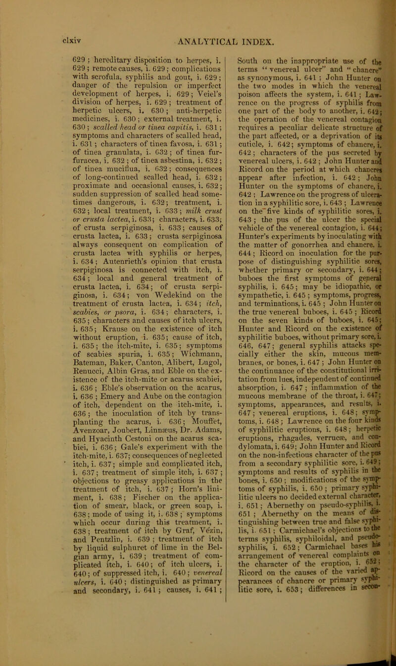 629 ; hereditary disposition to herpes, i. 629 ; remote causes, i. 629 ; complications with scrofula, syphilis and gout, i. 629; danger of the repulsion or imperfect development of herpes, i. 629; Veiel’s division of herpes, i. 629 ; treatment of herpetic ulcers, i. 630; anti-herpetic medicines, i. 630; external treatment, i. 630 ; scalled head or tinea capitis, i. 631; symptoms and characters of scalled head, i. 631 ; characters of tinea favosa, i. 631; of tinea granulata, i. 632; of tinea fur- fnracea, i. 632 ; of tinea asbestina, i. 632 ; of tinea muciflua, i. 632; consequences of long-continued scalled head, i. 632; proximate and occasional canses, i. 632; sudden suppression of scalled head some- times dangerous, i. 632; treatment, i. 632; local treatment, i. 633; milk crust or crusta lactea, i. 633; characters, i. 633; of crusta serpiginosa, i. 633; causes of crusta lactea, i. 633; crusta serpiginosa always consequent on complication of crusta lactea with syphilis or herpes, i. 634; Autenrieth’s opinion that crusta serpiginosa is connected with itch, i. 634; local and general treatment of crusta lactea, i. 634; of crusta serpi- ginosa, i. 634; von Wedekind on the treatment of crusta lactea, i. 634; itch, scabies, or psora, i. 634; characters, i. 635; characters and causes of itch ulcers, i. 635; Krause on the existence of itch without eruption, i. 635; cause of itch, i. 635; the itch-mite, i. 635; symptoms of scabies spuria, i. 635; Wichmann, Bateman, Baker, Canton, Alibert, Lugol, Renucci, Albin Gras, and Eble on the ex- istence of the itch-mite or acarus scabiei, i. 636 ; Eble’s observation on the acarus, i. 636 ; Emery and Aube on the contagion of itch, dependent on the itch-mite, i. 636; the inoculation of itch by trans- planting the acarus, i. 636; Mouffet, Avenzoar, Joubert, Linnmus, Dr. Adams, and Hyacinth Cestoni on the acarus sca- biei, i. 636; Gale’s experiment with the itch-mite, i. 637; consequences of neglected itch, i. 637; simple and complicated itch, i. 637; treatment of simple itch, i. 637 ; objections to greasy applications in the treatment of itch, i. 637 ; Horn’s lini- ment, i. 638; Fischer on the applica- tion of smear, black, or green soap, i. 638 ; mode of using it, i. 638 ; symptoms which occur during this treatment, i. 638; treatment of itch by Graf, Ve'zin, and Pentzlin, i. 639 ; treatment of itch by liquid sulphuret of lime in the Bel- gian army, i. 639; treatment of com- plicated itch, i. 640; of itch ulcers, i. 640 ; of suppressed itch, i. 640 ; venereal ulcers, i. 640 ; distinguished as primary and secondary, i. 641; causes, i, 641 ; South on the inappropriate use of the terms “venereal ulcer” and “chancre” as synonymous, i. 641 ; John Hunter on the two modes in which the venereal poison affects the system, i. 641; Law- rence on the progress of syphilis from one part of the body to another, i. 643; the operation of the venereal contagion requires a peculiar delicate structure of the part affected, or a deprivation of iu cuticle, i. 642; symptoms of chancre,!. 642; characters of the pus secreted by venereal ulcers, i. 642 ; John Hunter and Ricord on the period at which chancres appear after infection, i. 642; John Hunter on the symptoms of chancre, i. 642 ; Lawrence on the progress of ulcer*- tion in a syphilitic sore, i. 643 ; Lawrence on the”five kinds of syphilitic sores, i. 643 ; the pus of the ulcer the special vehicle of the venereal contagion, i. 644; Hunter’s experiments by inoculating with the matter of gonorrhea and chancre, i. 644 ; Ricord on inoculation for the pur- pose of distinguishing syphilitic sores, whether primary or secondary, i. 644; buboes the first symptoms of general syphilis, i. 645; may be idiopathic, or sympathetic, i. 645 ; symptoms, progresii and terminations, i. 645 ; John Hunter on the true venereal buboes, i. 645 ; Ricord on the seven kinds of buboes, i. 645; Hunter and Ricord on the existence of syphilitic buboes, without primary sore, i. 646, 647; general syphilis attacks spe- cially either the skin, mucous mem- branes, or bones, i. 647 ; John Hunter on the continuance of the constitutional irri- tation from lues, independent of continued absorption, i. 647 ; inflammation of the mucous membrane of the throat, i. 647 ; symptoms, appearances, and results, i. 647; venereal eruptions, i. 648; sym^ toms, i. 648; Lawrence on the four kinds of syphilitic eruptions, i. 648; herpetic eruptions, rhagades, verrucaj, and con- dylomata, i. 649; John Hunter and Ricord on the non-infectious character of the pus from a secondary syphilitic sore, i. 649; symptoms and results of syphilis in the bones, i. 650 ; modifications of the sjmp- toms of syphilis, i. 650 ; primary syphi- litic ulcers no decided external character, i. 651; Abernethy on pseudo-syphilis, i- 651 ; Abernethy on the means of ^ tinguishing between true and false sypb«* lis, i. 651; Carmichael’s objections tc^e terms syphilis, syphiloidal, and pscndfr syphilis, i. 652; Carmichael bases hi* arrangement of venereal complaints on the character of the eruption, >• ’ Ricord on the causes of the varied pearances of chancre or prima^ syphi- litic sore, i. 653; differences in secon-