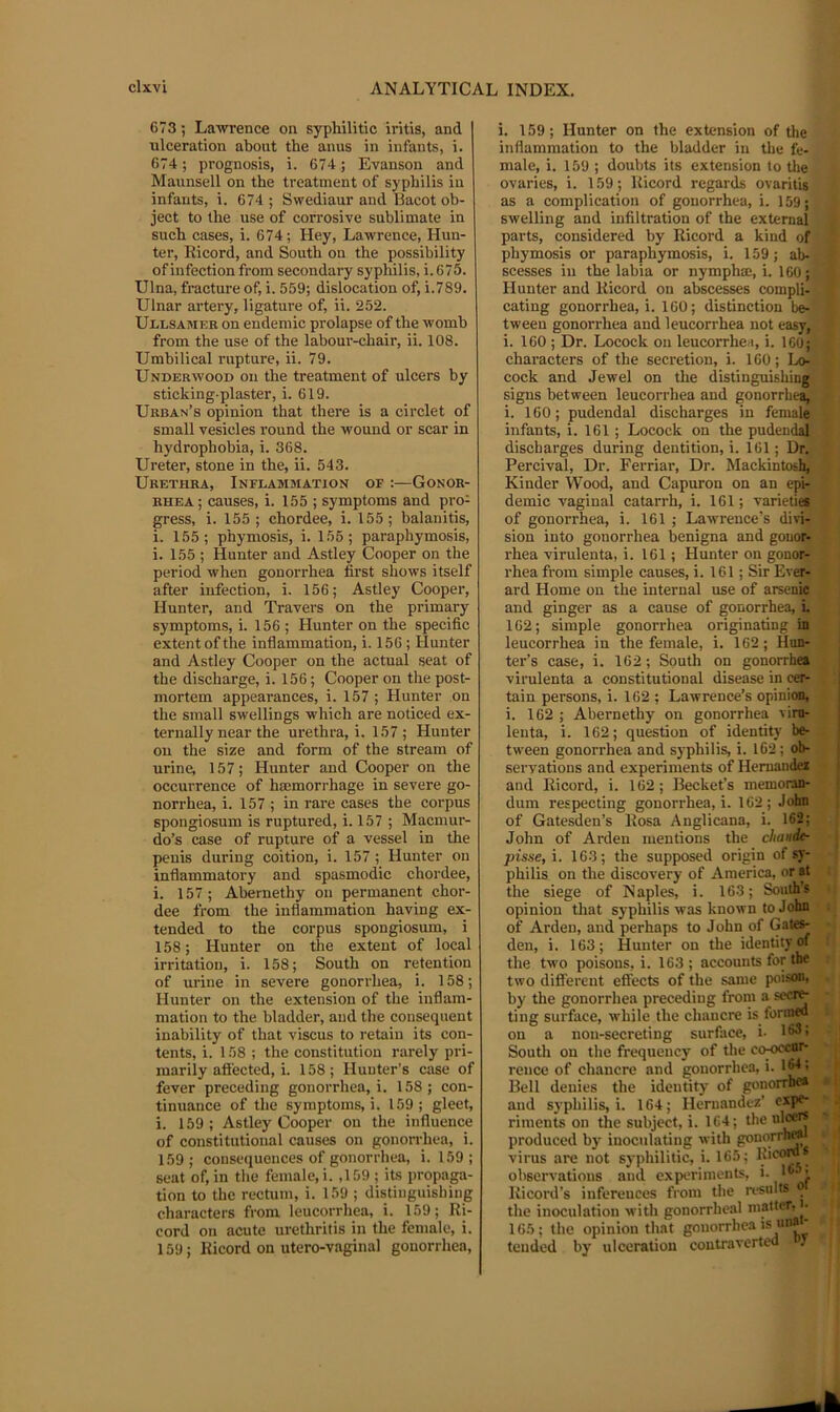 6T3; Lawrence on syphilitic iritis, and ulceration about the anus in infants, i. 674; prognosis, i. 674; Evanson and Maunsell on the treatment of syphilis iu infants, i. 674 ; Swediaur and Bacot ob- ject to the use of corrosive sublimate in such cases, i. 674; Hey, Lawrence, Hun- ter, Eicord, and South on the possibility of infection from secondary syphilis, i. 675. Ulna, fracture of, i. 559; dislocation of, i.789. Ulnar artery, ligature of, ii. 252. Ullsamke on endemic prolapse of the womb from the use of the labour-chair, ii. 108. Umbilical rupture, ii. 79. Underwood on the treatment of ulcers by sticking-plaster, i. 619. Urban’s opinion that there is a circlet of small vesicles round the wound or scar in hydrophobia, i. 368. Ureter, stone in the, ii. 543. Urethra, Inflammation of :—Gonor- rhea; causes, i. 155 ; symptoms and pro- gress, i. 155; chordee, i. 155; balanitis, i. 155; phymosis, i. 155; paraphymosis, i. 155 ; Hunter and Astley Cooper on the period when gonorrhea first shows itself after infection, i. 156; Astley Cooper, Hunter, and Travers on the primary symptoms, i. 156 ; Hunter on the specific extent of the inflammation, i. 156 ; Hunter and Astley Cooper on the actual seat of the discharge, i. 156; Cooper on the post- mortem appearances, i. 157 ; Hunter on the small swellings which are noticed ex- ternally near the urethra,!. 157; Hunter on the size and form of the stream of urine, 157; Hunter and Cooper on the occurrence of hmmorrhage in severe go- norrhea, i. 157 ; in rare cases the corpus spongiosum is ruptured, i. 157 ; Macmur- do’s case of rupture of a vessel in the penis during coition, i. 157 ; Hunter on inflammatory and spasmodic chordee, i. 157; Abernethy on permanent chor- dee from the inflammation having ex- tended to the corpus spongiosum, i 158; Hunter on the extent of local irritation, i. 158; South on retention of urine in severe gonorrhea, i. 158; Hunter on the extension of the inflam- mation to the bladder, and the consequent inability of that viscus to retain its con- tents, i. 158 ; the constitution rarely pri- marily afi'ected, i. 158; Hunter’s case of fever preceding gonorrhea,!. 158; con- tinuance of the symptoms, i. 159 ; gleet, i. 159; Astley Cooper on the influence of constitutional causes on gonon-hea, i. 159; consequences of gonorrhea, i. 159; seat of, in the female, i. ,159 ; its propaga- tion to the rectum, i. 159 ; distinguisbiug characters from leucorrhea, i. 159; Ri- cord on acute urethritis in the female, i. 159; Eicord on utero-vaginal gonorrhea. i. 159; Hunter on the extension of the inflammation to the bladder iu the fe- male, i. 159 ; doubts its extension to tlie ovaries, i. 159; Eicord regards ovaritis as a complication of gonorrhea, i. 159; swelling and infiltration of the external parts, considered by Eicord a kind of phymosis or paraphymosis, i. 159; ab- scesses in the labia or nympha;, i. 160; Hunter and Eicord on abscesses compli- cating gonorrhea, i. 160; distinction be- tween gonorrhea and leucorrhea not easy, i. 160 ; Dr. Locock on leucorrhea, i. icO; characters of the secretion, i. 160; Lo- cock and Jewel on the distiDguishiii|j| signs between leucorrhea and gonorrhe^ i. 160; pudendal discharges in female infants, i. 161; Locock on the pudendal discharges during dentition, i. 161; Dr. Percival, Dr. Ferriar, Dr. Mackintosh, Kinder Wood, and Capuron on an epi- demic vaginal catarrh, i. 161; varieties of gonorrhea, i. 161 ; LawTence’s divi- sion into gonorrhea benigna and gonor- rhea virulenta, i. 161; Hunter on gonor- rhea from simple causes, i. 161 ; Sir Ever- ard Home on the internal use of arsenic and ginger as a cause of gonorrhea, i. 162; simple gonorrhea originating in leucorrhea in the female, i. 162; Hun- ter’s case, i. 162; South on gonorrhea virulenta a constitutional disease in cer- tain persons, i. 162 ; Lawrence’s opinion, i. 162 ; Abernethy on gonorrhea vim- lenta, i. 162; question of identity be- tween gonorrhea and syphilis, i. 162; ob- servations and experiments of Hernandci and Eicord, i. 162; Becket’s memoran- dum respecting gonorrhea,!. 162; John of Gatesden’s Eosa Anglicana, i. 162; John of Arden mentions the chaudt- pisse, i. 163; the supposed origin of sy- philis on the discovery of America, or at the siege of Naples, i. 163; South’s opinion that syphilis was known to John of Arden, and perhaps to John of Gaies- den, i. 163; Hunter on the identity of the two poisons, i. 163 ; accounts for the two different effects of the same poison, by the gonorrhea preceding from a ting surface, vvhile the chancre is formed on a non-secreting surface, i- 163; South on the frequency of the co-occar- rence of chancre and gonorrhea, i. IM: Bell denies the identity of gonorrhea and syphilis,!. 164; Hernandez’ expe- riments on the subject, i. 164; the produced by' iuoculating with gonorrh» virus are not syphilitic, i. 165; observations and expteriments, i. !“• • Eicord’s inferences from the results o the inoculation with gonorrheal matter, J- 165; the opinion that gonorrhea is unai- teuded by ulceration coutraverted f