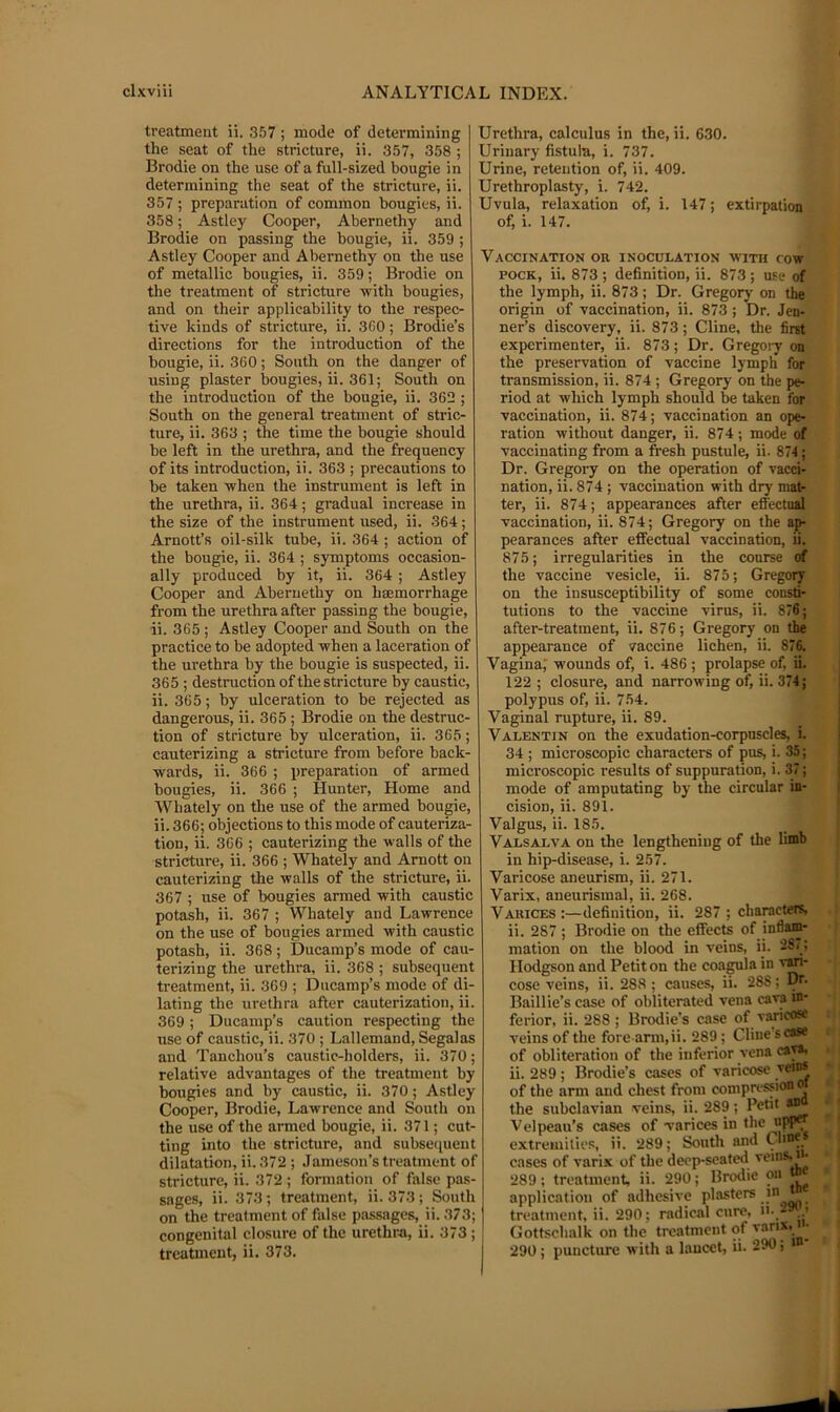 treatment ii. 357 ; mode of determining the seat of the stricture, ii. 357, 358 ; Brodie on the use of a full-sized bougie in determining the seat of the stricture, ii. 357 ; preparation of common bougies, ii. 358; Astley Cooper, Abernethy and Brodie on passing the bougie, ii. 359 ; Astley Cooper and Abernethy on the use of metallic bougies, ii. 359; Brodie on the treatment of stricture with bougies, and on their applicability to the respec- tive kinds of stricture, ii. 360; Brodie’s directions for the introduction of the bougie, ii. 360; South on the danger of using plaster bougies, ii. 361; South on the introduction of the bougie, ii. 362 ; South on the general treatment of stric- ture, ii. 363 ; the time the bougie should be left in the urethra, and the frequency of its introduction, ii. 363 ; precautions to be taken when the instrument is left in the urethra, ii. 364; gradual increase in the size of the instrument used, ii. 364; Arnott’s oil-silk tube, ii. 364 ; action of the bougie, ii. 364 ; symptoms occasion- ally produced by it, ii. 364 ; Astley Cooper and Abernethy on hsemorrhage from the urethra after passing the bougie, ii. 365; Astley Cooper and South on the practice to be adopted when a laceration of the urethra by the bougie is suspected, ii. 365 ; destruction of the stricture by caustic, ii. 365; by ulceration to be rejected as dangerous, ii. 365 ; Brodie on the destruc- tion of stricture by ulceration, ii. 365; cauterizing a stricture from before back- wards, ii. 366 ; preparation of armed bougies, ii. 366 ; Hunter, Home and Whately on the use of the armed bougie, ii. 366; objections to this mode of cauteriza- tion, ii. 366 ; cauterizing the walls of the stricture, ii. 366 ; Whately and Arnott on cauterizing the walls of the stricture, ii. 367 ; use of bougies armed with caustic potash, ii. 367 ; Whately and Lawrence on the use of bougies armed with caustic potash, ii. 368; Ducamp’s mode of cau- terizing the urethra, ii. 368 ; subsequent treatment, ii. 369 ; Diicamp’s mode of di- lating the urethra after cauterization, ii. 369 ; Ducamp’s caution respecting the use of caustic, ii. 370 ; Lallemand, Segalas and Tanchou’s caustic-holders, ii. 370; relative advantages of the treatment by bougies and by caustic, ii. 370; Astley Cooper, Brodie, Lawrence and South on the use of the armed bougie, ii. 371; cut- ting into the stricture, and subse<;ueut dilatation, ii. 372 ; Jameson’s treatment of stricture, ii. 372 ; formation of false pas- sages, ii. 373; treatment, ii. 373; South on the treatment of false passages, ii. 373; congenital closure of the urethra, ii. 373 ; treatment, ii. 373. Urethra, calculus in the, ii. 630. Urinary fistula, i. 737. Urine, retention of, ii. 409. Urethroplasty, i. 742. Uvula, relaxation of, i. 147; extirpation of, i. 147. Vaccination or inoculation with cow POCK, ii. 873 ; definition, ii. 873 ; use of the lymph, ii. 873; Dr. Gregory on the origin of vaccination, ii. 873 ; Dr. Jen- ner’s discovery, ii. 873; Cline, the first experimenter, ii. 873; Dr. Gregoiy on the preservation of vaccine lymph for transmission, ii. 874 ; Gregory on the pe- riod at which lymph should be taken for vaccination, ii. 874; vaccination an ope- ration without danger, ii. 874; mode of vaccinating from a fresh pustule, ii. 874; Dr. Gregory on the operation of vacd- nation, ii. 874 ; vaccination with dry mat- ter, ii. 874; appearances after effectual vaccination, ii. 874; Gregory on the ap- pearances after effectual vaccination, ii. 875; irregularities in the course of the vaccine vesicle, ii. 875; Gregory on the insusceptibility of some cousti- tutions to the vaccine virus, ii. 876; after-treatment, ii. 876; Gregory on the appearance of vaccine lichen, ii. 876. Vagina,’ wounds of, i. 486 ; prolapse of, ii. 122 ; closure, and narrowing of, ii. 374; polypus of, ii. 754. Vaginal rupture, ii. 89. Valentin on the exudation-corpuscles, i. 34 ; microscopic characters of pus, i. 35; microscopic results of suppuration, i. 37; mode of amputating by the circular in- cision, ii. 891. Valgus, ii. 185. Valsalva on the lengthening of the limb in hip-disease, i. 257. Varicose aneurism, ii. 271. Varix, aneurismal, ii. 268. Varices:—definition, ii. 287 ; characters, ii. 287 ; Brodie on the effects of inflam- mation on the blood in veins, ij. 28'.; Hodgson and Petit on the coa^la in v^- cose veins, ii. 288 ; causes, ii. 288; Baillie’s case of obliterated vena cava in- ferior, ii. 288 ; Brodie’s case of v^icosc veins of the fore ann,ii. 289; Cline s case of obliteration of the inferior vena caya, ii. 289 ; Brodie’s cases of varicose veins of the arm and chest from compn-ssion o the subclavian veins, ii. 289; Petit m Velpeau’s cases of varices in the upPv extremities, ii. 289; South and Cline* cases of varix of the deep-seated ' 289; treatment, ii. 290; Brodie on application of adhesive Punsters m treatment, ii. 290; radical cure, Gottsehalk on the treatment of 290; puncture with a lancet, ii. 290; >