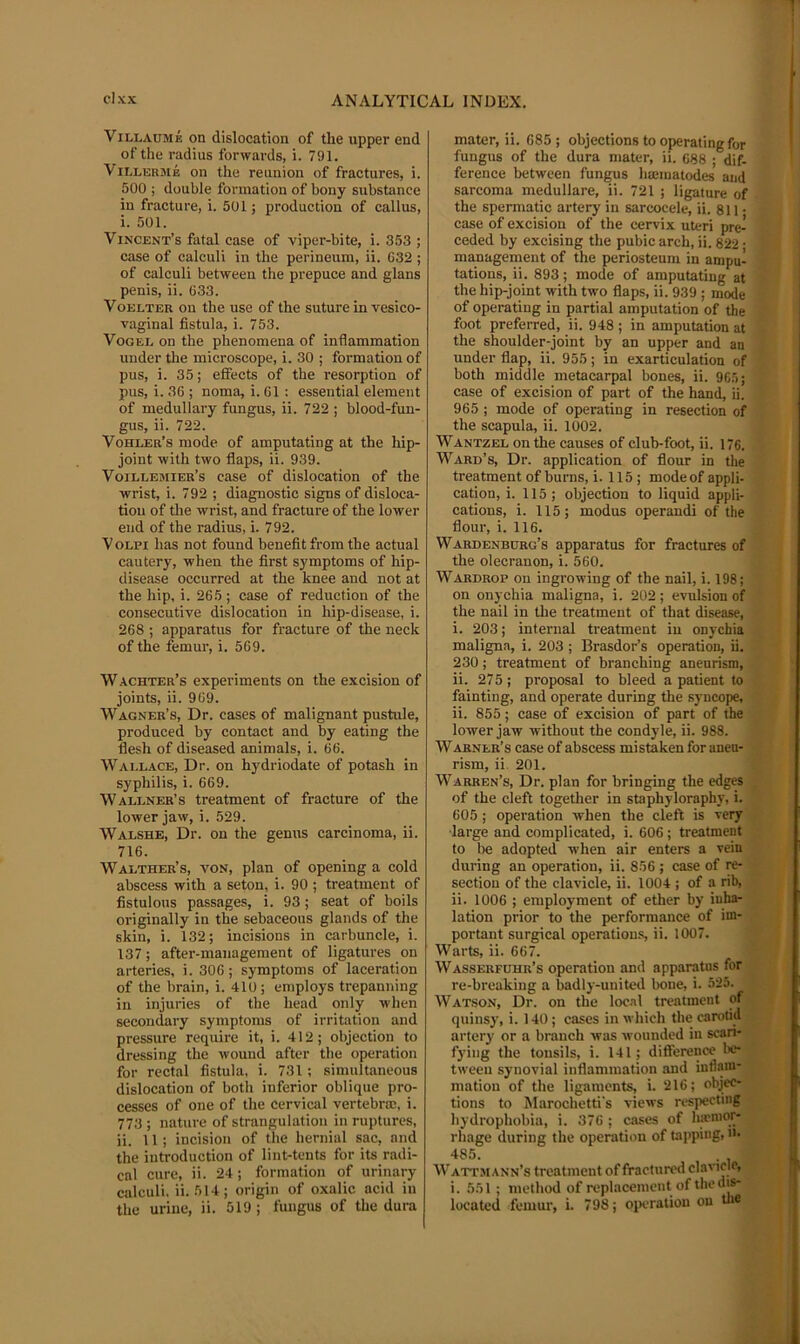 Villaume on dislocation of the upper end of the radius forwards, i. 791. Vii.LERME on the reunion of fractures, i. 500 ; double formation of bony substance in fracture, i. 501; production of callus, i. 501. Vincent’s fatal case of viper-bite, i. 353 ; case of calculi in the perineum, ii. 632 ; of calculi between the prepuce and glans penis, ii. 633. VoELTER on the use of the suture in vesico- vaginal fistula, i. 753. VoGEi. on the phenomena of inflammation under the microscope, i. 30 ; formation of pus, i. 35; effects of the resorption of pus, i. 36 ; noma, i. 61 : essential element of medullary fungus, ii. 722 ; blood-fun- gus, ii. 722. Vohler’s mode of amputating at the hip- joint with two flaps, ii. 939. Voillemier’s case of dislocation of the wrist, i. 792 ; diagnostic signs of disloca- tion of tlie wrist, and fracture of the lower end of the radius, i. 792. VoLPi has not found benefit from the actual cautery, when the first symptoms of hip- disease occurred at the knee and not at the hip, i. 265; case of reduction of the consecutive dislocation in hip-disease, i. 268 ; apparatus for fracture of the neck of the femur, i. 569. Wachter’s experiments on the excision of joints, ii. 969. Wagner’s, Dr. cases of malignant pustule, produced by contact and by eating the flesh of diseased animals, i. 66. Wai.lace, Dr. on hydriodate of potash in syphilis, i. 669. Wallner’s treatment of fracture of the lower jaw, i. 529. Walshe, Dr. on the genus carcinoma, ii. 716. Walther’s, von, plan of opening a cold abscess with a seton, i. 90 ; treatment of fistulous passages, i. 93; seat of boils originally in the sebaceous glands of the skin, i. 132; incisions in carbuncle, i. 137; after-management of ligatures on arteries, i. 306; symptoms of laceration of the brain, i. 410; employs trepanning in injuries of the head only when secondary symptoms of irritation and pressure require it, i. 412; objection to dressing the wound after the operation for rectal fistula, i. 731; simultaneous dislocation of both inferior oblique pro- cesses of one of the cervical vertebrae, i. 773 ; nature of strangulation in ruptures, ii. 11; incision of the hernial sac, and the introduction of lint-tents for its radi- cal cure, ii. 24 ; formation of urinary calculi, ii. 514; origin of oxalic acid in the urine, ii. 519 ; fungus of the dura mater, ii. 685 ; objections to operating for fungus of the dura mater, ii. 688 ; dif- ference between fungus haematodes and sarcoma medullare, ii. 721 ; ligature of the spermatic artery in sarcocele, ii. 811 • case of excision of the cervix uteri pre- ceded by excising the pubic arch, ii. 822 • management of the periosteum in ampu- tations, ii. 893; mode of amputating at the hip-joint with two flaps, ii. 939 ; mode of operating in partial amputation of the foot preferred, ii. 948 ; in amputation at the shoulder-joint by an upper and an under flap, ii. 955; in exarticulation of both middle metacarpal bones, ii. 96.5; case of excision of part of the hand, ii. 965 ; mode of operating in resection of the scapula, ii. 1002. Wantzel on the causes of club-foot, ii. 176. Ward’s, Dr. application of flour in the treatment of burns, i. 115 ; mode of appli- cation, i. 115; objection to liquid appli- cations, i. 115; modus operand! of the flour, i. 116. Wardenburg’s apparatus for fractures of the olecranon, i. 560. Wardrop on ingrowing of the nail, i. 198; on onychia maligna, i. 202 ; evulsion of the nail in the treatment of that disease, i. 203; internal treatment in onychia maligna, i. 203 ; Brasdor’s operation, ii. 230; treatment of branching aneurism, ii. 275; proposal to bleed a patient to fainting, and operate during the syncope, ii. 855; case of excision of part of the lower jaw without the condyle, ii. 988. Warner’s case of abscess mistaken for aneu- rism, ii. 201. Warren’s, Dr. plan for bringing the edges of the cleft together in staphyloraphy, i. 605 ; operation when the cleft is very ■large and complicated, i. 606 ; treatment to lie adopted when air enters a vein during an operation, ii. 856 ; case of re- section of the clavicle, ii. 1004 ; of a rib, ii. 1006 ; employment of ether by inha- lation prior to the performance of im- portant surgical operations, ii. 1007. Warts, ii. 667. Wasserfuhr’s operation and apparatus for re-breaking a badly-united bone, i. 525. Watson, Dr. on the loc.il treatment of quinsy, i. 140; cases in which thecarotijl artery or a branch was wounded in scari- fying the tonsils, i. 141; difterence !«• tween synovial inflammation and inll.yn- mation of the ligaments, i. 216; objec- tions to Marochetti's views respecting hydrophobia, i. 376 ; cases of Iimnior- rhage during the operation of tapping, n- 485. Wattji Ann’s treatment of fractured clavicle, i. 551 ; method of replacement of the dis- located femur, i. 798; oiKwation on tlie