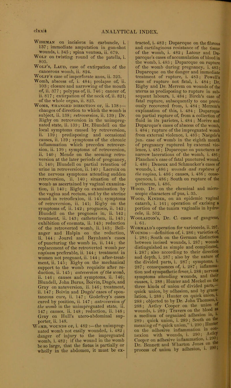 Wiseman on incisions in carbuncle, i. 137; immediate amputation in gun-shot wounds, i. 345 ; spina ventosa, ii. 679. Wolf on twisting round of the patella, i. 805. Wolf’s, Ladd, case of extirpation of the cancerous womb, ii. 824. Wolff's case of imperforate anus, ii. 325. Womb, abscess of, i. 484; prolapse of, ii. 103 ; closure and narrowing of the mouth of, ii. 377 ; polypus of, ii. 746 ; cancer of, ii. 817 ; extirpation of the neck of, ii. 821; of the whole organ, ii. 823. Womb, changed direction of, ii. 138 :— changes of direction to which the womb is subject, ii. 138; retroversion, ii. 139; Dr. Rigby on retroversion in the unimpreg- nated state, ii. 139; Dr. Blundell on the local symptoms caused by retroversion, ii. 139; predisposing and occasional causes, ii. 139 ; symptoms of the chronic inflammation which precedes retrover- sion, ii. 139 ; symptoms of retroversion, ii. 140; Mende on the seeming retro- version at the later periods of pregnancy, ii. 140; Blundell on partial retention of urine in retroversion, ii. 140 ; Lacroix on the nervous symptoms attending sudden retroversion, ii. 140; situation of the womb as ascertained by vaginal examina- tion, ii. 140 ; Rigby on examination by the vagina and rectum, and by the uterine sound in retroflexion, ii. 141; symptoms of retroversion, ii. 141; Rigby on the symptoms of, ii. 142; prognosis, ii. 142; Blundell on the prognosis in, ii. 142; treatment, ii. 143; catheterism, ii. 143; exhibition of enemata, ii. 143; reduction of the retrover ted womb, ii. 143; Bell- anger and Halpin on the reduction, ii. 144; Jourel and Baynham’s cases of puncturing the womb in, ii. 144; the replacement of the retroverted womb per vaginam preferable, ii. 144 ; treatment in women not pregnant, ii. 144 ; after-treat- ment, ii. 14.5; Rigby on the mechanical support to the womb requisite after re- duction, ii. 145 ; anteversion of the womb, ii. 146; causes and symptoms, ii. 146; Blundell, John Burns, IBoivin, Duges, and Gray on auteversion, ii. 146; treatment, ii. 147 ; Boivin and Duges’ cases of spon- taneous cure, ii. 147 ; Godefrey’s cases cured by position, ii. 147 ; antroversion of the womb in the unimpregnated state, ii. 147; causes, ii. 148; reduction, ii. 148; Gray on Hull’s utero-abdomiual sup- porter, ii. 148. Womb, wounds of, i. 482 :—the unimpreg- nated womb not easily wounded, i. 482 ; danger of injury to the impregnated womb, i. 482; if the wound in the womb be so large, that the fcetus is partially or wholly in the abdomen, it must be ex- tracted, i. 482; Duparcque on the fibrous and cartilaginous resistance of the tissue of the womb, i. 482 ; Latour and Du- parcque’s cases of accumulation of blood in the womb, i. 483 ; Duparcque on rupture of the womb during pregnancy, i. 483; Duparcque on the danger and immediate treatment of rupture, i. 483; Powell’s case of rupture not fatal, i. 484; Dr. Rigby and Dr. Merrem on wounds of the uterus as predisposing to rupture in sub- sequent labours, i. 484 ; Birch’s case of fatal rupture, subsequently to one previ- ously recovered from, i. 484 ; Merrem’s explanation of this, i. 484 ; Duparcque on partial rupture of, from a collection of fluid in its parietes, i. 484 ; Morere and Duparcque’s cases of abscess of the womb, i. 484; rupture of the impregnated womb from external violence, i. 485 ; NaCgele’s jun. case of womb in the eighth month of pregnancy ruptured by external vio- lence, i. 485 ; Duparcque on punctures or narrow lacerations of the womb, i. 486; Planchon’s case of fatal punctured wound, i. 486 ; Deneux and Schmucker’s cases of wounds, i. 486 ; wounds and ruptures of the vagina, i. 486 ; causes, i. 486 ; conse- quences, i. 486; South on rupture of the perineum, i. 486. Wood, Dr. on the chemical and micro- scopic characters of pus, i. 35. Wood, Kinder, on an epidemic vaginal catarrh, i. 161; operation of excising a portion of the tunica vaginalis in hydro- cele, ii. 502. Woolaston’s, Dr. C. cases of gangrene, i. 61. Wormald’s operation for varicocele, ii. 297. Wounds :—definition of, i. 286 ; varieties of, i. 286; South on the German distinction between incised wounds, i. 287 ; wounds distinguished as simple and complicated, i. 287 ; also according to their direction and depth, i. 287 ; also by the nature of the divided parts, i. 287 ; symptoms, i. 287; consequences of, i. 287 ; inflamma- tion and sympathetic fever, i. 288 ; nervoiis symptoms attending wounds, and their causes, i. 288 ; Hunter and Meckel on the three kinds of union of divided parts, quick union, by adhesion, and by granu- lation, i. 288 ; Hunter on quick union, i- 288 ; objected to by Dr. John Thomson, i- 288; Astley Cooper on the union o« wounds, i. 289; 'Pravers on the blow as a medium of organized adhesion in, i- 289 ; quick union, i. 289 ; South on tlir meaning of “ quick union,” i. 290 ;_Hunter on the adhesive inflammatiou in con- nexion with wounds, i. 290; Cooper on adhesive inflammation, i. 29^ Dr. Bennett and Wharton process of union by adhesion, i.