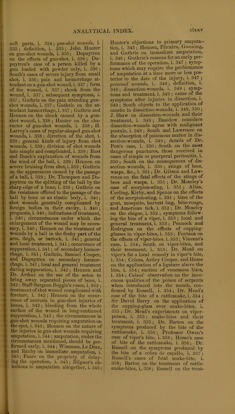soft parts, j. 334; gunshot wounds, i. 335; definition, i. 335; John Hunter on gun-shot wounds, i. 335; Dupuytren on the efiects of gun-shot, i. 336; Du- ; puytren’s case of a person killed by a i gnu loaded with powder only, i. 336 ; ! South’s cases of severe injury from small ; shot, i. 336; pain and hoemorrhage at- ii tendant on a gun-shot wound, i. 337 ; form i of the wound, i. 337 ; shock from the I wound, i. 337 ; subsequent symptoms, i. 337 ; Guthrie on the pain attending gun- iil shot wounds, i. 337 ; Guthrie on the at- II tendant hoemorrhage, i. 337 ; Guthrie and Hennen on the shock caused by a gun- i shot wound, i. 338 ; Hunter on the cha- i racter of gun-shot wounds, i. 338; H. I Larrey’s cases of regular-shaped gun-shot I wounds, i. 338; direction of the shot, i. 339 ; general kinds of injury from shot wounds, i. 339 ; division of shot wounds into simple and complicated, i. 339; Eust i. and Busch’s explanation of wounds from I' the wind of the ball, i. 339; Hennen on jl severe bruising from shot, i. 339 ; Guthrie i1! on the appearances eaused by the passage of a ball, i. 339 ; Dr. Thompson and Du- I puytren on the splitting of the ball by the i sharp edge of a bone, i. 339 ; Guthrie on j the resistance offered to the passage of the ll; ball by bone or an elastic body, i. 340; '41 shot wounds generally complicated by foreign bodies in their cavity, i. 340; I prognosis, i. 340; indications of treatment, i. 340; circumstances under which the I: enlargement of the wound may be neces- l! sary, i. 340 ; Hennen on the treatment of I wounds by a ball in the fleshy part of the I arm, thigh, or buttock, i. 341; general and local treatment, i. 341; occurrence of 1^; suppuration, L 341; of secondary hsemor- i rhage, i. 341; Guthrie, Samuel Cooper, 4 and Dupuytren on secondary haemor- rhage, i. 341; local and general treatment i during suppuration, i. 342 ; Hennen and ■J Dr. Arthur on the use of the seton to I bring awa)' separated pieces of bone, i. 342 ; Staff-Surgeon Boggie’s cases, i. 342 ; * treatment of shot wound complicated with !(j fracture, i. 342 ; Hennen on the occur- I rence of necrosis in gun-shot injuries of f bones, i. 342; bleeding from the whole 1 surface of the wound in long-continued jj suppuration, i. 343 ; the circumstances in 4 gun-shot wounds requiring amputation on S the spot, i. 343; Hennen on the nature of jJ the injuries in gun-shot wounds requiring it amputation, i. 344 ; amputation, under the n circumstances mentioned, should be per- k formed early, i. 344 ; Wiseman, Le Dran, ^ and Ranby on immediate amputation, i. 345; Faure on the propriety of delay- [8 ing the operation, i. 345; Bilguer’s ob- >! iections to amputation altogether, i. 345; Hunter’s objections to primary amputa- tion, i. 345 ; Hennen, Pitcairn, Gunning,, and Guthrie on immediate amputation, i. 346 ; Guthrie’s reasons for an early per- formance of the operation, i. 347 ; symp- toms which may require the performance of amputation at a time more or less pos- terior to the date of the injury, i. 347 ; poisoned wounds, i. 348; definition, i. 348; dissection-wounds, i. 349 ; symp- toms and treatment^ i. 349 ; cause of the symptoms after injuries in dissection, i. 349 ; South objects to the application of eaustic in dissection-wounds, i. 349, 350 ; J. Shaw on dissection-wounds and their treatment, i. 349 ; Basedow considers dissection-wounds agree with malignant pustule, i. 349 ; South and Lawrence on the absorption of poisonous matter in dis- section-wounds, i. 349; details of Dr. Pett’s case, i. 350; South on the mc«t dangerous punctures, those received in cases of simple or puerperal peritonitis, i. 350; South on the consequences of dis- section-wounds, i. 350 ; stings of bees, wasps, &c., i. 351; Dr. Gibson and Law- rence on the fatal effects of the stings of bees and wasps, i. 351 ; Dr. Moseley’s case of scorpion-sting, i. 351 ; Allan, Curling, Kirby, and Spence on the effects of the scorpion-sting, i. 351 ; bites of the gnat, mosquito, harvest bug, bete-rouge, and American tick, i. 352 ; Dr. Moseley on the chigoe, i. 352 ; symptoms follow- ing the bite of a viper, i. 353 ; local and general treatment, i. 353 ; Pennock and Rodrigues on the effects of cupping- glasses in viper-bites, i. 353; Fontana on the effects of viper-bites, i. 353; Vincent’s case, i. 354; South on viper-bites, and their treatment, i. 353; Dr. Mead on viper’s fat a local remedy in viper’s bite, i. 354; Celsus, Astley Cooper, and Home on the application of a ligature above the bite, i. 354; suction of venemous bites, i. 354 ; Celsus’ observation on the inno- cuous qualities of the poison of . serpents when introduced into the mouth, con- firmed by Russell, i. 354; Dr. Mead’s case of the bite of a rattlesnake, i. 354 ; Sir David Barry on the application of the cupping-glass over snake-bites, i. 355; Dr. Mead’s experiments on viper- poison, i. 355; snake-bites and their treatment, i. 355; Dr. Barton on the symptoms produced by the bite of die rattlesnake, i. 356; Professor Owen’s case of viper’s bite, i. 3.56; Home’s case of bite of the rattlesnake, i. 356; Dr. Russell on the symptoms produced by the bite of a cobra de capello, i. 357 ; Russell’s cases of fatal snake-bite, i. 358; Barton on the treatment of rattle- snake-bites, i, 358; Russell on the treat-