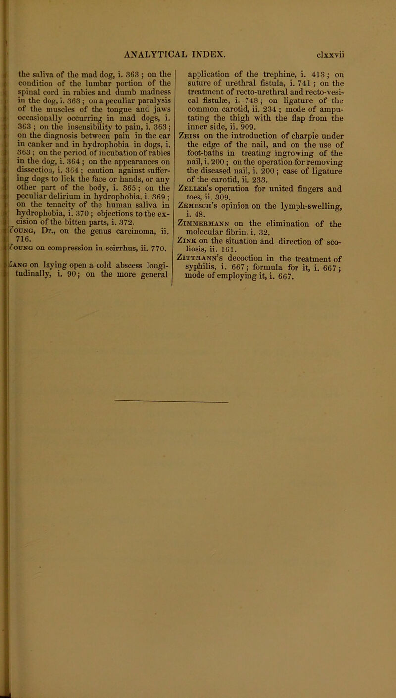 the saliva of the mad dog, i. 363 ; on the condition of the lumbar portion of the spinal cord in rabies and dumb madness i in the dog, i. 363; on a peculiar paralysis I of the muscles of the tongue and jaws i occasionally occurring in mad dogs, i. 363 ; on the insensibility to pain, i. 363; on the diagnosis between pain in the ear in canker and in hydrophobia in dogs, i. 363; on the period of incubation of rabies in the dog, i. 364 ; on the appearances on dissection, i. 364; caution against suffer- ing dogs to lick the face or hands, or any other part of the body, i. 365; on the peculiar delirium in hydrophobia, i. 369 ; on the tenacity of the human saliva in hy^phobia, i. 370; objections to the ex- cision of the bitten parts, i. 372. fouNG, Dr., on the genus carcinoma, ii. 716. fotJNG on compression in scirrhus, ii. 770. Jang on laying open a cold abscess longi- tudinally, i, 90; on the more general application of the trephine, i. 413; on suture of urethral fistula, i. 741; on the treatment of recto-urethral and recto-vesi- cal fistulae, i. 748; on ligature of the common carotid, ii. 234 ; mode of ampu- tating the thigh with the fiap from the inner side, ii. 909. Zeiss on the introduction of charpie under the edge of the nail, and on the use of foot-baths in treating ingrowing of the nail, i. 200 ; on the operation for removing the diseased nail, i. 200 ; case of ligature of the carotid, ii. 233. Zeller’s operation for united fingers and toes, ii. 309. Zembsch’s opinion on the lymph-swelling, i. 48. ZiMMEBMANN On the elimination of the molecular fibrin, i. 32. Zink on the situation and direction of sco- liosis, ii. 161. Zittmann’s decoction in the treatment of syphilis, i. 667; formula for it, i, 667; mode of employing it, i. 667. I
