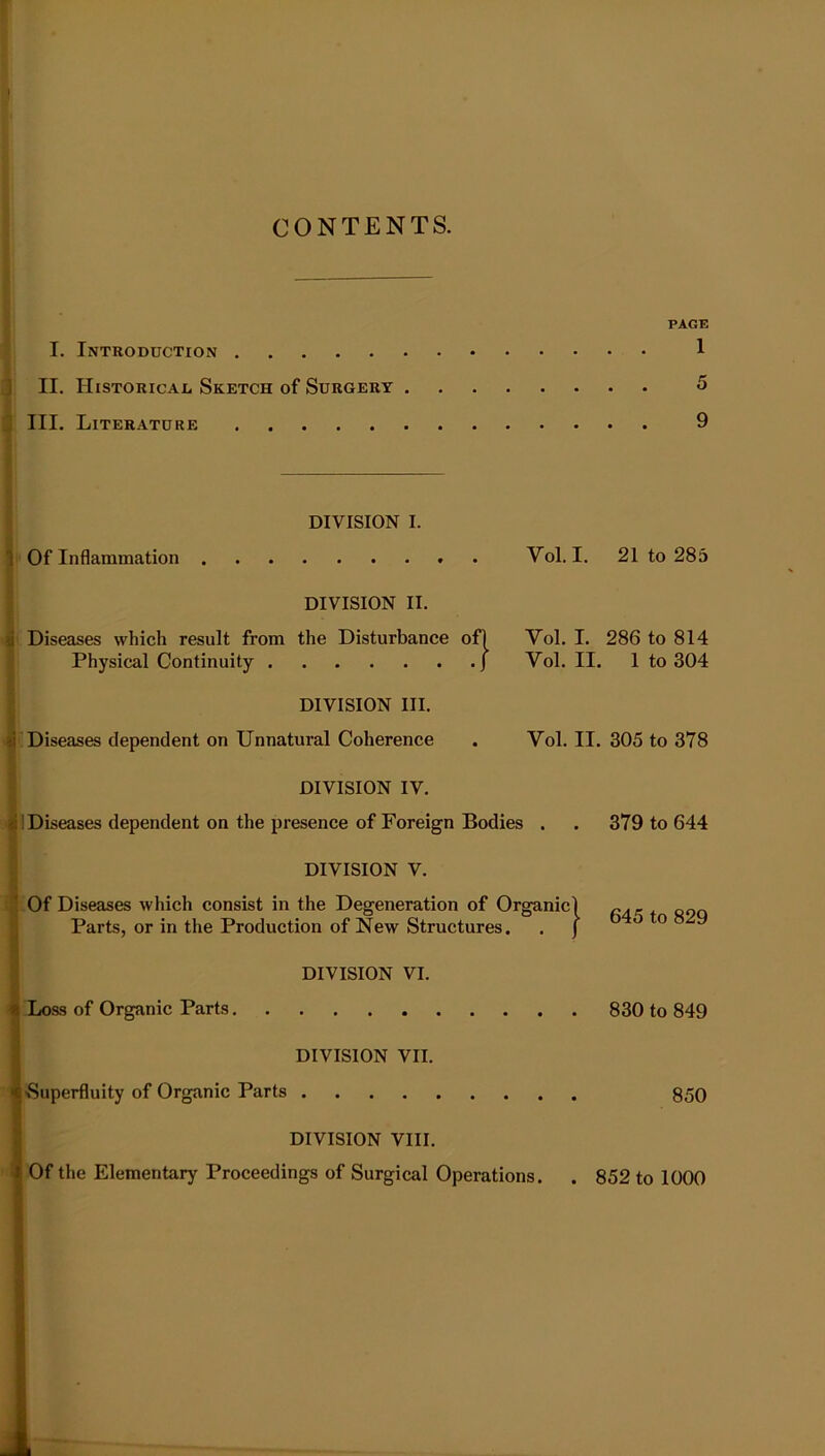 CONTENTS. I. Introduction II. Historical Sketch of Surgery III. Literature PAGE 1 DIVISION I. Of Inflammation Vol. I. 21 to 285 DIVISION II. Diseases which result from the Disturbance of) Vol. I. 286 to 814 Physical Continuity J Vol. II. 1 to 304 DIVISION III. Diseases dependent on Unnatural Coherence Vol. II. 305 to 378 DIVISION IV. 1 Diseases dependent on the presence of Foreign Bodies . . 379 to 644 DIVISION V. ■ Of Diseases which consist in the Degeneration of Organic! cas 090 I Parts, or in the Production of New Structures. . J 0 9 DIVISION VI. Loss of Organic Parts 830 to 849 DIVISION VII. >Superfluity of Organic Parts 850 DIVISION VIII. Of the Elementary Proceedings of Surgical Operations. . 852 to 1000