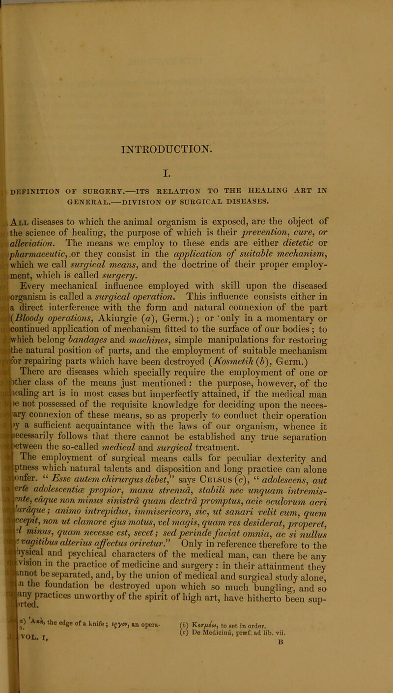 INTRODUCTION. h DEFINITION OF SURGERY. ITS RELATION TO THE HEALING ART IN || GENERAL.—DIVISION OF SURGICAL DISEASES. All diseases to which the animal organism is exposed, are the object of the science of healing, the purpose of which is their prevention, cure, or alleviation. The means we employ to these ends are either dietetic or pharmaceutic,.or they consist in the application of suitable mechanism, which we call surgical means, and the doetrine of their proper employ- ,1i ment, which is called surgery. 1^ Every mechanical influence employed with skill upon the diseased [(i^oi^nisni is called a surgical operation. This influence consists either in rtja direct interference with the form and natural connexion of the part \Bloody operations, Akiurgie {a). Germ.) ; or ‘ only in a momentary or continued application of mechanism fitted to the surface of our bodies; to w hich belong bandages and machines, simple manipulations for restoring the natural position of parts, and the employment of suitable mechanism or repairing parts which have been destroyed {Kosmetih (6), Germ.) There are diseases which specially require the employment of one or ither class of the means just mentioned: the purpose, however, of the lealing art is in most cases but imperfectly attained, if the medical man )e not possessed of the requisite knowledge for deciding upon the neces- ary connexion of these means, so as properly to conduct their operation >y a sufficient acquaintance with the laws of our organism, whence it ecessarily follows that there cannot be established any true separation etween the so-called medical and surgical treatment. The employment of surgical means calls for peculiar dexterity and ptness which natural talents and disposition and long practice can alone lonfer. “Esse autem chirurgus debet,” says Celsus(c), “ adolescens, aut er(e adolescentiee propior, manu strenuh, stabili nec unquam intremis- ente, edque non minus sinistra quam dextrd promptus, acie oculorum acri ardque; animo intrepidus, immisericors, sic, ut sanari velit eum, quern vcepit, non ut clamore ejus motus, vel magis, quam res desiderat, properet, d minus, quam necesse est, secet; sed perinde faciat omnia, ac si nullus rvagitibus alterius affectus oriretur.” Only in reference therefore to the hysical and psychical characters of the medical man, can there be any i vision in the practice of medicine and surgery: in their attainment they .nnot be separated, and, by the union of medical and surgical study alone, n the foundation be destroyed upon which so much bungling, and so unworthy of the spirit of high art, have hitherto been sup- In) A*»), the edge of a knife ; tgyo’f, an opcra- 1 VOL. I, SKofftlu, to set in order. Ue Medicina, prtof. ad lib. vii. U
