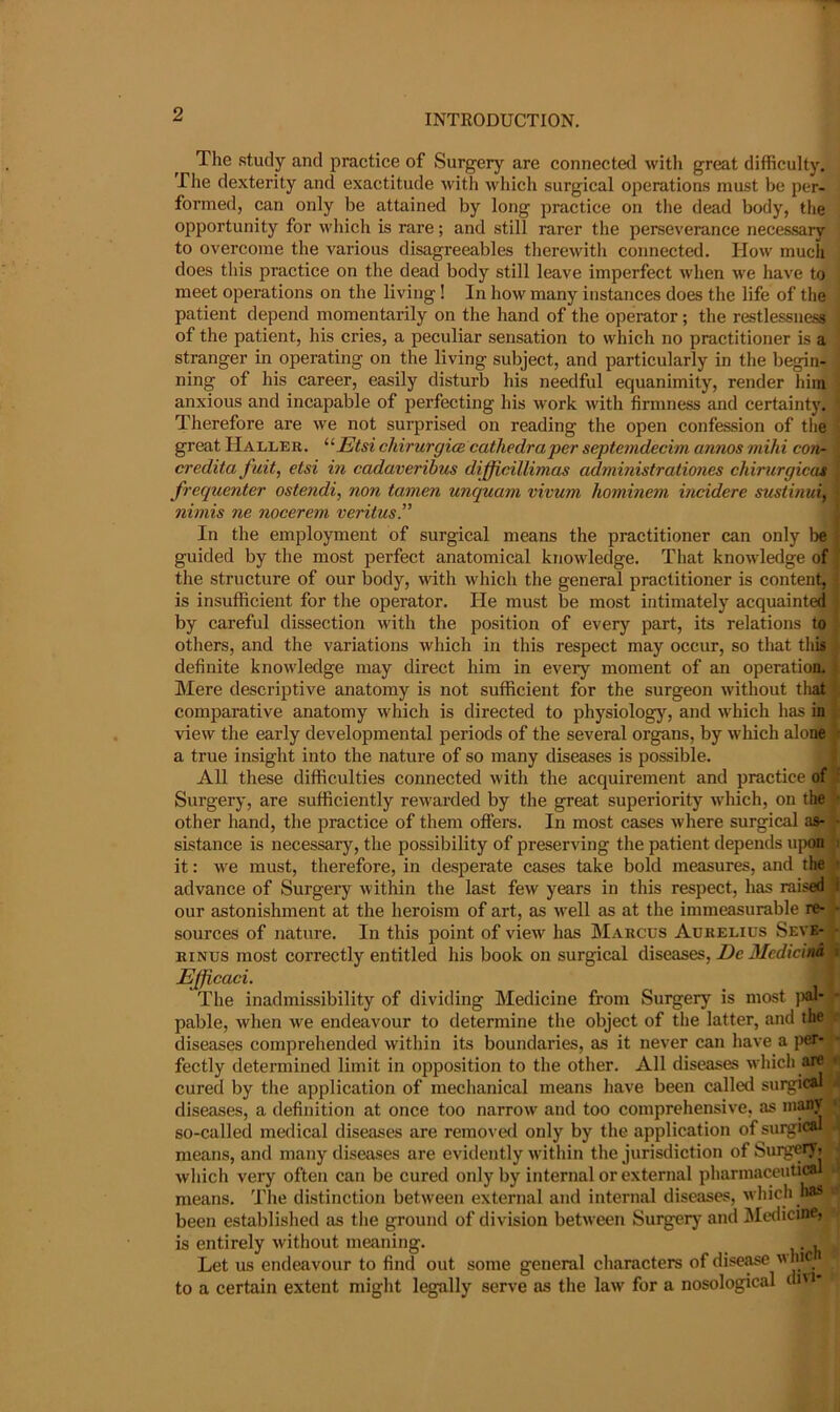 The .study and practice of Surgery are connected witli great difficulty. The dexterity and exactitude with which surgical operatioas must be per- formed, can only be attained by long practice on the dead body, the ojDportunity for which is rare; and still rarer the perseverance neces.sary to overcome the various disagreeables therewith connected. How much does this practice on the dead body still leave imperfect when we have to meet operations on the living! In how many instances does the life of the patient depend momentarily on the hand of the operator; the restlessness,, of the patient, his cries, a peculiar sensation to which no practitioner is a stranger in operating on the living subject, and particularly in the begin- ning of his career, easily disturb his needful equanimity, render him anxious and incapable of perfecting his work with firmness and certainty. Therefore are we not surprised on reading the open confession of tlie great Haller. ^^Etsi chirurgicB cathedra per septemdecim annos mihi con- credita fait, etsi in cadaveribus difficillimas administrationes chirurgicat frequenter ostendi, non tamen unquam vivum hominem incidere sustinui, nimis ne nocerem veritusP In the employment of surgical means the practitioner can only lie guided by the most perfect anatomical knowledge. That knowledge of the structure of our body, with which the general practitioner is content, is insufficient for the operator. He must be most intimately acquainted by careful dissection with the position of every part, its relations to others, and the variations which in this respect may occur, so that this definite knowledge may direct him in every moment of an operation. IMere descriptive anatomy is not sufficient for the surgeon without tliat comparative anatomy which is directed to physiology, and which has in \. view the early developmental periods of the several organs, by which alone' ■ a true insight into the nature of so many diseases is possible. All these difficulties connected with the acquirement and practice of Surgery, are sufficiently rewarded by the great superiority which, on the • other hand, the practice of them offers. In most cases where surgical as- j- sistance is necessary, the possibility of preserving the patient depends upon fs it: we must, therefore, in desperate cases take bold measures, and the advance of Surgery within the last few years in this respect, has raised SI our astonishment at the heroism of art, as well as at the immeasurable re- *• sources of nature. In this point of view has Marcus Aurelius Seve- rinus most correctly entitled his book on surgical diseases, Z>c J/crf/c/wa i Efficaci. The inadmissibility of dividing Medicine from Surgery is most ]«1- - pable, when we endeavour to determine the object of the latter, and the diseases comprehended within its boundaries, as it never can have a jier- fectly determined limit in opposition to the other. All diseases which are - cured by the application of mechanical means have been called surgical diseases, a definition at once too narrow and too comprehensive, as inMV so-called medical diseases are removed only by the application of surgical; means, and many diseases are evidently within the jurisdiction of Surg^i j which very often can be cured only by internal or external pharmaceutical u means. The distinction between external and internal diseases, which has d been established as the ground of division between Surgery and ]\Iedicinc, is entirely without meaning. , Let us endeavour to find out some general characters of dise^ w hf to a certain extent might legally serve as the law for a nosological di'*'