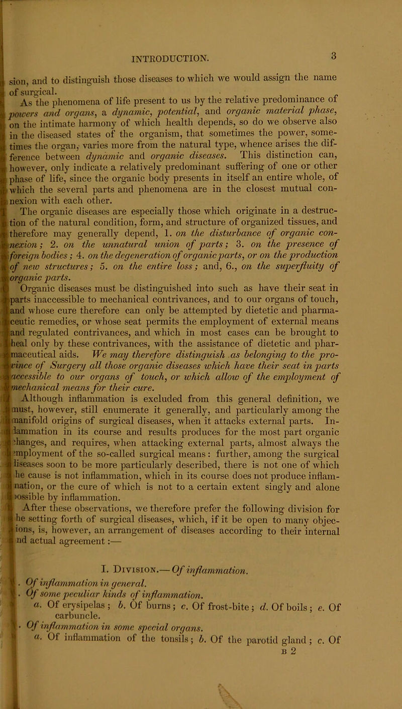 sion, and to distinguish those diseases to which we would assign the name of surgical. , - r As tlie plienomena of life present to us by the relative predominance ot powers and organs, a dynamic, potential, and organic material phase, on the intimate harmony of Avhich health depends, so do we observe also in tlie diseased states of the organism, that sometimes the power, some- times tlie organ, varies more from the natural type, whence arises the dif- ference between dynamic and organic diseases. This distinction can, however, only indicate a relatively predominant suffering of one or other phase of life, since the organic body presents in itself an entire whole, of I which the several parts and phenomena are in the closest mutual con- iiiexion with each other. The organic diseases are especially those which originate in a destruc- tion of the natural condition, form, and structure of organized tissues, and therefore may generally depend, 1. on the disturbance of organic con- nexion ; 2. on the unnatural union of parts; 3. on the presence of foreign bodies; 4. 07i the degeneration of organic parts, or on the production of new structures; 5. on the entire loss; and, 6., on the superfluity of organic parts. Organic diseases must be distinguished into such as have their seat in parts inaccessible to mechanical contrivances, and to our organs of touch, and whose cure therefore can only be attempted by dietetic and pharma- ceutic remedies, or whose seat permits the employment of external means and regulated contrivances, and which in most cases can be brought to iheal only by these contrivances, with the assistance of dietetic and phar- maceutical aids. We may therefore distinguish as belonging to the pro- vince of Surgery all those organic diseases which have their seat in parts 'maccessible to our organs of touch, or which allow of the employment of mmechanical means for their cure. I Although inflammation is excluded from this general definition, we ■ must, however, still enumerate it generally, and particularly among the ■ manifold origins of surgical diseases, when it attacks external parts. In- ■dammation in its course and results produces for the most part organic ■ ihanges, and requires, when attacking external parts, almost always the ■ !mployment of the so-called surgical means: further, among the surgical •liseases soon to be more particularly described, there is not one of which ■ he cause is not inflammation, which in its course does not produee inflam- ■ nation, or the cure of which is not to a certain extent singly and alone ■ »ossible by inflammation. After tliese observations, we therefore prefer the following division for ■ he setting forth of surgical diseases, which, if it be open to many objec- I ions, is, however, an arrangement of diseases according to their internal <1 nd actual agreement:— I I. Division.— Of inflammation. ■ . Of inflammation in general. • . Of some peculiar kinds of inflammation. I a. Of erysipelas ; b. Of burns; c. Of frost-bite ; d. Of boils ; e. Of I carbuncle. 1. Of inflammation in some special organs. I a. Of inflammation of the tonsils; b. Of the parotid gland; c. Of I u 2