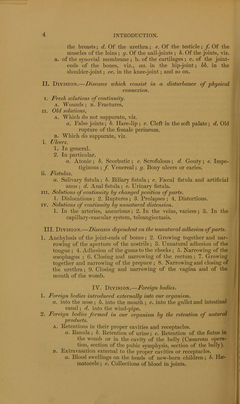 the breasts; d. Of the urethra; e. Of the testicle; f. Of the muscles of the loins ; g. Of the nail-joints ; h. Of the joints, viz. a. of the synovial membrane; b. of the cartilages ; c. of the joint- ends of the bones, viz., aa. in the hip-joint; bh. in the shoulder-joint; cc. in the knee-joint; and so on. II. Division.—Diseases which consist in a disturbance of phjsical connexion. I. Fresh solutions of continuity. A. Wounds ; b. Fractures. II. Old solutions, A. Which do not suppurate, viz. a. False joints; b. Hare-lip ; c. Cleft in the soft palate; d. Old rupture of the female perineum, B. Which do suppurate, viz. i. Ulcers. 1. In general. 2. In particular. a. Atonic; b. Scorbutic; c. Scrofulous; d. Gouty; e. Impe- tiginous ; f. Venereal; g. Bony ulcers or caries. ii. Fistulas. a. Salivary fistula; b. Biliary fistula; c. Faecal fisfula and artificial anus ; d. Anal fistula; e. Urinary fistula. III. Solutions of continuity by changed position of parts. 1. Dislocations; 2. Ruptures; 3. Prolapses; 4. Distortions. IV. Solutions of continuity by unnatural distension. 1. In the arteries, aneurisms; 2. In the veins, varices; 3. In the capillary-vascular system, teleangiectasis. III. Division.—Diseases dependent on the unnatural adhesion of parts. 1, Anchylosis of the joint-ends of bones; 2. Growing together and nar- rowing of the aperture of the nostrils ; 3. Unnatural adhesion of the tongue ; 4. Adhesion of the gums to the cheeks; 5. Narrowing of the CESophagus ; 6. Closing and narrowing of the rectum; 7. Growing together and narrowing of the prepuce ; 8. Narrowing and closing of the urethra; 9. Closing and narrowing of the vagina and of the mouth of the womb. IV. Division.—Foreign bodies. 1. Foreign bodies introduced externally into otcr organism. a. into the nose; b. into the mouth ; c. into the gullet and intestinal canal; d. into the wind-pipe. 2. Foreign bodies formed in our organism by the retention of natural products. A. Retentions in their proper cavities and receptacles. a. Ranula ; b. Retention of urine ; c. Retention of the foetus in the womb or in the cavity of the belly (Caesarean opera- tion, section of the pubic symphysis, section of the belly). B. Extravasation external to the proper cavities or receptacles. a. Blood swellings on the heads of new-born children; b. Ha;- matocele; c. Collections of blood in joints.
