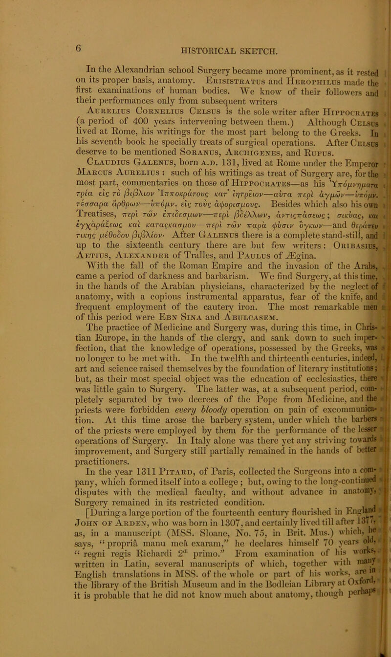 In the Alexandrian school Surgery became more prominent, as it rested on its proper basis, anatomy. Erisistratus and IIeropiiilus made the first examinations of human bodies. We know of tlieir followers and their performances only from subsequent writers Aurelius Cornelius Celsus is tlie sole writer after Hippocrates (a period of 400 years intervening between tliem.) Although Celsus lived at Borne, his writings for the most part belong to the Greeks. In his seventh book he specially treats of surgical operations. After Celsus deserve to be mentioned Soranus, Archigenes, and Rufus. Claudius Galenus, born a.d. 131, lived at Rome under the Emperor Marcus Aurelius : such of his writings as treat of Surgery are, for the most part, commentaries on those of Hippocrates—as his 'YTro/xvjj/iara rpta elg to /3t/3Atov ’iTTwoKparovg Kar Ir^rpeiov—avra Trepl ay/awv—virofiy. TSCTcrapa apdpwv—virofiv. elg rovg cupopiarixovg. Besides which also his own Treatises, vrepl ru>y ewiSea-fMoy—Trepi fSdeXXwy, avrigwcurewg ■, aiKvag, kai ey)(apa^£wc Kai icaTagtcaanov—irepl twv irapa (pvcriv oy/cwv—and depa-ev Ttk-rjg /xedoSov jiifiXiov- After Galenus there is a complete stand-still, and up to the sixteenth century there are but few writers: Oribasius, Aetius, Alexander of Tralles, and Paulus of iEgina. With the fall of the Roman Empire and the invasion of the Anibs, came a period of darkness and barbarism. We find Surgery, at this time, in the hands of the Arabian physicians, characterized by the neglect of anatomy, with a copious instrumental apparatus, fear of the knife, and frequent employment of the cautery iron. The most remarkable men of this period were Ebn Sina and Abulcasem. The practice of Medicine and Surgery was, during this time, in Chris- tian Europe, in the hands of the clergy, and sank down to such imjier- fection, that the knowledge of operations, possessed by the Greeks, was no longer to be met with. In the twelfth and thirteenth centuries, indeed, art and science raised themselves by the foundation of literary institutions; but, as their most special object was the education of ecclesiastics, there was little gain to Surgery. The latter was, at a subsequent period, com- pletely separated by two decrees of the Pope from Medicine, and the priests were forbidden every bloody operation on pain of excommunica- tion. At this time arose the barbery system, under which the barbers of the priests were employed by them for the performance of the lesser operations of Surgery. In Italy alone was there yet any striving towards improvement, and Surgery still partially remained in the hands of better practitioners. In the year 1311 Pitard, of Paris, collected the Surgeons into a com- pany, which formed itself into a college ; but, owing to the long-continued disputes with the medical faculty, and without advance in anatomyi Surgery remained in its restricted condition. [During a large portion of the fourteenth centurj'flourished in Englsjm John of Arden, who was born in 1307, and certainly livetl till after 13i o as, in a manuscript (IMSS. Sloane, No. 75, in Brit. j\Ius.) which, says, “ propriH manu meh exaram,” he declares himself 70 years oki “ regni regis Richardi 2*' primo.” From examination of his works,, written in Latin, several manuscripts of whicli, together with many Englisli translations in IMSS. of the whole or part of his works, J!* the library of the British hluseum and in the Bodleian Librarj' at Oxfo > it is probable that he did not know much about anatomy, though perhaj^ ■■ II ( !• t i J