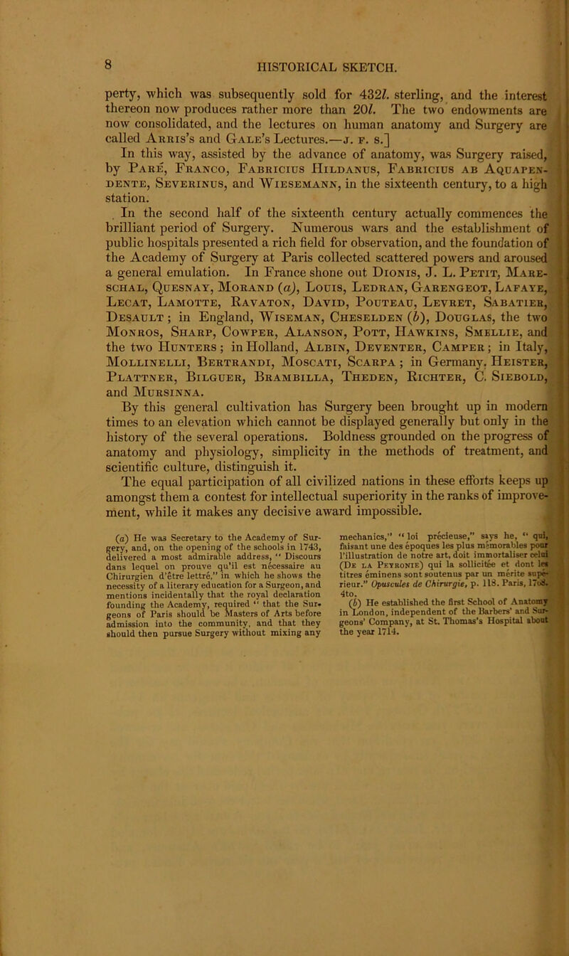 perty, which was subsequently sold for 432Z. sterling, and the interest thereon now produces rather more than 20/. The two endowments are , now consolidated, and the lectures on human anatomy and Surgery are called Arris’s and Gale’s Lectures.—j. f. s.] ; In this way, assisted by the advance of anatomy, was Surgery raised,, j by Pare, Franco, Fabricius IIildanus, Fabricius ab Aquapen- I DENTE, Severinus, and Wiesemann, in the sixteenth century, to a high J station. j In the second half of the sixteenth century actually commences the brilliant period of Surgeiy. Numerous wars and the establishment of public hospitals presented a rich field for observation, and the foundation of the Academy of Surgery at Paris collected scattered powers and aroused a general emulation. In France shone out Dionis, J. L. Petit, Mare- scHAL, Qdesnay, Morand (o), Louis, Ledran, Garengeot, Lafaye, Lecat, Lamotte, Ravaton, David, Podtead, Levret, Sabatier, Desault; in England, Wiseman, Cheselden (6), Douglas, the two Monros, Sharp, Cowper, Alanson, Pott, Hawkins, Smellie, and the two Hunters ; in Holland, Albin, Deventer, Camper ; in Italy, Mollinelli, Bertrandi, Moscati, Scarpa ; in Germany. Heister, Plattner, Bilguer, Brambilla, Theden, Richter, C. Siebold, and Mursinna. By this general cultivation has Surgery been brought up in modem times to an elevation which cannot be displayed generally but only in the history of the several operations. Boldness grounded on the progress of anatomy and physiology, simplicity in the methods of treatment, and scientific culture, distinguish it. The equal participation of all civilized nations in these effbits keeps up amongst them a contest for intellectual superiority in the ranks of improve- ment, while it makes any decisive award impossible. (a) He wa3 Secretary to the Academy of Sur- gery, and, on the opening of the schools in 1743, delivered a most admirable address, “ Discours dans lequel on prouve qu’il est n^cessaire au Chirurgien d’etre lettre,” in which he shows the necessity of a literary education for a Surgeon, and mentions incidentally that the royal declaration founding the Academy, required “ that the Sur. geons of Paris should be Masters of Arts before admission into the community, and that they should then pursue Surgery without mixing any mechanics,” “ loi precieuse,” s»ys he, “ qui, ' faisant une des epoques les plus memorables pour I’illustration de notre art, doit immortaliser celol (De la Pevronie) qui la sollicitfe et dont Im titres eminens sont soutenus par un meritc supe*- ( rieur.” Opuscides de Chirurgie, p. 118. Paris, 17u8. . 4to. (i) He established the first School of Anatomy in London, independent of the Barbers' and Sur- geons’ Company, at St. Thomas’s Hospital about j the year 1714. J