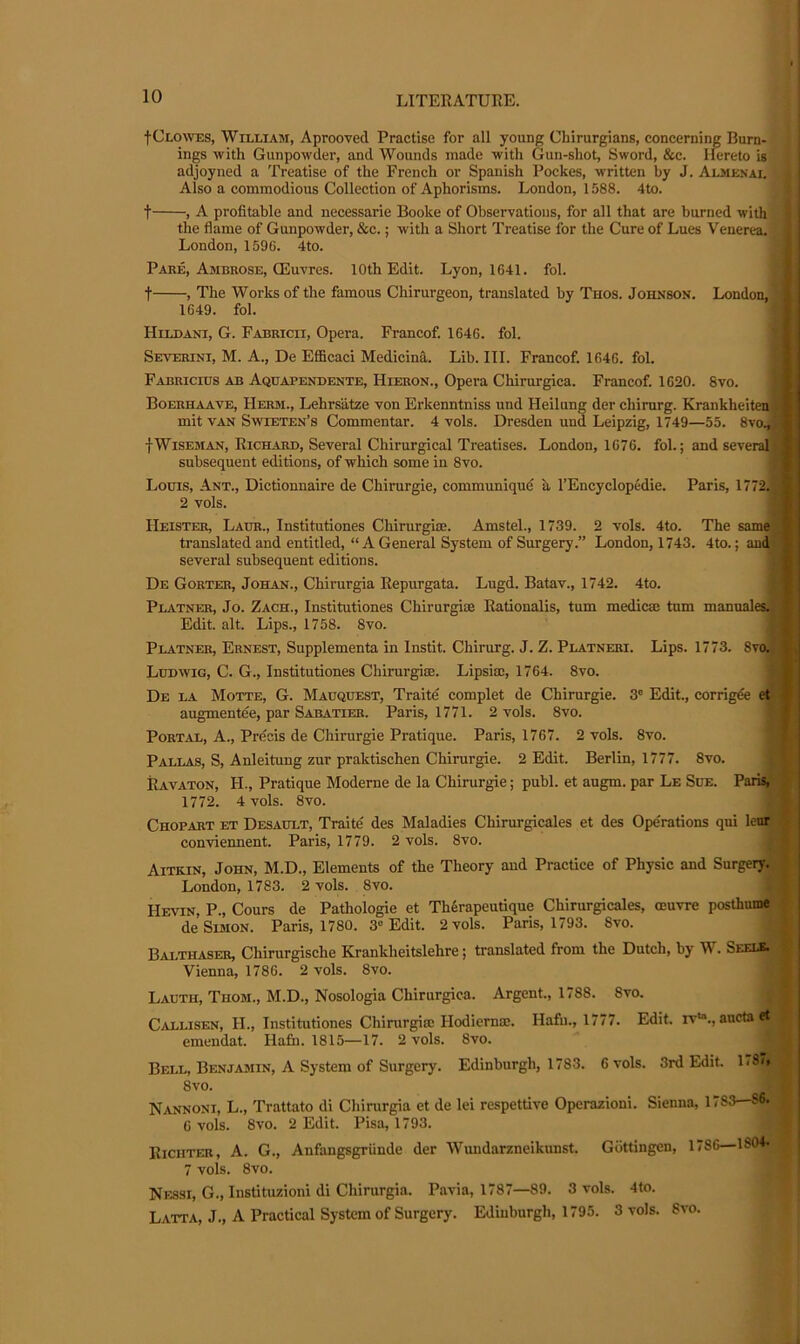 fCLOAVES, William, Aprooved Practise for all young Chirurgians, concerning Burn- ings with Gunpowder, and Wounds made with Gun-shot, Sword, &c. Hereto is adjoyned a Treatise of the French or Spanish Pockes, written by J. Almenai. Also a commodious Collection of Aphorisms. London, 1588. 4to. t , A profitable and necessarie Booke of Observations, for all that are burned with i the flame of Gunpowder, &c.; with a Short Treatise for the Cure of Lues Venerea.; | London, 1596. 4to. | Pare, Ambrose, CEuvres. 10th Edit. Lyon, 1641. fol. \ t , The Works of the famous Chirurgeon, translated by Thos. Johnson. London,, 1649. fol. 1 Hildani, G. Fabricii, Opera. Francof. 1646. fol. *■ Severini, M. a., De Efficaci Medicinfi. Lib. III. Francof. 1646. fol. Fabricius ab Aquapendente, Hieron., Opera Chirurgica. Francof. 1620. 8vo. Boerhaave, Herm., Lehrsiitze von Erkenntniss und Heilung der chirurg. Krankheiteoj mit VAN Swieten’s Commentar. 4 vols. Dresden und Leipzig, 1749—55. 8vo.#i fWiseman, Richard, Several Chirurgical Treatises. London, 1676. fol.; and severafl* subsequent editions, of which some in 8vo. Louis, Ant., Dictionnaire de Chirurgie, communique a I’Encyclopedie. Paris, 1772. 2 vols. Heisteb, Laur., Institutiones Chirurgiae. Amstel., 1739. 2 vols. 4to. The same) translated and entitled, “ A General System of Surgery.” London, 1743. 4to.; and; ■ several subsequent editions. De Gorter, Johan., Chirurgia Repurgata. Lugd. Batav., 1742. 4to. Platner, Jo. Zach., Institutiones Chirurgioe Rationalis, turn medicm turn manuales. Edit. alt. Lips., 1758. 8vo. Platner, Ernest, Supplementa in Instit. Chirurg. J. Z. Platneri. Lips. 1773. 8v(4 Ludwig, C. G., Institutiones Chirurgice. Lipsim, 1764. 8vo. De la Motte, G. Mauquest, Traite complet de Chirurgie. 3' Edit., corrigde ct augmente'e, par Sabatier. Paris, 1771. 2 vols. 8vo. Portal, A., Precis de Chirurgie Pratique. Paris, 1767. 2 vols. 8vo. Pallas, S, Anleitung zur praktischen Chirurgie. 2 Edit. Berlin, 1777. 8vo. Ravaton, H., Pratique Moderne de la Chirurgie; publ. et augm. par Le Sue. Paris, 1772. 4 vols. 8vo. Chopart et Desault, Traite des Maladies Chirurgicales et des Operations qui lenr conviennent. Paris, 1779. 2 vols. 8vo. Aitkin, John, M.D., Elements of the Theory and Practice of Physic and Surgeiy. London, 1783. 2 vols. 8vo. Kevin, P., Cours de Pathologic et Th^rapeutique Chirurgicales, oeuvre posthumdf’ de Simon. Paris, 1780. 3“ Edit. 2 vols. Paris, 1793. 8vo. BAI.THASER, Chirurgische Krankheitslehre; translated from the Dutch, by W. Seels. Vienna, 1786. 2 vols. 8vo. Lauth, Thom., M.D., Nosologia Chirurgica. Argent., 1788. 8vo. Callisen, H., Institutiones Chirurgia: Hodiernm. Hafu., 1777. Edit, rv'., aucta et emendat. Hafn. 1815—17. 2 vols. 8vo. Bell, Benjamin, A System of Surgery. Edinburgh, 1783. 6 vols. 3rd Edit. LSo 8vo. Nannoni, L., Trattato di Chirurgia et de lei respetdve Operazioni. Sienna, 1783—86. 6 vols. 8vo. 2 Edit. Pisa, 1793. Richter, A. G., Anfangsgriinde der Wundarzneikunst. Gottingen, 1786 1804. 7 vols. 8vo. Nessi, G., Instituzioni di Chirurgia. Pavia, 1787—89. 3 vols. 41o. Latta, j., a Practical System of Surgery. Edinburgh, 1795. 3 vols. 8vo.