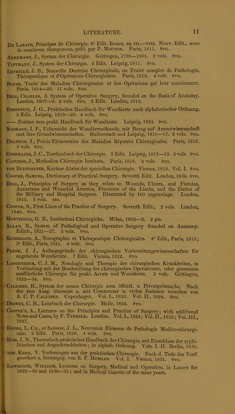 Df. Lafaye, Principes de Chirurgie. 6® Edit. Rouen, an iii.—viii. Nouv. Edit., avec de nombreux cliangemens, publ. par P. Mouton. Paris, 1811. 8vo. Arnemaxn, J., System der Chirurgie. Gottingen, 1798—1801. 2 vols. 8vo. Tittmann, J., System der Chirurgie. 2 Edit. Leipzig, 1811. 8vo. Liti'eille, J. B., Nouvelle Doctiune Chirurgicale, ou Traite complet de Pathologie, Th6rapeutique et d’Operations Chirurgicales. Paris, 1812. 4 vols. 8vo. Boyer, Traite des Maladies Chirurgicales et des OpeTations qui leur conviennent. Paris, 1814—26. 11 vols. 8vo. Belt, Charles, A System of Operative Surgery, founded on the Basis of Anatomy. lA)ndon, 1807—9. 2 vols. 8vo. 2 Edit. London, 1819. Bernstein, J. G., Praktisches Handbuch fiir Wundarzte nach alphabetischer Ordnung. 5 Edit. Leipzig, 1819—20. 4 vols. 8vo. Zusiitze zum prakt. Handbuch fiir Wundarzte. Leipzig, 1824. 8vo. Niemann, I. F., Uebersicht der Wundarzneikunde, mit Bezug auf Arzneiivissenschaft und ihre Grundwissenschaften. Halberstadt and Leipzig, 1816—17. 2 vols. 8vo. Delpech, J., Precis Elementaire des Maladies Reputees Chirurgicales. Paris, 1816. 3 vols. 8vo. : Ebermaier, J. C., Taschenbuch der ChiiTirgie. 3 Edit. Leipzig, 1818—19. 2 vols. 8vo. Capuron, J., Methodica Chirurgiae Instituta. Paris, 1818. 2 vols. 8vo. ■ VON Ruetorffer, Kurtzer Abriss der speciellen Chirurgie. Vienna, 1818. Vol. I. 8vo. Cooper, Sasiuel, Dictionary of Practical Surgery. Seventh Edit. London, 1838. 8vo. Bell, J., Principles of Surgery as they relate to Wounds, Ulcers, and Fistulas, Aneurisms and Wounded Arteries, Fractures of the Limbs, and the Duties of the Military and Hospital Surgeon. Illustrated by 160 engravings. London, 1815. 3 vols. 4to. Cooper, S., First Lines of the Practice of Surgery. Seventh Edit., 2 vols. London, 1840. 8vo. Monteggia, G. B., Insiitutioni Chirurgiche. Milan, 1802—3. 2 pts. Allan, R., System of Pathological and Operative Surgery founded on Anatomy, Edinb., 1821—27. 3 vols. 8vo. Richerand, a., Nosographie et Therapeutique Chirurgicales. 4® Edit., Paris, 1815; 5® Edit., Paris, 1821. 4 vols. 8vo. Plenk, j. j., Anfangsgriinde der chirurgischen Vorbereitungswissenschaften fiir angehende Wuni^rtzte. 7 Edit. Vienna, 1822. 8vo. Langenbeck, C. j. M., Nosologie und Therapie der chirurgischen Krankheiten, in Verbindung mit der Beschreibung der chirurgischen Operationen, oder gesammte ausfiihrliche Chirurgie fUr prakt. Aerzte und Wundarzte. 5 vols. Gottingen, 1822—34. 8vo. ' Callisen, H., System der neuen Chirurgie zum ofifentl. u. Privatgebrauche. Nach der 4ten Ausg. iibersetzt u. mit Commentar u. vielen Zusatzen versehen von A. C. P. Callisen. Copenhagen. Vol. I., 1822. Vol. II., 1824. 8vo. Dzondi, C. H., Lehrbuch der Chirurgie. Halle, 1824. 8vo. Cooper’s, A., Lectures on the Principles and Practice of Surgery; -with additional Notes and Cases, by F. Tyrrell. London. Vol. I., 1824; Vol. II., 1825 • Vol III 1827. ’ ■ ■’ Roche, L. Ch., et Sanson, J. L., Nouveaux Elemens de Pathologie Medico-chirurfri- cale. 2 Edit. Paris, 1828. 4 vols. 8vo. Russ, J. N., Theoretisch-praktisches Handbuch der Chirurgie, mit Einschluss der syphi- litischen und Augenkrankheiten; in alphab. Ordnung. Vols. I. II. Berlin, 1830. VON Kern, V. Vorlesungen aus der praktischen Chirurgie. Naeh d. Tode des Verf. geordnet u. herausgeg. von R. F. Hussian. Vol. I. Vienna, 1831. 8vo. Lawrence, William, Lectures on Surgery, Medical and Operative, in Lancet for 1829—30 and 1830—31; and in Medical Gazette of the same years.