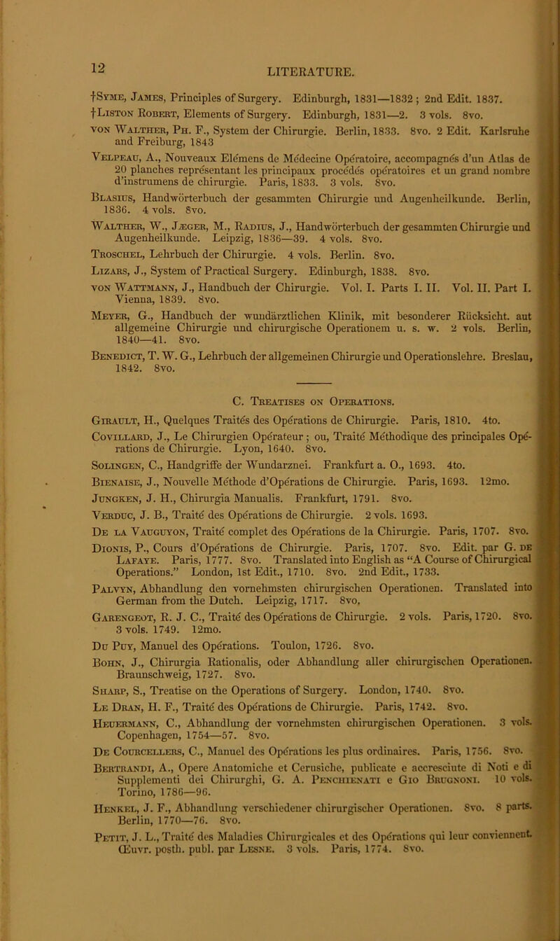 •fSYME, James, Principles of Surgery. Edinburgh, 1831—1832; 2nd Edit. 1837. f Liston Robert, Elements of Surgery. Edinburgh, 1831—2. 3 vols. 8vo. VON Walther, Ph. F., System der Chirurgie. Berlin, 1833. 8vo. 2 Edit. Karlsruhe and Freiburg, 1843 Velpeau, A., Nouveaux Ele'mens de Medecine Operatoire, accompagnds d’un Atlas de 20 planches representant les principaux precedes opdratoires et un grand nombre d’instrumens de chirurgie. Paris, 1833. 3 vols. 8vo. Blasios, Handworterbuch der gesammten Chirurgie uud Augeuheilkunde. Berlin, 1836. 4 vols. 8vo. Waltbcer, W., Ja;ger, M., Radius, J., Handwdrterbuch der gesammten Chirurgie und Augenheilkunde. Leipzig, 1836—39. 4 vols. 8vo. Troschel, Lehrbuch der Cliirurgie. 4 vols. Berlin. 8vo. Lizars, J., System of Practical Surgery. Edinburgh, 1838. 8vo. VON Wattmann, j., Handbuch der Chirurgie. Vol. I. Parts I. II. Vol. II. Part I. Vienna, 1839. 8vo. Meyer, G., Handbuch der nuudarzUichen Klinik, mit besonderer Riicksicht. ant allgemeine Chirurgie und chirurgische Operationem u. s. w. 2 vols. Berlin, 1840—41. 8vo. Benedict, T. W. G., Lehrbuch der allgemeinen Chirurgie und Operationslehre. Breslau, 1842. 8vo. C. Treatises on Operations. Gerault, H., Quelques Traites des Operations de Chirurgie. Paris, 1810. 4to. CoviLLARD, J., Le Chirurgien Operateur; ou, Traitd Methodique des principales Ope- rations de Chirurgie. Lyon, 1640. 8vo. SoLiNGEN, C., Handgriffe der Wundarznei. Frankfurt a. O., 1693. 4to. Bienaise, j., Nouvelle Methode d’Operations de Chirurgie. Paris, 1693. 12mo. JuNGKEN, J. H., Chirurgia Manualis. Frankfurt, 1791. 8vo. Verduc, j. B., Traitd des Operations de Chirurgie. 2 vols. 1693. De la Vauguyon, Traitd complet des Operations de la Chirurgie. Paris, 1707. 8vo. Dionis, P., Cours d’Opdrations de Chirurgie. Paris, 1707. 8vo. Edit, par G. de Lafaye. Paris, 1777. 8vo. Translated into English as “A Course of Chirurgical Operations.” London, 1st Edit., 1710. 8vo. 2nd Edit., 1733. Palvyn, Abhandlung den vornehmsten chirurgischen Operationen. Translated into German from the Dutch. Leipzig, 1717. 8vo, Garengeot, R. j. C., Traitd des Opdrations de Chirurgie. 2 vols. Paris, 1720. 8vo. 3 vols. 1749. 12mo. Du PuY, Manuel des Opdrations. Toulon, 1726. 8vo. Bohn, J., Chirurgia Rationalis, oder Abhandlung aller chirurgischen Operationen. Braunschweig, 1727. 8vo. SHiVRP, S., Treatise on the Operations of Surgery. London, 1740. 8vo. Le Dran, H. F., Traitd des Opdrations de Chirurgie. Paris, 1742. 8vo. Heuermann, C., Abhandlung der vornehmsten chirurgischen Operationen. 3 vols. Copenhagen, 1754—57. 8vo. De Courcellers, C., Manuel des Opdrations les plus ordinaires. Paris, 1756. 8vo. Bertrandi, a., Opere Anatoiniche et Cerusiche, publicate e accresciute di Noti e di Supplement! dei Chirurghi, G. A. Pencuienati e Gio Brugnoni. 10 vols. Torino, 1786—96. Henkel, J. F., Abhandlung verschiedener chirurgischer Operationen. 8vo. 8 parts. Berlin, 1770—76. 8vo. Petit, J. L., Traitd des Maladies Chinirgicales et des Opdrations qui leur conviennent Qiuvr. posth. publ. par Lesne. 3 vols. Paris, 1774. 8vo.