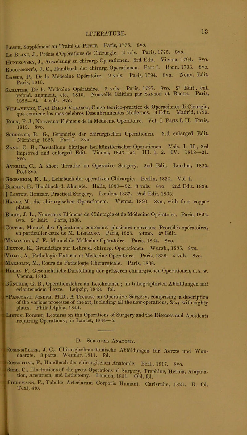 Lesxe, Supplement au Traite' de Petit. Paris, 177.^. 8vo. Le BL.4XC, J., Prdcis d’Operations de Chirurgie. 2 vols. Paris, 1775. 8vo. Hunczovsky, J., Anweisung zu chirurg. Operationen. 3rd Edit. Vienna, 1794. 8vo. I Rougemont’s, J. C., Handbuch der chirurg. Operationen. Part I. Bonn, 1793. 8vo. i Lassos, P., De la Medecine Ope'ratoire. 2 vols. Paris, 1794. 8vo. Nouv. Edit. 1 Paris, 1810. Sabatier, De la Mddecine Operatoire. 3 vols. Paris, 1797. 8vo. 2“ Edit., ent. refond. augment., etc., 1810. Nouvelle Edition par Sanson et Begin. Paris, 1822—24. 4 vols. 8vo. ViLLAVERDE, F., et DiEGO Velasco, Curso teorico-practico de Operaciones di Cirurgia, que contiene los mas celebros Descubrimientos Modernos. 4 Edit. Madrid, 1799. i Roux, P. J., Nouveaux Eldmens de la Medecine Operatoire. Vol. I. Parts I. II. Paris, ; 1813. 8vo. i ScHKEGER, B. G., Grundriss der chirurgischen Operationen. 3rd enlarged Edit. i Niimberg, 1825. Part I. 8vo. i Zang, C. B., Darstellung blutiger heilkiinstlerisclier Operationen. Vols. I. II., 3rd improved and enlarged Edit. Vienna, 1823—24. III. 1, 2. IV. 1818—21. 8vo. AvERnx, C., A short Treatise on Operative Surgery. Post 8vo. 2nd Edit. London, 1825. Grossheim, E . L., Lehrbuch der operativen Chirurgie. Berlin, 1830. Vol I. Blasius, E., Handbuch d. Akurgie. Halle, 1830—32. 3 vols. 8vo. 2nd Edit. 1839. Liston, Robert, Practical Surgery. London, 1837. 2nd Edit. 1838. Hager, M., die chirurgischen Operationem. Vienna, 1830. 8vo., with four copper plates. Begin, J. L., Nouveaux Elemens de Chirurgie et de Medecine Operatoire. Paris, 1824. 8vo. 2® Edit. Paris, 1838. Coster, Manuel des Operations, contenant plusieurs nouveaux Precedes operatoires, en particulier ceux de M. Lisfranc. Paris, 1825. 24mo. 2® Edit. )Malgaigne, j. F., Manuel de Medecine Operatoire. Paris, 1834. 8vo. ilTEXTOR, K., Grundzuge zur Lehre d. chirurg. Operationen. Wurzb., 1835. 8vo. ^Vidae, a.. Pathologic Exteme et Medecine Operatoire. Paris, 1838. 4 vols. 8vo. >Marjolin, M., Cours de Pathologie Chirurgieale. Paris, 1838. iHebra, F., Geschichtliche Darstellung der grdsseren chirurgischen Operationen, u. s. w. Vienna, 1842. Gunther, G. B., Operationslehre an Leichnamen; in lithographirten Abbildungen mit erlanterndem Texte. Leipzig, 1843. fol. fPANCOAST, Joseph, M.D., A Treatise on Operative Surgery, comprising a description of the various processes of the art, including all the new operations, &c.; with eighty plates. Philadelphia, 1844. Liston, Robert, Lectures on the Operations of Surgery and the Diseases and Accidents requiring Operations; in Lancet, 1844—5. D. Surgical Anatomy. I Rosenmuller, j. C., Chirurgisch-anatomische Abbildungen fiir Aerzte und Wun- * daerzte. 3 parts. Weimar, 1811. fol. losENTiiAL, F., Handbuch der chirurgischen Anatomic. Berk, 1817. 8vo. IiIeli., C., Illustrations of the great Operations of Surgery, Trephine, Hernia, Amputa- ' tion. Aneurism, and Lithotomy. London, 1831. Obi. fol. [fiEDEMANN, F., Tabulm Arteriarum Corporis Humani. Carlsruhe, 1821. R. fol. Text, 4to.