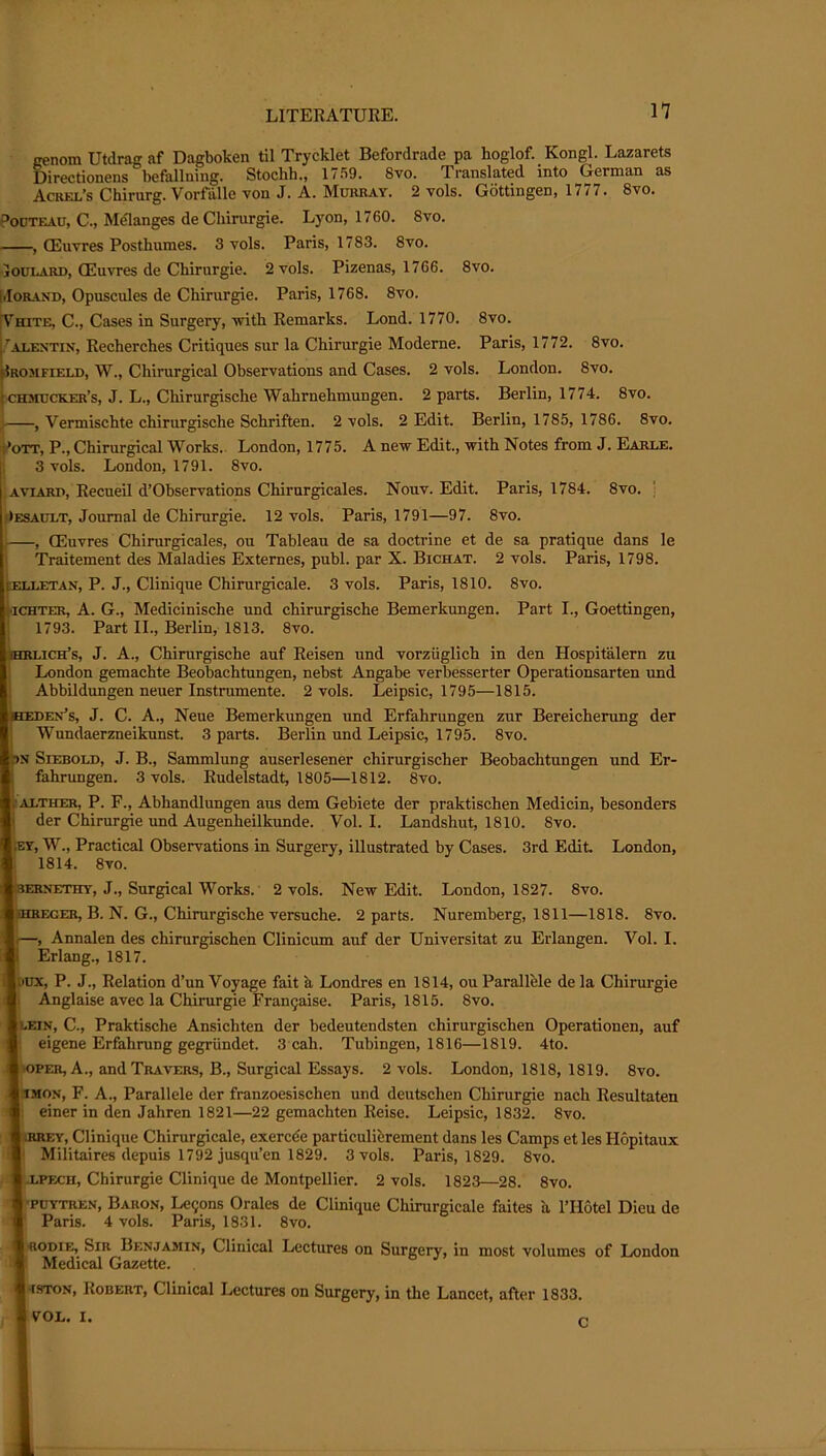 nenom Utdrag af Dagboken til Trycklet Befordrade pa hoglof. Kongl. Lazarets Directionens befalluing. Stoclih,, 1 / 59. 8vo. Translated into German as Acrel’s Chirurg. Vorfalle von J. A. Mukray. 2 vols. Gottingen, 1777. 8vo. PoDTEAU, C., Melanges deChirurgie. Lyon, 1760. 8vo. CEuvres Posthumes. 3 vols. Paris, 1783. 8vo. •louLARD, (Euvres de Chirurgie. 2 vols. Pizenas, 1766. 8vo. liIORAND, Opuscules de Chirurgie. Paris, 1768. 8vo. [Vhite, C., Cases in Surgery, witli Remarks. Lond. 1770. 8vo. AT.EN-TTv, Recherches Critiques sur la Chirurgie Modeme. Paris, 1772. 8vo. ^JROJIFrE^J), W., Chirurgical Observations and Cases. 2 vols. London. 8vo. Ichstucker’s, J. L., Chirurgische Wahrnehmungen. 2 parts. Berlin, 1774. 8vo. j , Vermischte chirurgische Schriften. 2 vols. 2 Edit. Berlin, 1785, 1786. 8vo. i*oTT, P., Chirurgical Works. London, 1775. A new Edit., with Notes from J. Earle. 3 vols. London, 1791. 8vo. AviARD, RecueU d’Observations Chirurgicales. Nouv. Edit. Paris, 1784. 8vo. j Oesaolt, Journal de Chirurgie. 12 vols. Paris, 1791—97. 8vo. 1 , (Euvres Chirurgicales, ou Tableau de sa doctrine et de sa pratique dans le Traitement des Maladies Externes, publ. par X. Bichat. 2 vols. Paris, 1798. ELLETAN, P. J., Cliniquc Chirurgicale. 3 vols. Paris, 1810. 8vo. iiCHTER, A. G., Medicinische und chirurgische Bemerkungen. Part I., Goettingen, 1793. Part II., Berlin, 1813. 8vo. jhrlich’s, j. a., Chirurgische auf Reisen und vorziiglich in den Hospitalern zu London gemachte Beobachtungen, nebst Angabe verbesserter Operationsarten und AbbRdungen neuer Instrumente. 2 vols. Leipsic, 1795—1815. faEDEx’s, J. C. A., Neue Bemerkungen und Erfahrungen zur Bereicherung der ' Wundaerzneikunst. 3 parts. Berlin und Leipsic, 1795. 8vo. PN SiEBOLD, J. B., Sammlung auserlesener chirurgischer Beobachtungen und Er- fahrungen. 3 vols. Rudelstadt, 1805—1812. 8vo. liALTHER, P. F., Abhandlungen aus dem Gebiete der praktischen Medicin, besonders j der Chirurgie und Augenheilkunde. Vol. I. Landshut, 1810. 8vo. ;ey, W., Practical Observations in Surgery, illustrated by Cases. 3rd Edit. London, 1814. 8vo. iERNETHY, J., Surgical Works. ■ 2 vols. New Edit. London, 1827. 8vo. iSHKEGER, B. N. G., Chirurgische versuche. 2 parts. Nuremberg, 1811—1818. 8vo. •, Annalen des chirurgischen Clinicum auf der Universitat zu Erlangen. Vol. I. Erlang., 1817. nnx, P. J., Relation d’un Voyage fait k Londres en 1814, ou Parallele de la Chirurgie 1 Anglaise avec la Chirurgie Fran^aise. Paris, 1815. 8vo. LEIN, C., Praktische Ansichten der bedeutendsten chirurgischen Operationen, auf eigene Erfahrung gegriindet. 3 cah. Tubingen, 1816—1819. 4to. 10PER, A., and Travers, B., Surgical Essays. 2 vols. London, 1818, 1819. 8vo. 3MON, F. A., Parallele der franzoesischen und deutschen Chirurgie nach Resultaten : einer in den Jahren 1821—22 gemachten Reise. Leipsic, 1832. 8vo. liRREY, Clinique Chirurgicale, exercde particulierement dans les Camps et les Hopitaux *' Militaires depuis 1792 jusqu’en 1829. 3 vols. Paris, 1829. 8vo. |j.PEcu, Chirurgie Clinique de Montpellier. 2 vols. 1823—28. 8vo. POYTREN, Baron, Le9ons Orales de Clinique Chirurgicale faites a I’Hotel Dieu de Paris. 4 vols. Paris, 1831. 8vo. Irodie, Sir Benjamin, Clinical Lectures on Surgery, in most volumes of London * Medical Gazette. j-fSTON, Robert, Clinical Lectures on Surgery, in the Lancet, after 1833. I VOL. I.