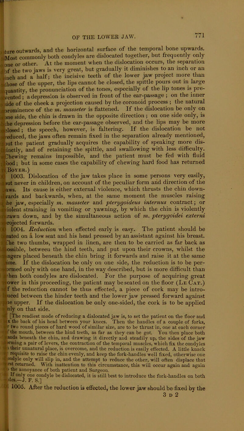 OF THE LOWER JAW. 771 >iture outwards, and the horizontal surface of the temporal bone upwards. uMost commonly both condyles are dislocated together, but frequently only 0 3iie or other. At the moment when the dislocation occurs, the separation Ijf the two jaws is very great, but gradually it diminishes to an inch or an inch and a half; the incisive teeth of the lower jaw project more than chose of the upper, the lips cannot be closed, the spittle pours out in large ^quantity, the pronunciation of the tones, especially of the lip tones is pre- ^rented ; a depression is observed in front of the ear-passage ; on the inner oidde of the cheek a pi ojection caused by the coronoid process ; the natural uA^jrominence of the m. masseter is flattened. If the dislocation be only on i)ne side, the chin is drawn in the opposite direction ; on one side only, is :he depression before the ear-passage observed, and the lips may be more dosed ; the speech, however, is faltering. If the dislocation be not •educed, the jaws often remain fixed in the separation already mentioned, )ut the patient gradually acquires the capability of speaking more dis- inctly, and of retaining the spittle, and swallowing with less difficulty. Shewing remains impossible, and the patient must be fed with fluid bod; but in some cases the capability of chewing hard food has returned r<BoYER.) H) 1003. Dislocation of the jaw takes place in some persons very easily, a »ut never in children, on account of the peculiar form and direction of the jaws. Its cause is either external violence, which thrusts the chin down- sfrards and backwards, when, at the same moment the muscles raising he jaw, especially m. masseter and pterygoideus internus contract; or Violent straining in vomiting or yawning, by which the chin is violently rawn down, and by the simultaneous action of m. pterygoidei externi rojected forwards. 1004. Reduction when effected early is easy. The patient should be ted on a low seat and his head pressed by an assistant against his breast. Lhe two thumbs, wrapped in linen, are then to be carried as far back as ossible, between the hind teeth, and put upon their crowns, whilst the ngers placed beneath the chin bring it forwards and raise it at the same ime. If the dislocation be only on one side, the reduction is to be per- »rmed only with one hand, in the way described, but is more diflficult than 'hen both condyles are dislocated. For the purpose of acquiring great lower in this proceeding, the patient may be seated on the floor (Le Cat.) If the reduction cannot be thus effected, a piece of cork may be intro- liuced between the hinder teeth and the lower jaw pressed forward against ne upper. If the dislocation be only one-sided, the cork is to be applied [nly on that side. [The readiest mode of reducing a dislocated jaw is, to set the patient on the floor and IX the back of his head between your knees. Then the handles of a couple of forks, |r two round pieces of hard wood of similar size, are to be thrust in, one at each corner Vthe mouth, between the hind teeth, as far as they can be got. You then place both ^ands beneath the chin, and drawing it directly and steadily up, the sides of the jaw ^Hrming a pair of levers, the contraction of the temporal muscles, which fix the condyles I their unnatural place, is overcome, and the reduction is easily effected. A little knack [ requisite to raise the chin evenly, and keep the fork-handles well fixed, otherwise one ifjndyle only will slip in, and the attempt to reduce the other, will often displace that hrst returned. With inattention to this circumstance, this will occur again and again ■ the annoyance of both patient and Surgeon. If only one condyle be dislocated, it is still best to introduce the fork-handles on both t-des.—J. F. S.] ® 1005. After the reduction is effected, the lower jaw should be fixed by the 3 D 2