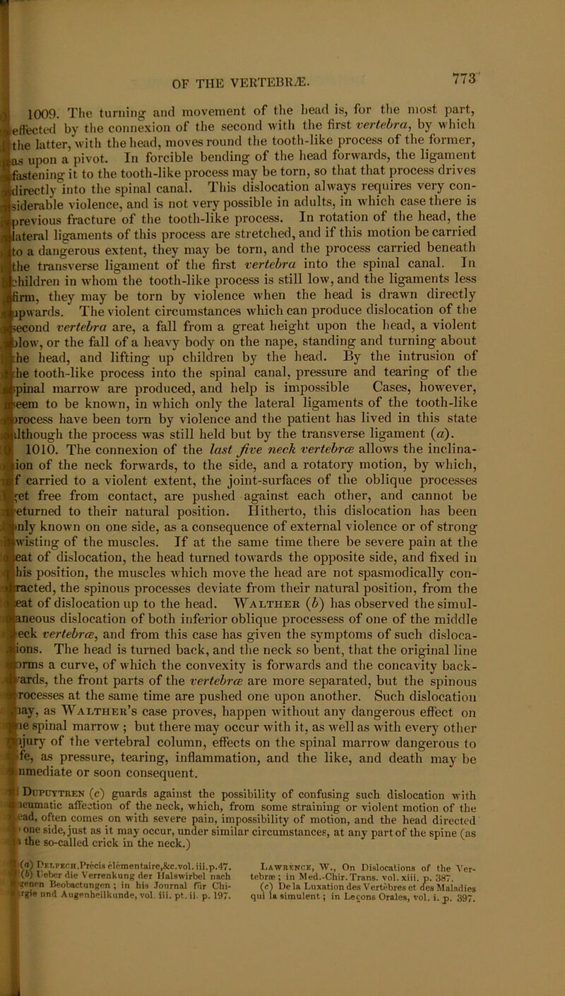 OF THE VERTEBRA. 1009. The turning and movement of the Iiead is, for the most part, eftectal by tlie connexion of the second witii tlie first vertebra, by which tlie latter, with the head, moves round the tooth-like process of the former, upon a pivot. In forcible bending of the head forwards, the ligament astening it to the tooth-like process may be torn, so that that process drives lirectly°into the spinal canal. This dislocation always requires very con- siderable violence, and is not very possible in adults, in which case there is previous fracture of the tooth-like process. In rotation of the head, the ateral ligaments of this process are stretched, and if this motion be carried to a dangerous extent, they may be torn, and the process carried beneath the transverse ligament of the first vertebra into the spinal canal. In hildren in whom the tooth-like process is still low, and the ligaments less firm, they may be torn by violence when the head is drawn directly pwards. The violent circumstances which can produce dislocation of the econd vertebra are, a fall from a great height upon the head, a violent low, or the fall of a heavy body on the nape, standing and turning about he head, and lifting up children by the head. By the intrusion of he tooth-like process into the spinal canal, pressure and tearing of the .pinal marrow are produced, and help is impossible Cases, however, eem to be known, in which only the lateral ligaments of the tooth-like Tocess liave been torn by violence and tlie patient has lived in this state dthough the process was still held but by the transverse ligament (a). 1010. The connexion of the last Jive neck vertebrae allows the inclina- ion of the neck forwards, to the side, and a rotatory motion, by which, f carried to a violent extent, the joint-surfaces of the oblique processes ••et free from contact, are pushed against each other, and cannot be eturned to their natural position. Hitherto, this dislocation has been nly known on one side, as a consequence of external violence or of strong isting of the muscles. If at the same time there be severe pain at the at of dislocation, the head turned towards the opposite side, and fixed in his position, the muscles which move the head are not spasmodically con- acted, the spinous processes deviate from their natural position, from the at of dislocation up to the head. Walther (Z>) has observed the simul- neous dislocation of both inferior oblique processess of one of the middle eck vertebrae, and from this case has given the symptoms of such disloca- ions. The head is turned back, and the neck so bent, that the original line nns a curve, of which the convexity is forwards and the concavity back- wards, the front parts of the vertebra are more separated, but the spinous recesses at the same time are pushed one upon another. Such dislocation lay, as Walther’s case proves, happen without any dangerous effect on le spinal marrow ; but there may occur with it, as well as with every other jury of the vertebral column, eflPects on the spinal marrow dangerous to fe, as pressure, tearing, inflammation, and the like, and death may be nmediate or soon consequent. i Dopuytren (c) guards against the possibility of confusing such dislocation with leumatic affection of the neck, which, from some straining or violent motion of the ead, often comes on with severe pain, impossibility of motion, and the head directed ■ one side, just as it may occur, under similar circumstances, at any part of the spine (as the so-called crick in the neck.) (а) I)Et,PECH,Precis cleraentaire,&c.vol.iii.p.47. (б) ticber die Verrenkung der Ilalswirbel nach enen Beobactungen ; in his Journal fur Chi- rgie iind Augenheilkunde, vol. iii. pt. ii. p. 197. Lawrence, W., On Dislocations of the Ver- tebrse ; in Med.-Chir.Trans, vol.xiii. p. 387. (c) Dela Luxation de.s Vertebres et des Maladies qul la simulent j in Lecons Orales, vol. i. p. 397.