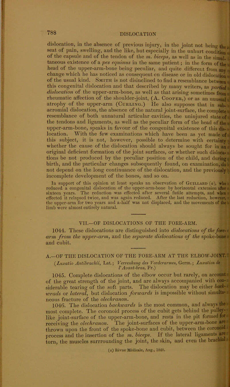 dislocation, in the absence of previous injury, in the joint not being the seat of pain, swelling, and the like, but especially in tlie unliurt condition 'i of the capsule and of the tendon of tlie m. biceps, as well as in the siinul. taneous existence of a pcs equinus in the same patient; in the form of the ■< head of the upper-arm-bone being peculiar, and cpiite differeiit from any ^ change which he has noticed as consequent on disease or in old dislocation >i of the usual kind. Smith is not disinclined to find a resemblance between -s this congenital dislocation and that described by many writers, as partial h dislocation of the upper-arm-bone, as well as tliat arising sometimes fromti rheumatic affection of the shoulder-joint, (A. Cooper,) or as an untisoali] atrophy of the upper-arm (Curling.) He also supposes that in sub- - acromial dislocation, the absence of the natural joint-surface, the complete n resemblance of both unnatural articular cavities, the uninjured state of i the tendons and ligaments, as well as the peculiar form of the head of the upper-arm-bone, speaks in favour of tlie congenital existence of this dis-- location. With the few examinations which have been as yet made of i this subject, it is not, however, possible to determine with certainty :j whether the cause of the dislocation should always be sought for in an j original deficient formation of the joint surfaces, or whether such disloca- )• tions be not produced by the peculiar position of the child, and duringu birth, and the particular changes subsequently found, on examination, do i* not depend on the long continuance of the dislocation, and the previously :i incomplete development of the bones, and so on. In support of this opinion at least speaks an observation of Gdillard (a), who reduced a congenital dislocation of the upper-arra-bone by horizontal extension after: sixteen years. The reduction was effected after several futile attempts, and when - effected it relapsed tivice, and was again reduced. After the last reduction, however, the upper-arm for two years and a-half was not displaced, and the movements of tlie « limb were almost entirely natural. VII.—OF DISLOCATIONS OF THE FORE-ARM. 1044. These dislocations are distinguished into dislocations of the fore-1 arm from the upper-arm, and the separate dislocations of the spoke-boue e and cubit. A.—OF THE DISLOCATION OF THE FORE-ARM AT THE ELBOW-JOINT.' (Luxatio Antibrachii, Lat.; Verrenkung des Vorderarmes, Germ.; Luxation de VAvant-hras, Fr.) 1045. Complete dislocations of the elbow occur but rarely, on account;; of the great strength of the joint, and are always accompani^ with con- siderable tearing of the soft parts. The dislocation may be eitlier h(u;k- • wrads or latered, but dislocation forwards is impossible without simulta- neous fracture of the olechranon. 1046. The dislocation hachioards is the most common, and always the most complete. The coronoid process of tlie cubit gets behind the pulley- like joint-surface of the upper-arm-bone, and rests in tlie pit formed for receiving the olechranon. The joint-surfaces of the upper-arm-bone are thrown upon the front of the spoke-bone and cubit, between the coronoid process and the insertion of the m. biceps. If the lateral ligaments are torn, the muscles surrrounding the joint, the skin, and even the brachial (n) Revue Mcdicalc, Aug., 1840.