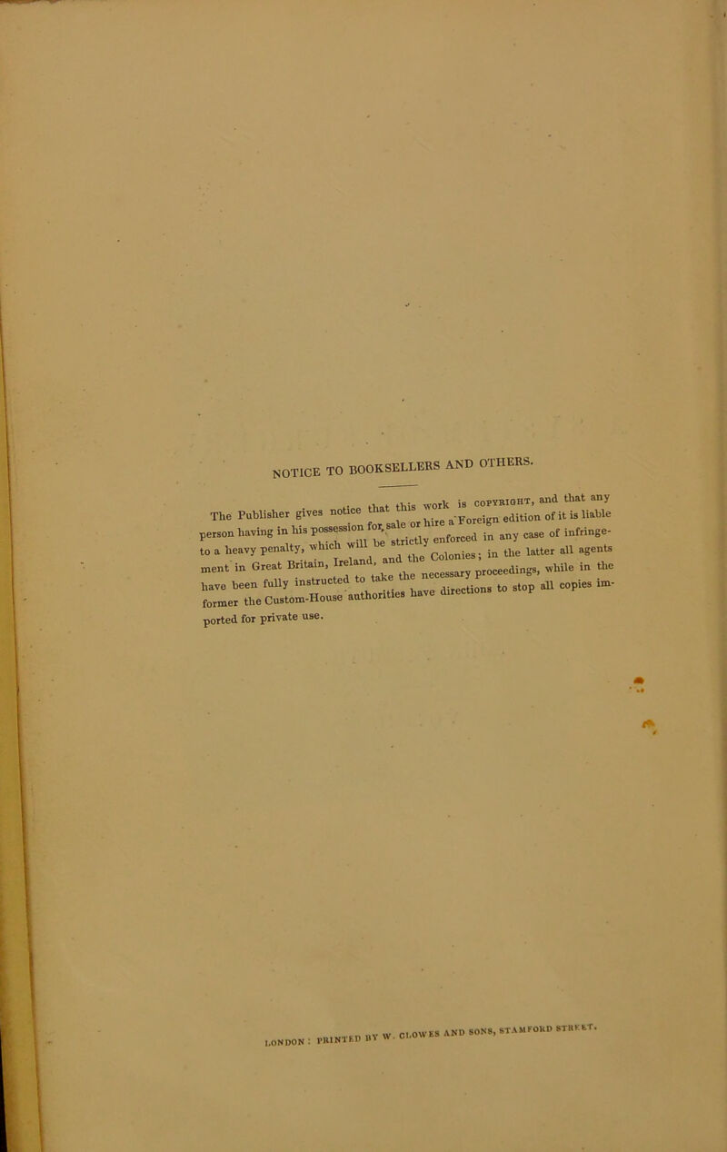 notice to booksellers and others. T1,« p* E,»—r f“ ““ >*»« baying in h„ „[o„g any of o a heavy penalty, which will Coloniea; in the latter all agents nent in Great Britain, Irelan , an ^ proceedings, while in the iave been fully ins‘ruCte “ a directions to stop all copies im- former the Custom-House authorities na norted for private use. LONDON NTED BV w. CLOWES AND SONS, STAMEOUD STREET*